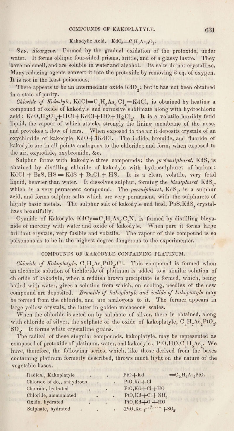 Kakodylic Acid. Kd03=C4H6As2,03. Syn. Alcargene. Formed by the gradual oxidation of the protoxide, under water. It forms oblique four-sided prisms, brittle, and of a glassy lustre. They have no smell, and are soluble in water and alcohol. Its salts do not crystallize. Many reducing agents convert it into the protoxide by removing 2 eq. of oxygen. It is not in the least poisonous. There appears to be an intermediate oxide KdO ; but it has not been obtained in a state of purity. Chloride of Kakodyle, KdCl=C4H6As2,Cl4==KdCl, is obtained by heating a compound of oxide of kakodyle and corrosive sublimate along with hydrochloric acid: KdO,HgCl +HClpKdCl+HOTHgCl . It is a volatile horribly fetid liquid, the vapour of which attacks strongly the lining membrane of the nose, and provokes a flow of tears. When exposed to the air it deposits crystals of an oxychloride of kakodyle KdO-{-3KdCl. The iodide, bromide, and fluoride of kakodyle are in all points analogous to the chloride; and form, when exposed to the air, oxyiodide, oxybromide, &c. Sulphur forms with kakodyle three compounds; the protosulphur et, KdS, is obtained by distilling chloride of kakodyle with hydrosulphuret of barium: KdCl -f- BaS, HS = KdS -j- BaCl -j- HS. It is a clear, volatile, very fetid liquid, heavier than water. It dissolves sulphur, forming the hisulphuret KdS2, which is a very permanent compound. The persulphuret, KdS , is a sulphur acid, and forms sulphur salts which are very permanent, with the sulphurets of highly basic metals. The sulphur salt of kakodyle and lead, PbS,KdS3 crystal¬ lizes beautifully. Cyanide of Kakodyle, KdCy=C4H.Aso,C;N, is formed by distilling bicya¬ nide of mercury with water and oxide of kakodyle. When pure it forms large brilliant crystals, very fusible and volatile. The vapour of this compound is so poisonous as to be in the highest degree dangerous to the experimenter. COMPOUNDS OF KAKODYLE CONTAINING PLATINUM. Chloride of Kakoplatyle, C H As PtO ,C1. This compound is formed when an alcoholic solution of bichloride of platinum is added to a similar solution of chloride of kakodyle, when a reddish brown precipitate is formed, which, being boiled with water, gives a solution from which, on cooling, needles of the new compound are deposited. Bromide of kakoplatyle and iodide of kakoplatyle may be formed from the chloride, and are analogous to it. The former appears in large yellow crystals, the latter in golden micaceous scales. When the chloride is acted on by sulphate of silver, there is obtained, along with chloride of silver, the sulphate' of the oxide of kakoplatyle, C4H7As2Pt03, S03. It forms white crystalline grains. The radical of these singular compounds, kakoplatyle, may be represented as composed of protoxide of platinum, water, and kakodyle ; PtO,HO,C4H6As2. We have, therefore, the following series, which, like those derived from the bases containing platinum formerly described, throws much light on the nature of the vegetable bases. Radical, Kakoplatyle Chloride of do., anhydrous Chloride, hydrated Chloride, ammoniated Oxide, hydrated Sulphate, hydrated PtO+Kd =Cl4H6As2PtO. PtO,Kd-j-Cl PtO,Kd+Cl+HO PtO,Kd+Cl-j-NH3 PtO,Kd+0 +HO (PtO,Kd J-SOs.