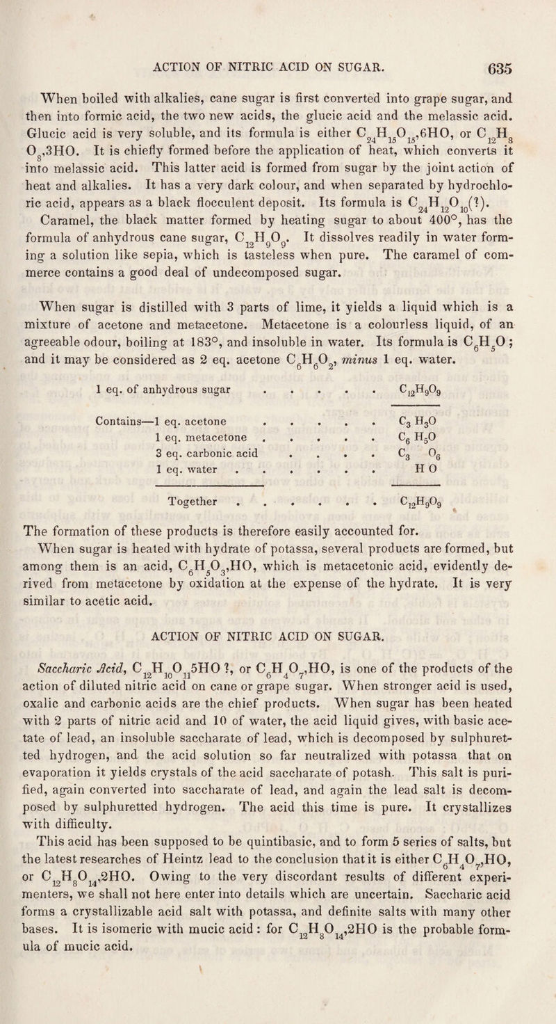 When boiled with alkalies, cane sugar is first converted into grape sugar, and then into formic acid, the two new acids, the glucic acid and the melassic acid. Glucic acid is very soluble, and its formula is either C H O .6HO, or C H„ J ' 24 15 15 12 8 O ,3HO. It is chiefly formed before the application of heat, which converts it into melassic acid. This latter acid is formed from sugar by the joint action of heat and alkalies. It has a very dark colour, and when separated by hydrochlo¬ ric acid, appears as a black flocculent deposit. Its formula is ^ Hl20 (I). Caramel, the black matter formed by heating sugar to about 400°, has the formula of anhydrous cane sugar, Ci9HgOg. It dissolves readily in water form¬ ing a solution like sepia, which is tasteless when pure. The caramel of com¬ merce contains a good deal of undecomposed sugar. When sugar is distilled with 3 parts of lime, it yields a liquid which is a mixture of acetone and metacetone. Metacetone is a colourless liquid, of an agreeable odour, boiling at 183°, and insoluble in water. Its formula is C6H50 ; and it may be considered as 2 eq. acetone CgH602, minus 1 eq. water. 1 eq. of anhydrous sugar • • • • C 12^9^9 Contains—1 eq. acetone • • • • c3 h3o 1 eq. metacetone • • • • C6 h50 3 eq. carbonic acid • • • • c3 o6 1 eq. water • • • • H 0 Together • • • • 12H9G9 The formation of these products is therefore easily accounted for. When sugar is heated with hydrate of potassa, several products are formed, but among them is an acid, CgH503,H0, wrhieh is metacetonic acid, evidently de¬ rived from metacetone by oxidation at the expense of the hydrate. It is very similar to acetic acid. ACTION OF NITRIC ACID ON SUGAR. Saccharic Jlcid, CJHL 0 5HO ?, or C.H 0 „,HO, is one of the products of the action of diluted nitric acid on cane or grape sugar. When stronger acid is used, oxalic and carbonic acids are the chief products. When sugar has been heated with 2 parts of nitric acid and 10 of water, the acid liquid gives, with basic ace¬ tate of lead, an insoluble saccharate of lead, which is decomposed by sulphuret¬ ted hydrogen, and the acid solution so far neutralized with potassa that on evaporation it yields crystals of the acid saccharate of potash. This salt is puri¬ fied, again converted into saccharate of lead, and again the lead salt is decom¬ posed by sulphuretted hydrogen. The acid this time is pure. It crystallizes with difficulty. This acid has been supposed to be quintibasic, and to form 5 series of salts, but the latest researches of Heintz lead to the conclusion that it is either C H 0 ,HQ, 6 4 7; 7 or C^HgO ,2HO. Owing to the very discordant results of different experi¬ menters, we shall not here enter into details which are uncertain. Saccharic acid forms a crystallizable acid salt with potassa, and definite salts with many other bases. It is isomeric with mucic acid : for Ci9HgOl4,2HO is the probable form¬ ula of mucic acid.