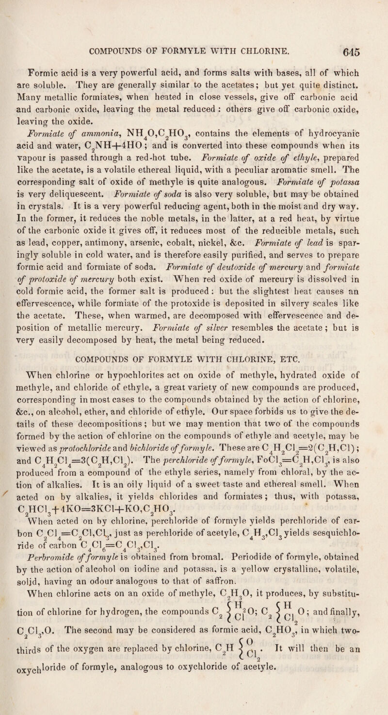 Formic acid is a very powerful acid, and forms salts with bases, all of which are soluble. They are generally similar to the acetates; but yet quite distinct. Many metallic formiates, when heated in close vessels, give off carbonic acid and carbonic oxide, leaving the metal reduced : others give off carbonic oxide, leaving the oxide. Formiate of ammonia, NH40,C2H03, contains the elements of hydrocyanic acid and water, C2NH+4HO; and is converted into these compounds when its vapour is passed through a red-hot tube. Formiate of oxide of ethyle, prepared like the acetate, is a volatile ethereal liquid, with a peculiar aromatic smell. The corresponding salt of oxide of methyle is quite analogous. Formiate of potassa is very deliquescent. Formiate of soda is also very soluble, but may be obtained in crystals. It is a very powerful reducing agent, both in the moist and dry way. In the former, it reduces the noble metals, in the latter, at a red heat, by virtue of the carbonic oxide it gives off, it reduces most of the reducible metals, such as lead, copper, antimony, arsenic, cobalt, nickel, &c. Formiate of lead is spar¬ ingly soluble in cold water, and is therefore easily purified, and serves to prepare formic acid and formiate of soda. Formiate of deutoxide of mercury and formiate of protoxide of mercury both exist. When red oxide of mercury is dissolved in cold formic acid, the former salt is produced: but the slightest heat causes an effervescence, while formiate of the protoxide is deposited in silver}'' scales like the acetate. These, when warmed, are decomposed with effervescence and de¬ position of metallic mercury. Formiate of silver resembles the acetate ; but is very easily decomposed by heat, the metal being reduced. COMPOUNDS OF FORMYLE WITH CHLORINE, ETC. When chlorine or hypochlorites act on oxide of methyle, hydrated oxide of methyle, and chloride of ethyle, a great variety of new compounds are produced, corresponding in most cases to the compounds obtained by the action of chlorine, &c., on alcohol, ether, and chloride of ethyle. Our space forbids us to give the de¬ tails of these decompositions; but we may mention that two of the compounds formed by the action of chlorine on the compounds of ethyle and acetyle, may be viewed as protochloride and bichloride offor my le. These are C4H2C12=2(C2H,C1) ; and C4H2C14=3(C2H,C12). The perchloride of for my le, FoCl3=C2H,Cl3, is also produced from a compound of the ethyle series, namely from chloral, by the ac¬ tion of alkalies. It is an oily liquid of a sweet taste and ethereal smell. When acted on by alkalies, it yields chlorides and formiates; thus, with potassa, C2HC134-4K0=3KC1+K0,C2H03. When acted on by chlorine, perchloride of formyle yields perchloride of car¬ bon CcCl =C 01,01,, just as perchloride of acetyle, C4H3,C13 yields sesquichlo- ride of carbon C Cl =C Cl ,C1 . 4 6 4 3 3 Perbromide of formyle is obtained from hromal. Periodide of formyle, obtained by the action of alcohol on iodine and potassa. is a yellow crystalline, volatile, solid, having an odour analogous to that of saffron. When chlorine acts on an oxide of methyle, CoH30, it produces, by substitu¬ tion of chlorine for hydrogen, the compounds C2 5 ^20; C2 \ 0] ® ’ and finally, C Cl ,0. The second may be considered as formic acid, C HO , in which two- 23 .CO thirds of the oxygen are replaced by chlorine, C9H 4 ^ . It will then be an oxych^or^e °f formyle, analogous to oxychloride of acetyle.