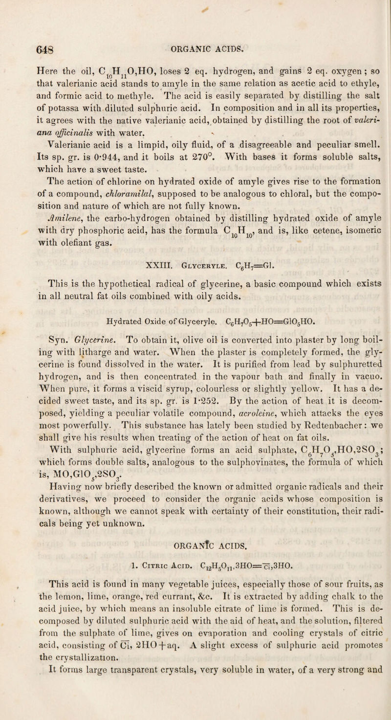 Here the oil, CloHnO,HO, loses 2 eq. hydrogen, and gains 2 eq. oxygen ; so that valerianic acid stands to amyle in the same relation as acetic acid to ethyle, and formic acid to methyle. The acid is easily separated by distilling the salt of potassa with diluted sulphuric acid. In composition and in all its properties, it agrees with the native valerianic acid, obtained by distilling the root of Valeri¬ ana officinalis with water. *> Valerianic acid is a limpid, oily fluid, of a disagreeable and peculiar smell. Its sp. gr. is 0*944, and it boils at 270°. With bases it forms soluble salts, which have a sweet taste. The action of chlorine on hydrated oxide of amyle gives rise to the formation of a compound, chloramilal, supposed to be analogous to chlofal, but the compo¬ sition and nature of which are not fully known. Jmilene, the carbo-hydrogen obtained by distilling hydrated oxide of amyle with dry phosphoric acid, has the formula C H , and is, like cetene, isomeric with olefiant gas. XXIII. Glyceryle. C6H7=G1. This is the hypothetical radical of glycerine, a basic compound which exists in all neutral fat oils combined with oily acids. Hydrated Oxide of Glyceryle. C6H705-{-H0=G]05H0. Syn. Glycerine. To obtain it, olive oil is converted into plaster by long boil¬ ing with litharge and water. When the plaster is completely formed, the gly¬ cerine is found dissolved in the water. It is purified from lead by sulphuretted hydrogen, and is then concentrated in the vapour bath and finally in vacuo. When pure, it forms a viscid syrup, colourless or slightly yellow. It has a de¬ cided sweet taste, and its sp. gr. is T252. By the action of heat it is decom¬ posed, yielding a peculiar volatile compound, acroleine, which attacks the eyes most powerfully. This substance has lately been studied by Redtenbacher: we shall give his results when treating of the action of heat on fat oils. With sulphuric acid, glycerine forms an acid sulphate, C6H705,HO,2SC>3; which forms double salts, analogous to the sulphovinates, the formula of which is, M0,G10 ,2SO . a d Having now briefly described the known or admitted organic radicals and their derivatives, we proceed to consider the organic acids whose composition is known, although we cannot speak with certainty of their constitution, their radi¬ cals being yet unknown. ORGANfc ACIDS. 1. Citric Acid. C12H5Oi1,3HO='cT,3HO. This acid is found in many vegetable juices, especially those of sour fruits, as the lemon, lime, orange, red currant, &c. It is extracted by adding chalk to the acid juice, by which means an insoluble citrate of lime is formed. This is de¬ composed by diluted sulphuric acid with the aid of heat, and the solution, filtered from the sulphate of lime, gives on evaporation and cooling crystals of citric acid, consisting of Ci* 2HO-}-aq. A slight excess of sulphuric acid promotes the crystallization. It forms large transparent crystals, very soluble in water, of a very strong and