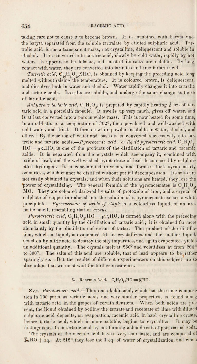 taking care not to cause it to become brown. It is combined with baryta, and the baryta separated from the soluble tartralate by diluted sulphuric acid. Tar- tralic acid forms a transparent mass, not crystalline, deliquescent and soluble in alcohol. It is converted into tartaric acid, slowly by cold water, rapidly by hot water. It appears to be bibasic, and most of its salts are soluble. By long contact with water, they are converted into tartrates and free tartaric acid. Tartrelic acid, €16HgO90,2HO, is obtained by keeping the preceding acid long melted without raising the temperature. It is coloured brown, is deliquescent, and dissolves both in water and alcohol. Water rapidly changes it into tartralic and tartaric acids. Its salts are soluble, and undergo the same change as those of tartralic acid. Anhydrous tartaric acid, C4Ho05, is prepared by rapidly heating ~ oz. of tar¬ taric acid in a porcelain capsule. It swells up very much, gives off water, and is at last converted into a porous white mass. This is now heated for some time, in an oil-bath, to a temperature of 302°, then powdered and well-washed with cold water, and dried. It forms a white powder insoluble in Water, alcohol, and ether. By the action of water and bases it is converted successively into tar¬ trelic and tartaric acids.—Pyroracemic acid; or liquid pyrotartaric acid, CgH30., HO = pR,HO, is one of the products of the distillation of tartaric and racemic acids. It is separated from the crystals which accompany it, combined with oxide of lead, and the well-washed pyrotartrate of lead decomposed by sulphur¬ etted hydrogen. It is concentrated in vacuo, and forms a thick syrup nearly colourless, which cannot be distilled wdthout partial decomposition. Its salts are not easily obtained in crystals, and when their solutions are heated, they lose the ^)ower of crystallizing. The general formula of the pyroracemates is C..H305, MO. They are coloured dark-red by salts of protoxide of iron, and a crystal of sulphate of copper introduced into the solution of a pyroracemate causes a white precipitate. Pyroracemate of oxide of ethyle is a colourless liquid, of an aro¬ matic smell, resembling that of acorus. Pyrotartaric acid, C5H303,H0 = pT,HO, is formed along with the preceding acid in small quantity by the distillation of tartaric acid ; it is obtained far more abundantly by the distillation of cream of tartar. The product of the distilla¬ tion, which is liquid, is evaporated till it crystallizes, and the mother liquid, acted on by nitric acid to destroy the oily impurities, and again evaporated, yields an additional quantity. The crystals melt at 230° and volatilizes at from 284° to 300°. The salts of this acid are soluble, that of lead appears to be rather sparingly so. But the results of different experimenters on this subject are so discordant that we must wait for further researches. 3. Racemic Acid. C4H205,H0 ==r,HO. Syn. Paratartaric acid.—This remarkable acid, which has the same composi¬ tion in 100 parts as tartaric acid, and very similar properties, is found along ■with tartaric acid in the grapes of certain districts. When both acids are pre¬ sent, the liquid obtained by boiling the tartrate and racemate of lime with diluted sulphuric acid deposits, on evaporation, racemic acid in hard crystalline crusts, before tartaric acid, which is more soluble, begins to crystallize. It may be distinguished from tartaric acid by not forming a double salt of potassa and soda. The crystals of the racemic acid have a very sour taste, and are composed of B>HO -j- aq. At 212° they lose the 1 eq. of water of crystallization, and when