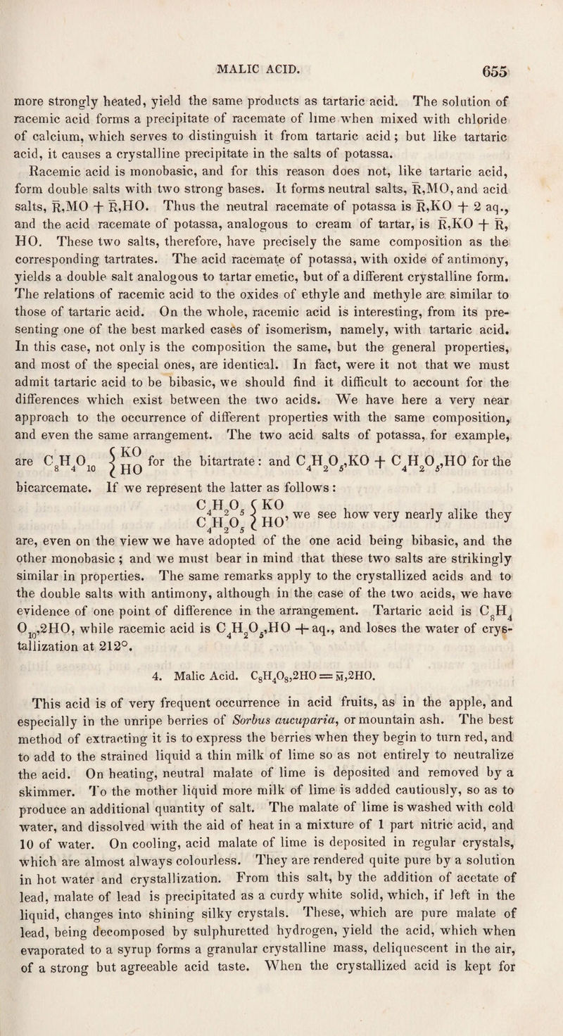 more strongly heated, yield the same products as tartaric acid. The solution of racemic acid forms a precipitate of racemate of lime when mixed with chloride of calcium, which serves to distinguish it from tartaric acid; but like tartaric acid, it causes a crystalline precipitate in the salts of potassa. Racemic acid is monobasic, and for this reason does not, like tartaric acid, form double salts with two strong bases. It forms neutral salts, R,MO, and acid salts, R,MO T R?HO. Thus the neutral racemate of potassa is R,KO -f 2 aq., and the acid racemate of potassa, analogous to cream of tartar, is R,KO -f~ R, HO. These two salts, therefore, have precisely the same composition as the corresponding tartrates. The acid racemate of potassa, with oxide of antimony, 3nelds a double salt analogous to tartar emetic, but of a different crystalline form. The relations of racemic acid to the oxides of ethyle and methyle are similar to those of tartaric acid. On the whole, racemic acid is interesting, from its pre¬ senting one of the best marked cases of isomerism, namely, with tartaric acid. In this case, not only is the composition the same, but the general properties, and most of the special ones, are identical. In fact, were it not that we must admit tartaric acid to be bibasic, we should find it difficult to account for the differences which exist between the two acids. We have here a very near approach to the occurrence of different properties with the same composition, and even the same arrangement. The two acid salts of potassa, for example, are CHO 8 4 10 jjq, we see how very nearly alike they for the bitartrate: and C H 0 ,KO -f- C H 0 ,HO for the ril) 425 42*/ bicarcemate. If we represent the latter as follows: CHO. C KO 4 2 5 CHO 4 2 5 are, even on the view we have adopted of the one acid being bibasic, and the other monobasic ; and we must bear in mind that these two salts are strikingly similar in properties. The same remarks apply to the crystallized acids and to the double salts with antimony, although in the case of the two acids, we have evidence of one point of difference in the arrangement. Tartaric acid is CfiH4 Olo,2HO, while racemic acid is C4H205,H0 -f-aq., and loses the water of crys¬ tallization at 212°. 4. Malic Acid. C8H408,2H0 = m,2HO. This acid is of very frequent occurrence in acid fruits, as in the apple, and especially in the unripe berries of Sorbus aucuparia, or mountain ash. The best method of extracting it is to express the berries when they begin to turn red, and to add to the strained liquid a thin milk of lime so as not entirely to neutralize the acid. On heating, neutral malate of lime is deposited and removed by a skimmer. To the mother liquid more milk of lime is added cautiously, so as to produce an additional quantity of salt. The malate of lime is washed with cold water, and dissolved with the aid of heat in a mixture of 1 part nitric acid, and 10 of water. On cooling, acid malate of lime is deposited in regular crystals, which are almost always colourless. They are rendered quite pure by a solution in hot water and crystallization. From this salt, by the addition of acetate of lead, malate of lead is precipitated as a curdy white solid, which, if left in the liquid, changes into shining silky crystals. These, which are pure malate of lead, being decomposed by sulphuretted hydrogen, yield the acid, which when evaporated to a syrup forms a granular crystalline mass, deliquescent in the air, of a strong but agreeable acid taste. When the crystallized acid is kept for