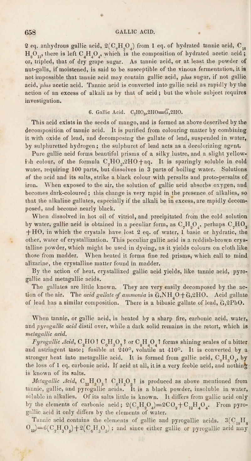 2 eq. anhydrous gallic acid, 2(C7Hq04) from 1 eq. of hydrated tannic acid, Clg HO.., there is left C H 0 , which is the composition of hydrated acetic acid ; or, tripled, that of dry grape sugar. As tannic acid, or at least the powder of nut-galls, if moistened, is said to be susceptible of the vinous fermentation, it is not impossible that tannic acid may contain gallic acid, plus sugar, if not gallic acid, plus acetic acid. Tannic acid is converted into gallic acid as rapidly by the action of an excess of alkali as by that of acid ; but the whole subject requires investigation. 6. Gallic Acid. C7H03,2H0=G,2H0. This acid exists in the seeds of mango, and is formed as above described by the decomposition of tannic acid. It is purified from colouring matter by combining it with oxide of lead, and decomposing the gallate of lead, suspended in water, by sulphuretted hydrogen; the sulphuret of lead acts as a decolorizing agent. Pure gallic acid forms beautiful prisms of a silky lustre, and a slight yellow¬ ish colour, of the formula C HO ,2HO-j-aq. It is sparingly soluble in cold i o water, requiring 100 parts, but dissolves in 3 parts of boiling water. Solutions of the acid and its salts, strike a black colour with persalts and proto-persalts of iron. When exposed to the air, the solution of gallic acid absorbs oxygen, and becomes dark-coloured; this change is very rapid in the presence of alkalies, so that the alkaline gallates, especially if the alkali be in excess, are rapidly decom¬ posed, and become nearly black. When dissolved in hot oil of vitriol, and precipitated from the cold solution by wrater, gallic acid is obtained in a peculiar form, as C7Hg04, perhaps C?H03 -j-HO, in which the crystals have lost 2 eq. of water, 1 basic or hydratic, the other, water of crystallization. This peculiar gallic acid is a reddish-brown crys¬ talline powder, which might be used in dyeing, as it yields colours on cloth like those from madder. When heated it forms fine red prisms, which call to mind alizarine, the crystalline matter found in madder. By the action of heat, crystallized gallic acid yields, like tannic acid, pyro- gallic and metagallic acids. The gallates are little known. They are very easily decomposed by the ac¬ tion of the air. The acid gallate of ammonia is G,NH40-j~G,2H0. Acid gallate of lead has a similar composition. There is a bibasic gallate of lead, G,2PbO. When tannic, or gallic acid, is heated by a sharp fire, carbonic acid, water, and pyrogalllc acid distil over, while a dark solid remains in the retort, which is metagallic acid. Pyrogalllc Acid, C HO 1 C H O 1 or C H CM forms shining scales of a bitter 2 0 3 3 844 a and astringent taste; fusible at 240°, volatile at 410°. It is converted by a stronger heat into metagallic acid. It is formed from gallic acid, C?H305, by the loss of 1 eq. carbonic acid. If acid at all, it is a very feeble acid, and nothing is known of its salts. Metagallic Acid, C12H303'? is produced as above mentioned from tannic, gallic, and pyrogallic acids. It is a black powder, insoluble in water, soluble in alkalies. Of its salts little is known. It differs from gallic acid only by the elements of carbonic acid; 2(C7H204)=2C02-f-CI2H404. From pyro- gnllic acid it only differs by the elements of water. Tannic acid contains the elements of gallic and pyrogallic acids. 3(C IT =6(C7H305)-j-2(C6H303) ; and since either gallic or pyrogallic acid may