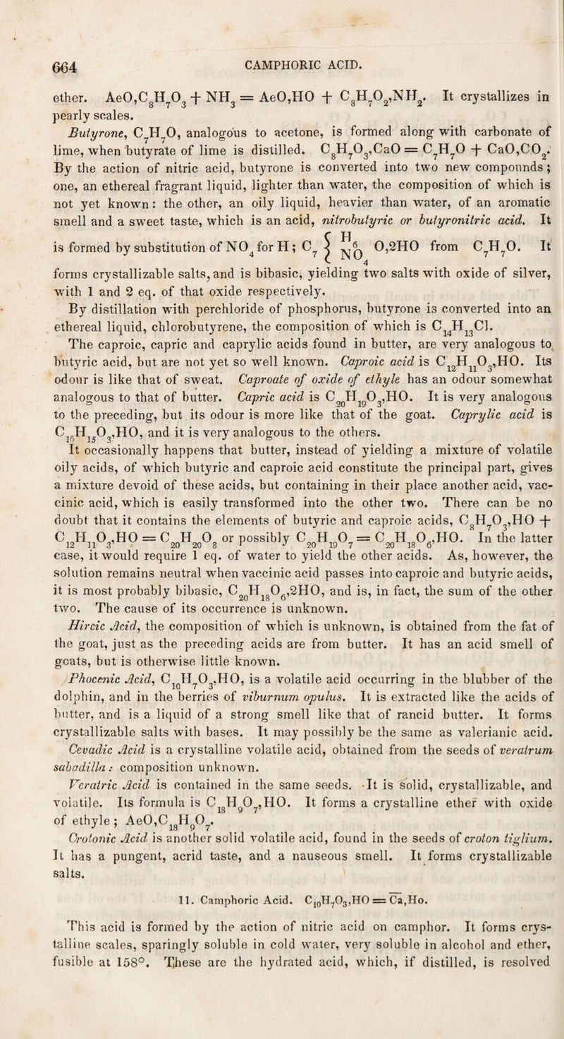 0,2H0 from 4 CM 7 7 It ether. Ae0,CgH703 -f NH3 = AeO,HO -f C8H?02,NH2. It crystallizes in pearly scales. Butyrone, C H 0, analogous to acetone, is formed along with carbonate of lime, when butyrate of lime is distilled. CgH703,Ca0 = C?H70 -j- Ca0,C02. By the action of nitric acid, butyrone is converted into two new compounds; one, an ethereal fragrant liquid, lighter than w^ater, the composition of which is not yet known : the other, an oily liquid, heavier than water, of an aromatic smell and a sweet taste, which is an acid, nitrobutyric or butyronitric acid. It C H is formed by substitution of N04 for H; C? forms crystallizable salts, and is bibasic, yielding two salts with oxide of silver, with 1 and 2 eq. of that oxide respectively. By distillation with perchloride of phosphorus, butyrone is converted into an ethereal liquid, chlorobutyrene, the composition of which is C14H13C1. The caproic, capric and caprylic acids found in butter, are very analogous to butyric acid, but are not yet so well known. Caproic acid is C12Hn03,H0. Its odour is like that of sweat. Caproate of oxide of ethyle has an odour somewhat analogous to that of butter. Capric acid is C9()Hig03,H0. It is very analogous to the preceding, but its odour is more like that of the goat. Caprylic acid is ClfiH1503,H0, and it is very analogous to the others. It occasionally happens that butter, instead of yielding a mixture of volatile oily acids, of wThich butyric and caproic acid constitute the principal part, gives a mixture devoid of these acids, but containing in their place another acid, vac- cinic acid, which is easily transformed into the other two. There can be no doubt that it contains the elements of butyric and caproic acids, CgH 03,H0 -J- CyhA’HO = C2„H2„°8 » Possib'y C,0H,0°7 = (W^HO. In the latter case, it would require 1 eq. of water to yield the other acids. As, however, the solution remains neutral when vaccinic acid passes into caproic and butyric acids, it is most probably bibasic, C20HigO6,2HO, and is, in fact, the sum of the other two. The cause of its occurrence is unknown. Hircic Acid, the composition of which is unknown, is obtained from the fat of the goat, just as the preceding acids are from butter. It has an acid smell of goats, but is otherwise little known. Phocenic Acid, Cl0H7O3,HO, is a volatile acid occurring in the blubber of the dolphin, and in the berries of viburnum opulus. It is extracted like the acids of hotter, and is a liquid of a strong smell like that of rancid butter. It forms crystallizable salts with bases. It may possibly be the same as valerianic acid. Cevadic Acid is a crystalline volatile acid, obtained from the seeds of verairum sabadilla: composition unknown. Veratric Acid is contained in the same seeds. It is solid, crystallizable, and volatile. Its formula is Ci8Hg07,H0. It forms a crystalline ether with oxide of ethyle ; Ae0,CigHg07. Crotonic Acid is another solid volatile acid, found in the seeds of croton tiglium. It has a pungent, acrid taste, and a nauseous smell. It forms crystallizable salts. 11. Camphoric Acid. C10H7O3,HO = Ca,Ho. This acid is formed by the action of nitric acid on camphor. It forms crys¬ talline scales, sparingly soluble in cold water, very soluble in alcohol and ether, fusible at 158°. These are the hydrated acid, which, if distilled, is resolved
