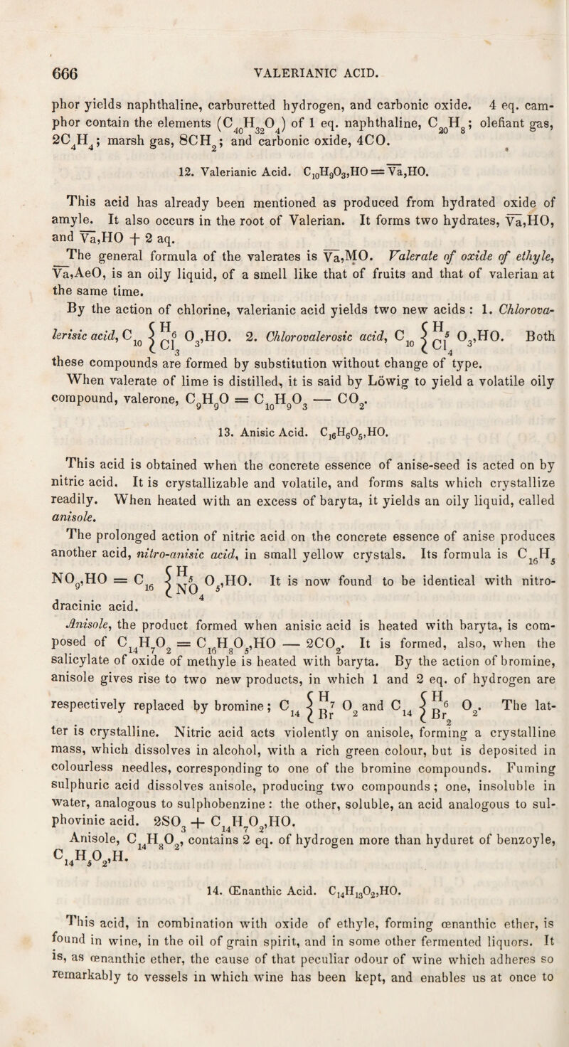 phor yields naphthaline, carburetted hydrogen, and carbonic oxide. 4 eq. cam¬ phor contain the elements (C4oH3204) of 1 eq. naphthaline, C2qH8; olefiant gas, 2C4H4; marsh gas, 8CH2; and carbonic oxide, 4CO. 12. Valerianic Acid. C10H9O3,HO = Va,HO. This acid has already been mentioned as produced from hydrated oxide of amyle. It also occurs in the root of Valerian. It forms two hydrates, Va,HO, and Vi,HO -f- 2 aq. The general formula of the valerates is Va,MO. Valerate of oxide of ethyle, Va,AeO, is an oily liquid, of a smell like that of fruits and that of valerian at the same time. By the action of chlorine, valerianic acid yields two new acids : 1. Chlorova- C H C H lerisic acid, Cw j ^6 Q3,HO. 2. Chlorovalerosic acid, C1Q j 03,H0. Both these compounds are formed by substitution without change of type. When valerate of lime is distilled, it is said by Lowig to yield a volatile oily compound, valerone, CgHgO = C10HgO3 — C02. 13. Anisic Acid. Cl6H605,H0. This acid is obtained when the concrete essence of anise-seed is acted on by nitric acid. It is crystallizable and volatile, and forms salts which crystallize readily. When heated with an excess of baryta, it yields an oily liquid, called anisole. The prolonged action of nitric acid on the concrete essence of anise produces another acid, nitro-anisic acid, in small yellow crystals. Its formula is C16H5 no9,ho = c16 dracinic acid. Anisole, the product formed when anisic acid is heated with baryta, is com¬ posed of Ci4Hy02 = C16Hg05,H0 — 2C02. It is formed, also, when the salicylate of oxide of methyle is heated with baryta. By the action of bromine, anisole gives rise to two new products, in which 1 and 2 eq. of hydrogen are 5H I NO ^ O .HO. It is now found to be identical with nitro- C H C H respectively replaced by bromine; CJ4 j g? 02 and C14 < g^ 02< The lat¬ ter is crystalline. Nitric acid acts violently on anisole, forming a crystalline mass, which dissolves in alcohol, with a rich green colour, but is deposited in colourless needles, corresponding to one of the bromine compounds. Fuming sulphuric acid dissolves anisole, producing two compounds ; one, insoluble in water, analogous to sulphobenzine : the other, soluble, an acid analogous to sul- phovinic acid. 2S03 + c14H?02,H0. Anisole, Ci4Hs02, contains 2 eq. of hydrogen more than hyduret of benzoyle, C14H5°2'H- 14. CEnanthic Acid. C14H13 02,H0. This acid, in combination with oxide of ethyle, forming cenanthic ether, is found in wine, in the oil of grain spirit, and in some other fermented liquors. It is, as cenanthic ether, the cause of that peculiar odour of wine which adheres so remarkably to vessels in which wine has been kept, and enables us at once to