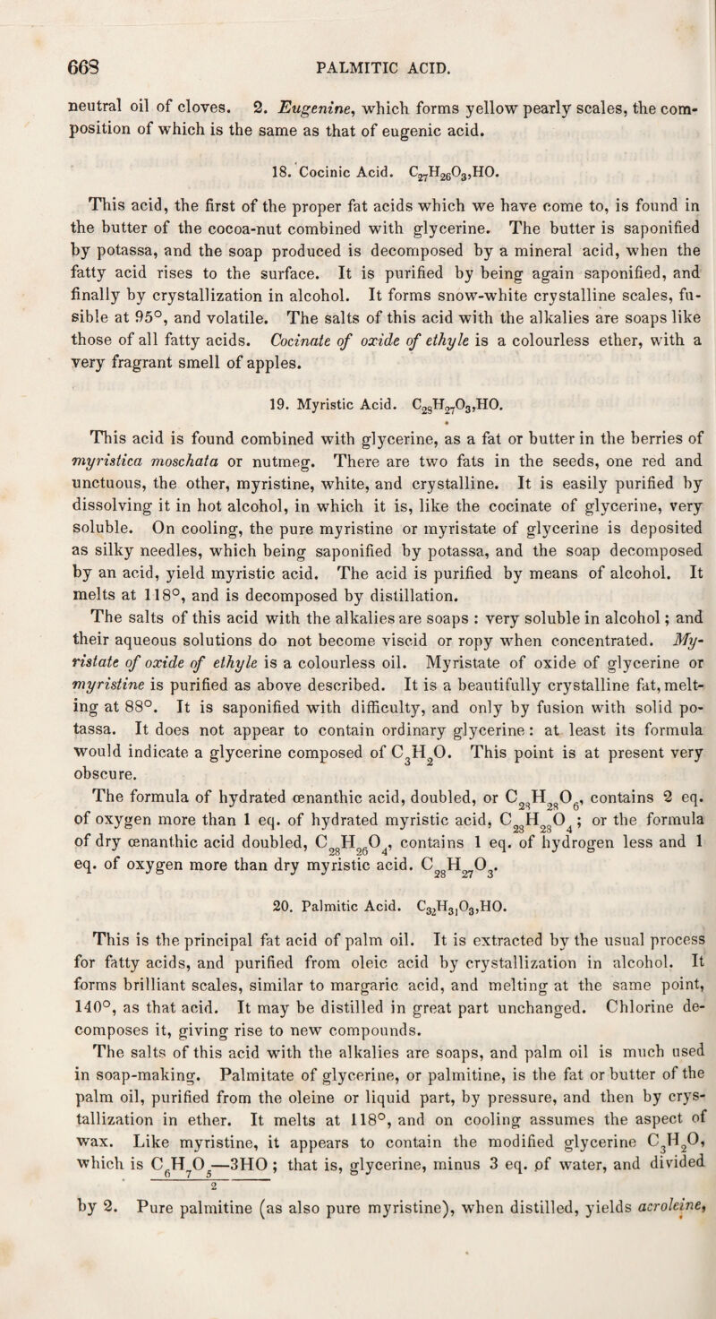 neutral oil of cloves. 2. Eugenine, which forms yellow pearly scales, the com¬ position of which is the same as that of eugenic acid. 18. Cocinic Acid. ^27^26^3 5HO. This acid, the first of the proper fat acids which we have come to, is found in the butter of the cocoa-nut combined with glycerine. The butter is saponified by potassa, and the soap produced is decomposed by a mineral acid, when the fatty acid rises to the surface. It is purified by being again saponified, and finally by crystallization in alcohol. It forms snow-white crystalline scales, fu¬ sible at 95°, and volatile. The salts of this acid with the alkalies are soaps like those of all fatty acids. Connate of oxide of ethyle is a colourless ether, with a very fragrant smell of apples. 19. Myristic Acid. C28H2703,H0. This acid is found combined with glycerine, as a fat or butter in the berries of myristica moschata or nutmeg. There are two fats in the seeds, one red and unctuous, the other, myristine, white, and crystalline. It is easily purified by dissolving it in hot alcohol, in which it is, like the cocinate of glycerine, very soluble. On cooling, the pure myristine or myristate of glycerine is deposited as silky needles, which being saponified by potassa, and the soap decomposed by an acid, yield myristic acid. The acid is purified by means of alcohol. It melts at 118°, and is decomposed by distillation. The salts of this acid with the alkalies are soaps : very soluble in alcohol; and their aqueous solutions do not become viscid or ropy when concentrated. My- ristate of oxide of ethyle is a colourless oil. Myristate of oxide of glycerine or myristine is purified as above described. It is a beautifully crystalline fat, melt¬ ing at 88°. It is saponified with difficulty, and only by fusion with solid po¬ tassa. It does not appear to contain ordinary glycerine: at least its formula would indicate a glycerine composed of C3H20. This point is at present very obscure. The formula of hydrated oenanthic acid, doubled, or contains 2 eq. of oxygen more than 1 eq. of hydrated myristic acid, C2gH2g04; or the formula of dry cenant.hic acid doubled, Co8H0604, contains 1 eq. of hydrogen less and 1 eq. of oxygen more than dry myristic acid. C H 0 . «*o o 20. Palmitic Acid. C32H3l03,H0. This is the principal fat acid of palm oil. It is extracted by the usual process for fatty acids, and purified from oleic acid by crystallization in alcohol. It forms brilliant scales, similar to margaric acid, and melting at the same point, 140°, as that acid. It may be distilled in great part unchanged. Chlorine de¬ composes it, giving rise to new compounds. The salts of this acid with the alkalies are soaps, and palm oil is much used in soap-making. Palmitate of glycerine, or palmitine, is the fat or butter of the palm oil, purified from the oleine or liquid part, by pressure, and then by crys¬ tallization in ether. It melts at 118°, and on cooling assumes the aspect of wax. Like myristine, it appears to contain the modified glycerine C3H20, which is CfiH705—3HO ; that is, glycerine, minus 3 eq. pf water, and divided 2 by 2. Pure palmitine (as also pure myristine), when distilled, yields aeroleine,