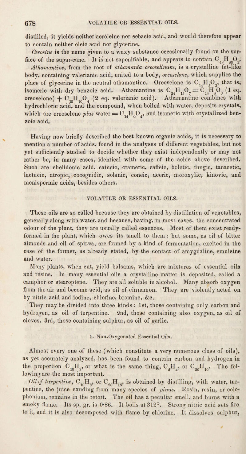 distilled, it yields neither acroleine nor sebacic acid, and would therefore appear to contain neither oleic acid nor glycerine. Cerosine is the name given to a waxy substance occasionally found on the sur¬ face of the sugar-cane. It is not saponifiable, and appears to contain C^H^O^. Athamantine, from the root of athamanta creoselinum, is a crystalline fat-like body, containing valerianic acid, united to a body, oreoselone, which supplies the place of glycerine in the neutral athamantine. Oreoselone is CJ4H503, that is, isomeric with dry benzoic acid. Athamantine is = C14H503 (1 eq. oreoselone) -f- C1QHlo04 (2 eq. valerianic acid). Athamantine combines with hydrochloric acid, and the compound, when boiled with water, deposits crystals, which are ereoselone plus water = Cl4Hfi04, and isomeric with crystallized ben¬ zoic acid. Having now briefly described the best known organic acids, it is necessary to mention a number of acids, found in the analyses of different vegetables, but not yet sufficiently studied to decide whether they exist independently or may not rather be, in many cases, identical with some of the acids above described. Such are chelidonic acid, caincic, crameric, caffeic, boletic, fungic, tanacetic, lactucic, atropic, cocognidic, solanic, coneic, aceric, moroxylic, kinovic, and menispermic acids, besides others. VOLATILE OR ESSENTIAL OILS. These oils are so called because they are obtained by distillation of vegetables, generally along with water, and because, having, in most cases, the concentrated odour of the plant, they are usually called essences. Most of them exist ready- formed in the plant, which owes its smell to them: but some, as oil of bitter almonds and oil of spiraea, are formed by a kind of fermentation, excited in the case of the former, as already stated, by the contact of amygdaline, emulsine and water. Many plants, when cut, yield balsams, which are mixtures of essential oils and resins. In many essential oils a crystalline matter is deposited, called a camphor or stearoptene. They are all soluble in alcohol. Many absorb oxygen from the air and become acid, as oil of cinnamon. They are violently acted on by nitric acid and iodine, chlorine, bromine, &c. They may be divided into three kinds : 1st, those containing only carbon and hydrogen, as oil of turpentine. 2nd, those containing also oxygen, as oil of cloves. 3rd, those containing sulphur, as oil of garlic. 1. Non-Oxygenated Essential Oils. Almost every one of these (which constitute a very numerous class of oils), as yet accurately analyzed, has been found to contain carbon and hydrogen in the proportion CiqH8, 0r what is the same thing, C5H4, or C2QH16. The fol¬ lowing are the most important. Oil of turpentine, CiqH8, or C H16, is obtained by distilling, with water, tur¬ pentine, the juice exuding from many species of pinus. Rosin, resin, or colo- phonium, remains in the retort. The oil has a peculiar smell, and burns with a smoky flame. Its sp. gr. is 0*86. It boils at 312°. Strong nitric acid sets fire to it, and it is also decomposed with flame by chlorine. It dissolves sulphur,