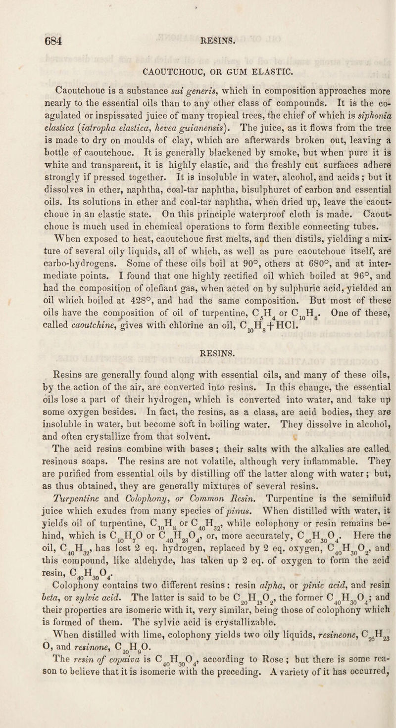 CAOUTCHOUC, OR GUM ELASTIC. Caoutchouc is a substance sui generis, which in composition approaches more nearly to the essential oils than to any other class of compounds. It is the co¬ agulated or inspissated juice of many tropical trees, the chief of which is siphonia elastica (iatropha elastica, hevea guianensis). The juice, as it flows from the tree is made to dry on moulds of clay, which are afterwards broken out, leaving a bottle of caoutchouc. It is generally blackened by smoke, but when pure it is white and transparent, it is highly elastic, and the freshly cut surfaces adhere strongly if pressed together. It is insoluble in water, alcohol, and acids ; but it dissolves in ether, naphtha, coal-tar naphtha, bisulphuret of carbon and essential oils. Its solutions in ether and coal-tar naphtha, when dried up, leave the caout¬ chouc in an elastic state. On this principle waterproof cloth is made. Caout¬ chouc is much used in chemical operations to form flexible connecting tubes. When exposed to heat, caoutchouc first melts, and then distils, yielding a mix¬ ture of several oily liquids, all of which, as well as pure caoutchouc itself, are carbo-hydrogens. Some of these oils boil at 90°, others at 680°, and at inter¬ mediate points. I found that one highly rectified oil which boiled at 96°, and had the composition of olefiant gas, when acted on by sulphuric acid, yielded an oil which boiled at 428°, and had the same composition. But most of these oils have the composition of oil of turpentine, C5H or C1QH8. One of these, called caoutchine, gives with chlorine an oil, CloH8-j*HCl. RESINS. Resins are generally found along with essential oils, and many of these oils, by the action of the air, are converted into resins. In this change, the essential oils lose a part of their hydrogen, which is converted into water, and take up some oxygen besides. In fact, the resins, as a class, are acid bodies, they are insoluble in water, but become soft in boiling water. They dissolve in alcohol, and often crystallize from that solvent. The acid resins combine with bases ; their salts with the alkalies are called resinous soaps. The resins are not volatile, although very inflammable. They are purified from essential oils by distilling off the latter along with water ; but, as thus obtained, they are generally mixtures of several resins. Turpentine and Colophony, or Common Resin. Turpentine is the semifluid juice which exudes from many species of pinus. When distilled with water, it yields oil of turpentine, C1()H8 or C4QH32, while colophony or resin remains be¬ hind, which is C1qH70 or C40H28O4, or, more accurately, C40H3qO4. Here the oil, C4qH32, has lost 2 eq. hydrogen, replaced by 2 eq. oxygen, C4QH30O2, and this compound, like aldehyde, has taken up 2 eq. of oxygen to form the acid <W>4. Colophony contains two different resins: resin alpha, or pinic acid, and resin beta, or sylvic acid. The latter is said to be C2qH1502, the former C 10H3QO4; and their properties are isomeric with it, very similar, being those of colophony which is formed of them. The sylvic acid is crystallizable. When distilled with lime, colophony yields two oily liquids, resineone, C 0, and resinone, The resin of copaiva is C4oH9()04, according to Rose ; but there is some rea¬ son to believe that it is isomeric with the preceding. A variety of it has occurred,
