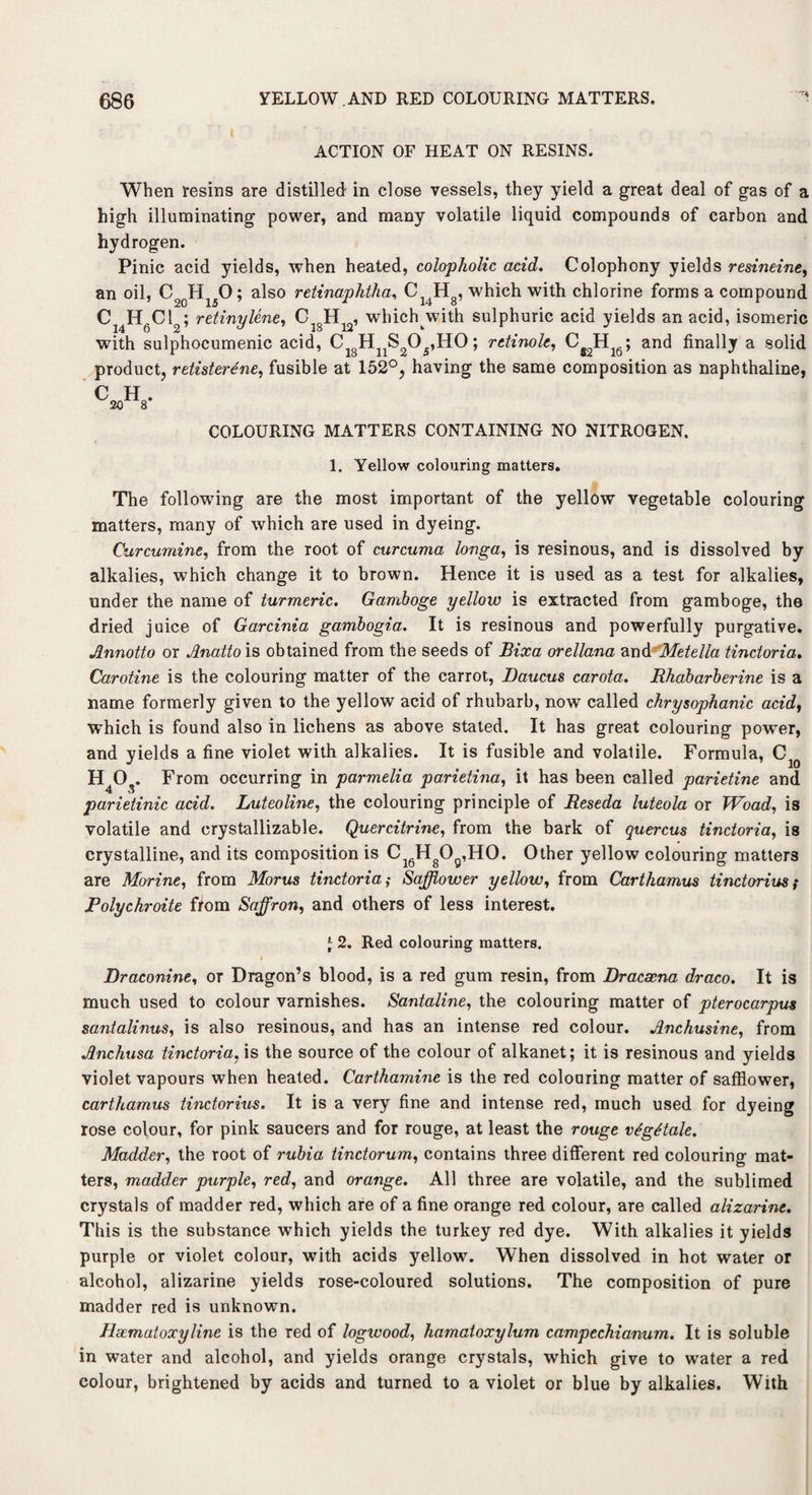ACTION OF HEAT ON RESINS. When resins aTe distilled in close vessels, they yield a great deal of gas of a high illuminating power, and many volatile liquid compounds of carbon and hydrogen. Pinic acid yields, when heated, colopholic acid. Colophony yields resineine, an oil, C2()H150; also retinaphtha, Cl4Hg, which with chlorine forms a compound Ci4H6Ct2; retinylene, C^H^, whichwith sulphuric acid yields an acid, isomeric with sulphocumenic acid, C H^O^HO; retinoic, CS2Hl6; and finally a solid product, retisterene, fusible at 152°, having the same composition as naphthaline, C H . .20 8 COLOURING MATTERS CONTAINING NO NITROGEN. 1. Yellow colouring matters. The following are the most important of the yellow vegetable colouring matters, many of which are used in dyeing. Curcumine, from the root of curcuma longa, is resinous, and is dissolved by alkalies, which change it to brown. Hence it is used as a test for alkalies, under the name of turmeric. Gamboge yellow is extracted from gamboge, the dried juice of Garcinia gambogia. It is resinous and powerfully purgative. Annotto or Anatto is obtained from the seeds of Bixa orellana and Metella tinctoria. Caroline is the colouring matter of the carrot, Daucus carota. Rhabarberine is a name formerly given to the yellow acid of rhubarb, now called chrysophanic acid, which is found also in lichens as above stated. It has great colouring power, and yields a fine violet with alkalies. It is fusible and volatile. Formula, C1Q H4Os. From occurring in parmelia parietina, it has been called parietine and parietinic acid. Luteoline, the colouring principle of Reseda luteola or TVoad, is volatile and crystallizable. Quercitrine, from the bark of quercus tinctoria, is crystalline, and its composition is Ci6HgOg,HO. Other yellow colouring matters are Morine, from Morns tinctoria; Safflower yellow, from Carthamus tinctorius ,* Polychroite from Saffron, and others of less interest. '■ 2. Red colouring matters. Draconine, or Dragon’s blood, is a red gum resin, from Dracaena draco. It is much used to colour varnishes. Santaline, the colouring matter of pterocarpm santalinus, is also resinous, and has an intense red colour. Anchusine, from Anchusa tinctoria, is the source of the colour of alkanet; it is resinous and yields violet vapours when heated. Carthamine is the red colouring matter of safflower, carthamus tinctorius. It is a very fine and intense red, much used for dyeing rose colour, for pink saucers and for rouge, at least the rouge vtgitale. Madder, the root of rubia tinctorum, contains three different red colouring mat¬ ters, madder purple, red, and orange. All three are volatile, and the sublimed crystals of madder red, which are of a fine orange red colour, are called alizarine. This is the substance which yields the turkey red dye. With alkalies it yields purple or violet colour, with acids yellow. When dissolved in hot water or alcohol, alizarine yields rose-coloured solutions. The composition of pure madder red is unknown. Hacmatoxyline is the red of logwood, hamatoxylum campeckianum. It is soluble in water and alcohol, and yields orange crystals, which give to water a red colour, brightened by acids and turned to a violet or blue by alkalies. With