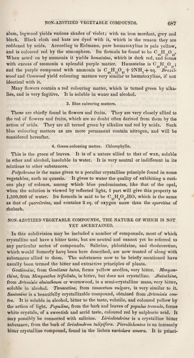 alum, logwood yields various shades of violet; with an iron mordant, grey and black. Black cloth and hats are dyed with it, which is the reason they are reddened by acids. According to Erdmann, pure haematoxyline is pale yellow, and is coloured red by the atmosphere. Its formula he found to be When acted on by ammonia it yields hemateine, which is dark red, and forms with excess of ammonia a splendid purple matter. Hsemateine is ; and the purple compound with ammonia is C40H15O16-j-2NH3+aq. Brazil¬ wood and Camwood yield colouring matters very similar to haematoxyline, if not identical with it. Many flowers contain a red colouring matter, which is turned green by alka¬ lies, and is very fugitive. It is soluble in water and alcohol. 3. Blue colouring matters. These are chiefly found in flowers and fruits. They are very closely allied to the red of flowers and fruits, which are no doubt often derived from them by the action of acids. They are all turned green by alkalies and red by acids. Such blue colouring matters as are more permanent contain nitrogen, and will be considered hereafter. 4. Green colouring matter. Chlorophylle. This is the green of leaves. It is of a nature allied to that of wax, soluble in ether and alcohol, insoluble in water. It is very neutral or indifferent in its relations to other substances. Polychrome is the name given to a peculiar crystalline principle found in some vegetables, such as quassia. It gives to water the quality of exhibiting a curi¬ ous play of colours, among which blue predominates, like that of the opal, when the solution is viewed by reflected light, 1 part will give this property to 1,500,000 of water. Its formula is said to be CJJ30 .HO, which is the same 77 # lo 8 9 as that of quercitrine, and contains 2 eq. of oxygen more than the aporetine of rhubarb. NON-AZOTIZED VEGETABLE COMPOUNDS, THE NATURE OF WHICH IS NOT YET ASCERTAINED. In this subdivision may be included a number of compounds, most of which crystallize and have a bitter taste, but are neutral and cannot yet be referred to any particular series of compounds. Salicine, phloridzine, and rhodeoretine, which would formerly have been here described, are now treated of along with substances allied to them. The substances now to be briefly mentioned have usually been termed the bitter and extractive principles of plants. Gentianine, from Gentiana lutea, forms yellow needles, very bitter. Menyan- thine, from Menyanthes trifoliata, is bitter, but does not crystallize. Absinthine, from Artemisia absintheum or wormwood, is a semi-crystalline mass, very bitter, soluble in alcohol. Tanacetine, from tanacetum vulgare, is very similar to it. Santonine is a beautifully crystallizable compound, obtained from Artemisia con¬ tra. It is soluble in alcohol, bitter to the taste, volatile, and coloured yellow by the action of light. Populine, from the bark and leaves of populus tremula, forms white crystals, of a sweetish and acrid taste, coloured red by sulphuric acid. It may possibly be connected with salicine. Liriodendrine is a crystalline bitter substance, from the bark of liriodendron tulipifera. Picrolichenine is an intensely bitter crystalline compound, found in the lichen variolara amara. It is princi-