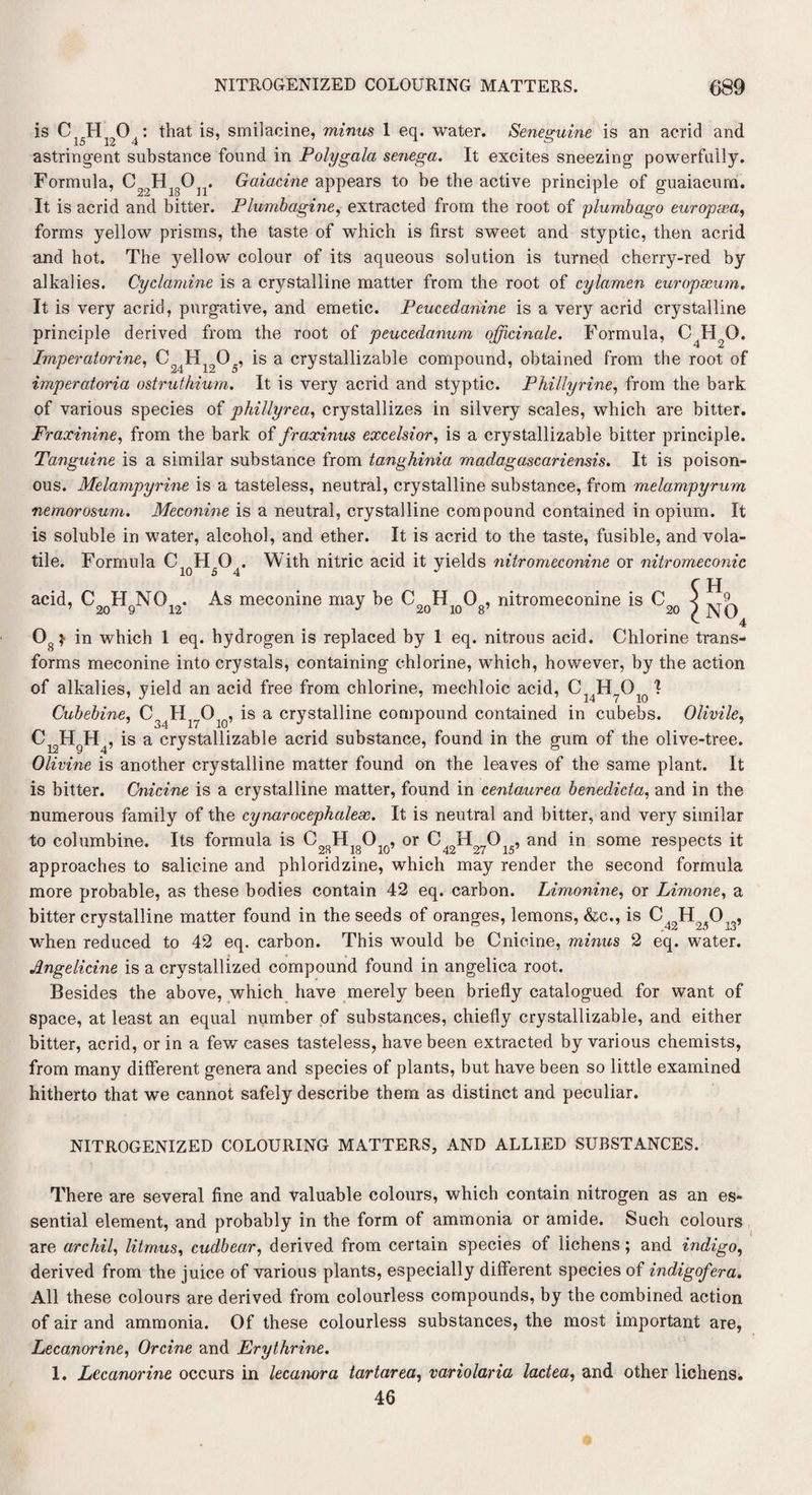 is Ci5H1204: that is, smilacine, minus 1 eq. water. Seneguine is an acrid and astringent substance found in Polygala senega. It excites sneezing powerfully. Formula, ^ HlgOn. Gaiacine appears to be the active principle of guaiacum. It is acrid and bitter. Plumbagine, extracted from the root of plumbago europsea, forms yellow prisms, the taste of which is first sweet and styptic, then acrid and hot. The yellow colour of its aqueous solution is turned cherry-red by alkalies. Cyclamine is a crystalline matter from the root of cylamen europseum. It is very acrid, purgative, and emetic. Peucedanine is a very acrid crystalline principle derived from the root of peucedanum officinale. Formula, C4HoO. Imperatorine, C2iHlQ05, is a crystallizable compound, obtained from the root of imperatoria ostruthium. It is very acrid and styptic. Phillyrine, from the bark of various species of phillyrea, crystallizes in silvery scales, which are bitter. Fraxinine, from the bark of fraxinus excelsior, is a crystallizable bitter principle. Tanguine is a similar substance from tanghinia madagascariensis. It is poison¬ ous. Melampyrine is a tasteless, neutral, crystalline substance, from melampyrum nemorosum. Meconine is a neutral, crystalline compound contained in opium. It is soluble in water, alcohol, and ether. It is acrid to the taste, fusible, and vola¬ tile. Formula C, HO . With nitric acid it yields nitromeconine or nitromeconic r pj acid, C2QHgN012. As meconine may he C20Hi0Og, nitromeconine is C2Q } 4 08> in which 1 eq. hydrogen is replaced by 1 eq. nitrous acid. Chlorine trans¬ forms meconine into crystals, containing chlorine, which, however, by the action of alkalies, yield an acid free from chlorine, mechloic acid, Cl4H70lo 1 Cubebine, C H O , is a crystalline compound contained in cubebs. Olivile, <W4 , is a crystallizable acrid substance, found in the gum of the olive-tree. Olivine is another crystalline matter found on the leaves of the same plant. It is hitter. Cnicine is a crystalline matter, found in centaurea benedicta, and in the numerous family of the cynarocephalese. It is neutral and bitter, and very similar to columbine. Its formula is C28HigOl0, or C^H^O^, and in some respects it approaches to salicine and phloridzine, which may render the second formula more probable, as these bodies contain 42 eq. carbon. Limonine, or Limone, a bitter crystalline matter found in the seeds of oranges, lemons, &c., is ,3> when reduced to 42 eq. carbon. This would be Cnicine, mimes 2 eq. water. Angelicine is a crystallized compound found in angelica root. Besides the above, which have merely been briefly catalogued for want of space, at least an equal number of substances, chiefly crystallizable, and either bitter, acrid, or in a few cases tasteless, have been extracted by various chemists, from many different genera and species of plants, but have been so little examined hitherto that we cannot safely describe them as distinct and peculiar. NITROGENIZED COLOURING MATTERS, AND ALLIED SUBSTANCES. There are several fine and valuable colours, which contain nitrogen as an es¬ sential element, and probably in the form of ammonia or amide. Such colours are archil, litmus, cudbear, derived from certain species ot lichens; and indigo, derived from the juice of various plants, especially different species of indigofera. All these colours are derived from colourless compounds, by the combined action of air and ammonia. Of these colourless substances, the most important are, Lecanorine, Orcine and Erythrine. 1. Lecanorine occurs in lecanora tartarea, variolaria lactea, and other lichens. 46