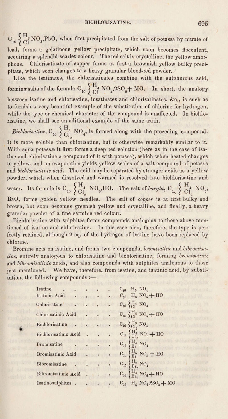 BICHLORISATINE. C16 | N05,PbO, when first precipitated from the salt of potassa by nitrate of lead, forms a gelatinous yellow precipitate, which soon becomes flocculent, acquiring a splendid scarlet colour. The red salt is crystalline, the yellow amor¬ phous. Chlorisatinate of copper forms at first a brownish yellow bulky preci¬ pitate, which soon changes to a heavy granular blood-red powder. Like the isatinates, the chlorisatinates combine with the sulphurous acid, 5, jj ^ N04,2S02-(- MO. In short, the analogy between isatine and chlorisatine, insatinates and chlorisatinates, &c., is such as to furnish a very beautiful example of the substitution of chlorine for hydrogen, while the type or chemical character of the compound is unaffected. In bichlo- risatine, we shall see an aditional example of the same truth. C H Bichlorisatine, Clg < NC>4, is formed along with the preceding compound. f 2 It is more soluble than chlorisatine, but is otherwise remarkably similar to it. With aqua potassae it first forms a deep red solution (here as in the case of isa¬ tine and chlorisatine a compound of it with potassa), which when heated changes to yellow, and on evaporation yields yellow scales of a salt compound of potassa and bichlorisatinic acid. The acid may be separated by stronger acids as a yellow powder, which when dissolved and warmed is resolved into bichlorisatine and water. Its formula is Clg ^ ^ N05,HQ. The salt of baryta, C1 ^ ^ NO_, BaO, forms golden yellow needles. The salt of copper is at first bulky and brown, but soon becomes greenish yellow and crystalline, and finally, a heavy granular powder of a fine carmine red colour. Bichlorisatine with sulphites forms compounds analogous to those above men¬ tioned of isatine and chlorisatine. In this case also, therefore, the type is per¬ fectly retained, although 2 eq. of the hydrogen of isatine have been replaced by chlorine. Bromine acts on isatine, and forms two compounds, bromisatine and bibromisa- tine, entirely analogous to chlorisatine and bichlorisatine, forming bromisatinic and bibromisatinic acids, and also compounds with sulphites analogous to those just mentioned. We have, therefore, from isatine, and isatinic acid, by substi¬ tution, the following compounds :— Isatine • c]6 h5 no4 Isatinic Acid . cl6 h6 no„+ho Chlorisatine . ♦ Cl6 < ct N°4 Chlorisatinic Acid • ^16 \ Cl5 no5+ho Bichlorisatine • f'K \ C!32N°4 Bichlorisatinic Acid • ^16 NO. + HO Bromisatine • <V ^4 NY) Br 1 Bromisatinic Acid • <V !■!;■ No.tHo Bibromisatine • c,6 1 NO Br, 1 Bibromisatinic Acid • ^16 ; Br2 NO5 “t HO Isatinosulphites . • C„ H, N04j2S02 + M0