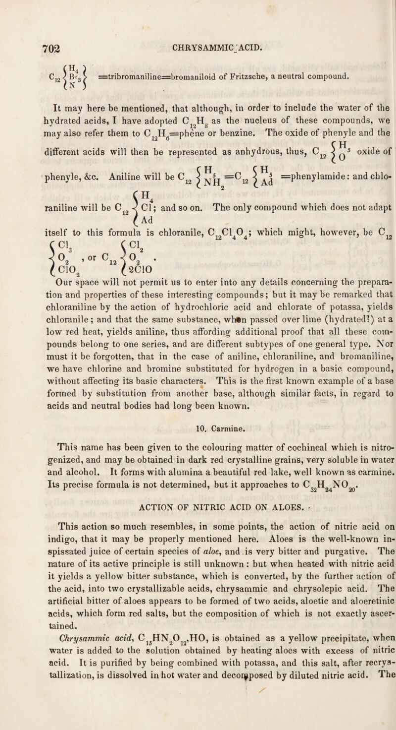 =tribromani]ine=bromaniloid of Fritzsche, a neutral compound. It may here be mentioned, that although, in order to include the water of the hydrated acids, I have adopted C12Hg as the nucleus of these compounds, we may also refer them to C12H6=phene or benzine. The oxide of phenyle and the C H different acids will then be represented as anhydrous, thus, C12 j q5 oxide of C H C H phenyle, &c. Aniline will be j =0^ } =phenylamide: and chlo- C. 2 <jH4 raniline will be C < Cl; and so on. The only compound which does not adapt Ad itself to this formula is chloranile, C Cl 0 ; which might, however, be C ci3 C Cl2 0o , or fi < 0_ C10a f 2C10 Our space will not permit us to enter into any details concerning the prepara¬ tion and properties of these interesting compounds; but it maybe remarked that chloraniline by the action of hydrochloric acid and chlorate of potassa, yields chloranile; and that the same substance, whin passed over lime (hydrated!) at a low red heat, yields aniline, thus affording additional proof that all these com¬ pounds belong to one series, and are different subtypes of one general type. Nor must it be forgotten, that in the case of aniline, chloraniline, and bromaniline, we have chlorine and bromine substituted for hydrogen in a basic compound, without affecting its basic characters. This is the first known example of a base formed by substitution from another base, although similar facts, in regard to acids and neutral bodies had long been known. S l 10. Carmine. This name has been given to the colouring matter of cochineal which is nitro- genized, and may be obtained in dark red crystalline grains, very soluble in water and alcohol. It forms with alumina a beautiful red lake, well known as carmine. Its precise formula is not determined, but it approaches to C H NO^. ACTION OF NITRIC ACID ON ALOES. • This action so much resembles, in some points, the action of nitric acid on indigo, that it may be properly mentioned here. Aloes is the well-known in¬ spissated juice of certain species of aloe, and is very bitter and purgative. The nature of its active principle is still unknown : but when heated with nitric acid it yields a yellow bitter substance, which is converted, by the further action of the acid, into two crystallizable acids, chrysammic and chrysolepic acid. The artificial bitter of aloes appears to be formed of two acids, aloetic and aloeretinic acids, which form red salts, but the composition of which is not exactly ascer¬ tained. Chrysammic acid, Ci5HN2Oj2,HO, is obtained as a yellow precipitate, when water is added to the solution obtained by heating aloes with excess of nitric acid. It is purified by being combined with potassa, and this salt, after recrys¬ tallization, is dissolved in hot water and decomposed by diluted nitric acid. The