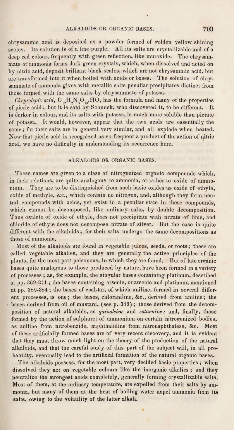 chrysammic acid is deposited as a powder formed of golden yellow shining scales. Its solution is of a fine purple. All its salts are crystallizable and of a deep red colour, frequently with green reflection, like muroxide. The chrysam- mate of ammonia forms dark green crystals, which, when dissolved and acted on by nitric acid, deposit brilliant black scales, which are not chrysammic acid, but are transformed into it when boiled writh acids or bases. The solution of chry- sammate of ammonia gives with metallic salts peculiar precipitates distinct from those formed with the same salts by chrysammate of potassa. Chrysolepic acid, CV2H2N3013,H0, has the formula and many of the properties of picric acid ; but it is said by Schunck, who discovered it, to be different. It is darker in colour, and its salts with potassa, is much more soluble than picrate of potassa. It would, however, appear that the two acids are essentially the same; for their salts are in general very similar, and all explode when heated. Now that picric acid is recognized as so frequent a product of the action of nitric acid, we have no difficulty in understanding its occurrence here. ALKALOIDS OR ORGANIC BASES. These names are given to a class of nitrogenized organic compounds which, in their relations, are quite analogous to ammonia, or rather to oxide of ammo¬ nium. They are to be distinguished from such basic oxides as oxide of ethyle, oxide of methyle, &c., which contain no nitrogen, and, although they form neu¬ tral compounds with acids, yet exist in a peculiar state in these compounds, which cannot be decomposed, like ordinary salts, by double decomposition. Thus oxalate of oxide of ethyle, does not precipitate with nitrate of lime, and chloride of ethyle does not decompose nitrate of silver. But the case is quite different with the alkaloids; for their salts undergo the same decompositions as those of ammonia. Most of the alkaloids are found in vegetable juices, seeds, or roots; these are called vegetable alkalies, and they are generally the active principles of the plants, for the most part poisonous, in which they are found. But of late organic bases quite analogous to those produced by nature, have been formed in a variety of processes ; as, for example, the singular bases containing platinum, described at pp. 269-271; the bases containing arsenic, or arsenic and platinum, mentioned at pp. 382-384 ; the bases of coal-tar, of which aniline, formed in several differ¬ ent processes, is one; the bases, chloraniline, &c., derived from aniline; the bases derived from oil of mustard, (see p. 349); those derived from the decom¬ position of natural alkaloids, as quinoleine and cotarnine; and, finally, those formed by the action of sulphuret of ammonium on certain nitrogenized bodies, as aniline from nitrobenzide, naphthalidine from nitronaphthalese, &c. Most of these artificially formed bases are of very recent discovery, and it is evident that they must throw much light on the theory of the production of the natural alkaloids, and that the careful study of this part of the subject will, in all pro¬ bability, eventually lead to the artificial formation of the natural organic bases. The alkaloids possess, for the most part, very decided basic properties ; when dissolved they act on vegetable colours like the inorganic alkalies ; and they neutralize the strongest acids completely, generally forming crystallizable salts. Most of them, at the ordinary temperature, are expelled from their salts by am¬ monia, but many of them at the heat of boiling water expel ammonia from its salts, owing to the volatility of the latter alkali.