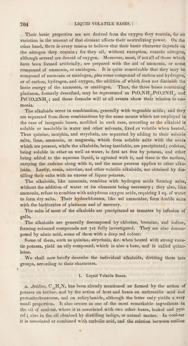 Their basic properties are not derived from the oxygen they contain, for no variation in the amount of that element affects their neutralizing power. On the other hand, there is every reason to believe that their basic character depends on the nitrogen they contain; for they all, without exception, contain nitrogen, although several are devoid of oxygen. Moreover, most, if not all of those which have been formed artificially, are prepared with the aid of ammonia, or some compound of ammonia, or amidogen. It is quite conceivable that they may be composed of ammonia or amidogen, plus some compound of carbon and hydrogen, or of carbon, hydrogen, and oxygen, the addition of which does not diminish the basic energy of the ammonia, or amidogen. Thus, the three bases containing platinum, formerly described, may be represented as PtO,NH3,PtO,2NH3, and PtC10,2NH ; and these formulae will at all events show their relation to am- monia. The alkaloids occur in combination, generally with vegetable acids; and they are separated from these combinations by the same means which are employed in the case of inorganic bases, modified in each case, according as the alkaloid is soluble or insoluble in water and other solvents, fixed or volatile when heated. Thus quinine, morphia, and strychnia, are separated by adding to their soluble salts, lime, ammonia, or magnesia, which form soluble salts with the acids which are present, while the alkaloids, being insoluble, are precipitated; codeine, being soluble in ether as well as water, is first set free by potassa, and ether being added to the aqueous liquid, is agitated with it, and rises to the surface, carrying the codeine along with it, and the same process applies to other alka¬ loids. Lastly, conia, nicotine, and other volatile alkaloids, are obtained by dis¬ tilling their salts with an excess of liquor potassae. The alkaloids, like ammonia, combine with hydrogen acids forming salts, without the addition of water or its elements being necessary ; they also, like ammonia, refuse to combine with anhydrous oxygen acids, requiring 1 eq. of water to form dry salts. Their hydrochlorates, like sal ammoniac, form double salts with the bichlorides of platinum and of mercury. The salts of most of the alkaloids are precipitated as tannates by infusion of galls. The alkaloids are generally decomposed by chlorine, bromine, and iodine, forming coloured compounds not yet fully investigated. They are also decom¬ posed by nitric acid, some of them with a deep red colour. Some of them, such as quinine, strychnia, &c. when heated with strong caus¬ tic potassa, yield an oily compound, which is also a base, and is called quino- leine. We shall now briefly describe the individual alkaloids, dividing them into groups, according to their characters. 1. Liquid Volatile Bases. a, Aniline, Ci2H?N, has been already mentioned as formed by the action of potassa on isatine, and b}r the action of heat and bases on anthranilic acid and protonitrobenzoene, and on salicylamide, although the latter only yields a very small proportion. It also occurs as one of the most remarkable ingredients in the oil of coal-tar, where it is associated with two other bases, leukol and pyr¬ rol ; also in the oil obtained by distilling indigo, or animal matter. In coal-tar it is associated or combined with carbolic acid, and the relation between aniline