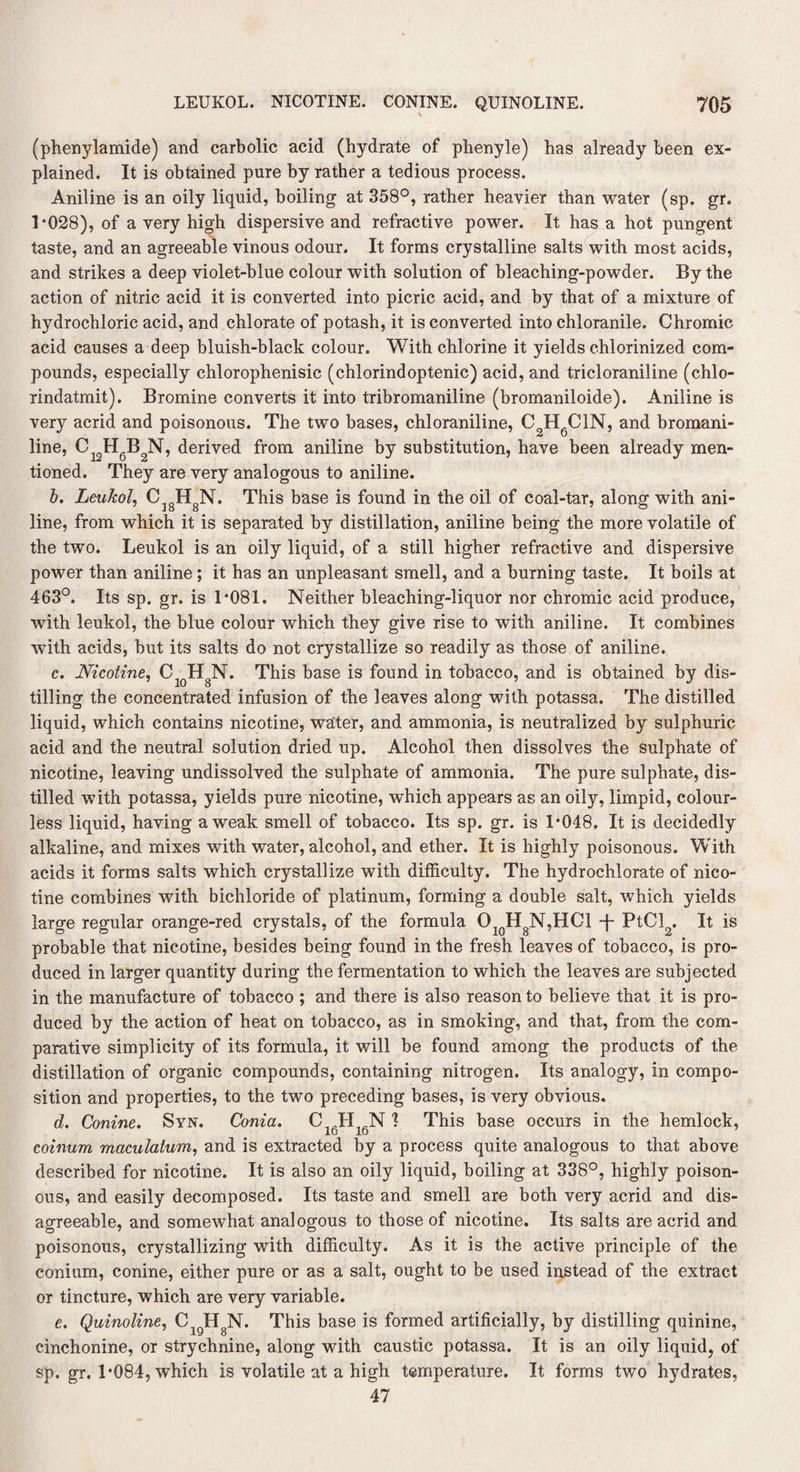 (phenylamide) and carbolic acid (hydrate of phenyle) has already been ex¬ plained. It is obtained pure by rather a tedious process. Aniline is an oily liquid, boiling at 358°, rather heavier than water (sp. gr. 1*028), of a very high dispersive and refractive power. It has a hot pungent taste, and an agreeable vinous odour. It forms crystalline salts with most acids, and strikes a deep violet-blue colour with solution of bleaching-powder. By the action of nitric acid it is converted into picric acid, and by that of a mixture of hydrochloric acid, and chlorate of potash, it is converted into chloranile. Chromic acid causes a deep bluish-black colour. With chlorine it yields chlorinized com¬ pounds, especially chlorophenisic (chlorindoptenic) acid, and tricloraniline (chlo- rindatmit). Bromine converts it into tribromaniline (bromaniloide). Aniline is very acrid and poisonous. The two bases, chloraniline, C2HgClN, and bromani- line, C12H6B2N, derived from aniline by substitution, have been already men¬ tioned. They are very analogous to aniline. b. Leukol, C18HgN. This base is found in the oil of coal-tar, along with ani¬ line, from which it is separated by distillation, aniline being the more volatile of the two. Leukol is an oily liquid, of a still higher refractive and dispersive power than aniline; it has an unpleasant smell, and a burning taste. It boils at 463°. Its sp. gr. is 1*081. Neither bleaching-liquor nor chromic acid produce, with leukol, the blue colour which they give rise to with aniline. It combines with acids, but its salts do not crystallize so readily as those of aniline. c. Nicotine, Cl0HgN. This base is found in tobacco, and is obtained by dis¬ tilling the concentrated infusion of the leaves along with potassa. The distilled liquid, which contains nicotine, waiter, and ammonia, is neutralized by sulphuric acid and the neutral solution dried up. Alcohol then dissolves the sulphate of nicotine, leaving undissolved the sulphate of ammonia. The pure sulphate, dis¬ tilled with potassa, yields pure nicotine, which appears as an oily, limpid, colour¬ less liquid, having a weak smell of tobacco. Its sp. gr. is 1*048. It is decidedly alkaline, and mixes with water, alcohol, and ether. It is highly poisonous. With acids it forms salts which crystallize with difficulty. The hydrochlorate of nico¬ tine combines with bichloride of platinum, forming a double salt, which yields large regular orange-red crystals, of the formula O10H8N,HGl T PtCl2. It is probable that nicotine, besides being found in the fresh leaves of tobacco, is pro¬ duced in larger quantity during the fermentation to which the leaves are subjected in the manufacture of tobacco; and there is also reason to believe that it is pro¬ duced by the action of heat on tobacco, as in smoking, and that, from the com¬ parative simplicity of its formula, it will be found among the products of the distillation of organic compounds, containing nitrogen. Its analogy, in compo¬ sition and properties, to the two preceding bases, is very obvious. d. Conine. Syn. Conia. C_H1AN 1 This base occurs in the hemlock, coinum maculatum, and is extracted by a process quite analogous to that above described for nicotine. It is also an oily liquid, boiling at 338°, highly poison¬ ous, and easily decomposed. Its taste and smell are both very acrid and dis¬ agreeable, and somewhat analogous to those of nicotine. Its salts are acrid and poisonous, crystallizing with difficulty. As it is the active principle of the conium, conine, either pure or as a salt, ought to be used instead of the extract or tincture, which are very variable. e. Quinoline, CigHgN. This base is formed artificially, by distilling quinine, cinchonine, or strychnine, along with caustic potassa. It is an oily liquid, of sp. gr. 1*084, which is volatile at a high temperature. It forms two hydrates, 47