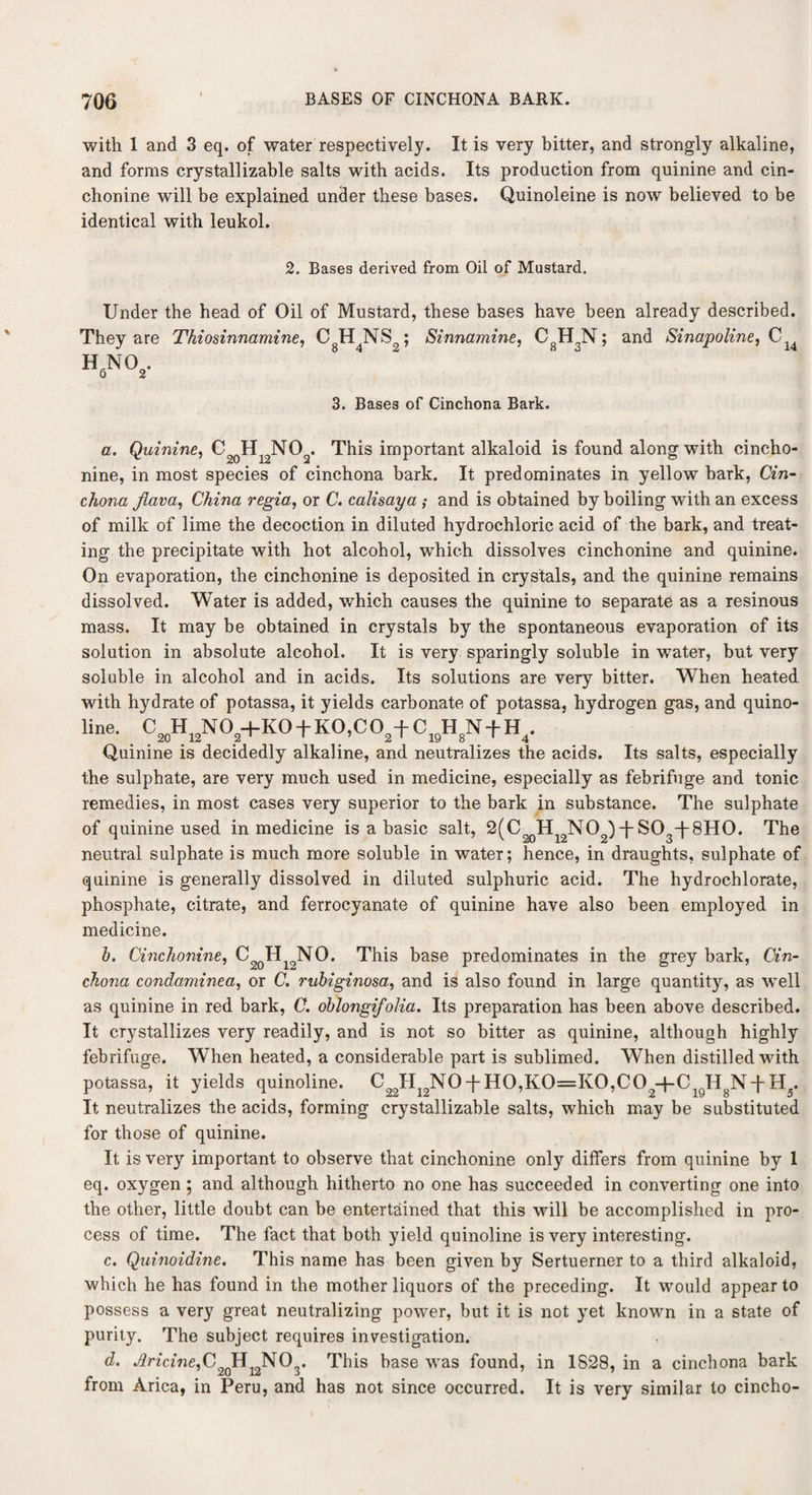 with 1 and 3 eq. of water respectively. It is very bitter, and strongly alkaline, and forms cry stall izable salts with acids. Its production from quinine and cin¬ chonine will be explained under these bases. Quinoleine is now believed to be identical with leukol. 2. Bases derived from Oil of Mustard. Under the head of Oil of Mustard, these bases have been already described. They are Thiosinnamine, CgH4NS2; Sinnamine, CgH3N; and Sinapoline, C u h6N02. 3. Bases of Cinchona Bark. a. Quinine, This important alkaloid is found along with cincho¬ nine, in most species of cinchona bark. It predominates in yellow bark, Cin¬ chona Jiava, China regia, or C. calisaya ; and is obtained by boiling with an excess of milk of lime the decoction in diluted hydrochloric acid of the bark, and treat¬ ing the precipitate with hot alcohol, which dissolves cinchonine and quinine. On evaporation, the cinchonine is deposited in crystals, and the quinine remains dissolved. Water is added, which causes the quinine to separate as a resinous mass. It may be obtained in crystals by the spontaneous evaporation of its solution in absolute alcohol. It is very sparingly soluble in water, but very soluble in alcohol and in acids. Its solutions are very bitter. When heated with hydrate of potassa, it yields carbonate of potassa, hydrogen gas, and quino- line. CJ„HJ1N0J|+K0+K0,C0,+ C1BH>N+H4. Quinine is decidedly alkaline, and neutralizes the acids. Its salts, especially the sulphate, are very much used in medicine, especially as febrifuge and tonic remedies, in most cases very superior to the bark in substance. The sulphate of quinine used in medicine is a basic salt, 2(C20Hi2NO2)ff S03~|-8H0. The neutral sulphate is much more soluble in water; hence, in draughts, sulphate of quinine is generally dissolved in diluted sulphuric acid. The hydrochlorate, phosphate, citrate, and ferrocyanate of quinine have also been employed in medicine. b. Cinchonine, C2qHiqNO. This base predominates in the grey bark, Cin¬ chona condaminea, or C. rubiginosa, and is also found in large quantity, as well as quinine in red bark, C. oblongifolia. Its preparation has been above described. It crystallizes very readily, and is not so bitter as quinine, although highly febrifuge. When heated, a considerable part is sublimed. When distilled with potassa, it yields quinoline. C22H19N0TH0,K0=K0,C02+CigH8N-|-H5. It neutralizes the acids, forming crystallizable salts, which may be substituted for those of quinine. It is very important to observe that cinchonine only differs from quinine by 1 eq. oxygen ; and although hitherto no one has succeeded in converting one into the other, little doubt can be entertained that this will be accomplished in pro¬ cess of time. The fact that both yield quinoline is very interesting. c. Quinoidine. This name has been given by Sertuerner to a third alkaloid, which he has found in the mother liquors of the preceding. It would appear to possess a very great neutralizing power, but it is not yet known in a state of purity. The subject requires investigation. d. Jlricine,C2qH 12N03. This base was found, in 1828, in a cinchona bark from Arica, in Peru, and has not since occurred. It is very similar to cincho-