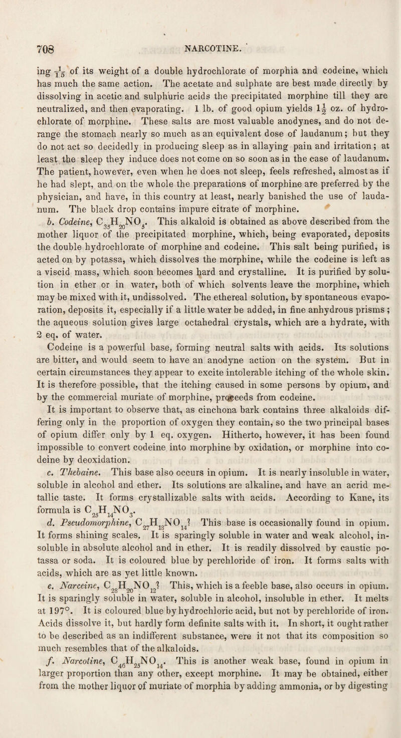 mg -J5 of its weight of a double hydrochlorate of morphia and codeine, which has much the same action. The acetate and sulphate are best made directly by dissolving in acetic and sulphuric acids the precipitated morphine till they are neutralized, and then evaporating. 1 lb. of good opium yields 1^ oz. of hydro¬ chlorate of morphine. These salts are most valuable anodynes, and do not de¬ range the stomach nearly so much as an equivalent dose of laudanum; but they do not act so decidedly in producing sleep as in allaying pain and irritation; at least the sleep they induce does not come on so soon as in the case of laudanum. The patient, however, even when he does not sleep, feels refreshed, almost as if he had slept, and on the whole the preparations of morphine are preferred by the physician, and have, in this country at least, nearly banished the use of lauda¬ num. The black drop contains impure citrate of morphine. b. Codeine, C H NO , This alkaloid is obtained as above described from the u u O mother liquor of the precipitated morphine, which, being evaporated, deposits the double hydrochlorate of morphine and codeine. This salt being purified, is acted on by potassa, which dissolves the morphine, while the codeine is left as a viscid mass, which soon becomes hard and crystalline. It is purified by solu¬ tion in ether or in water, both of which solvents leave the morphine, which may be mixed with it, undissolved. The ethereal solution, by spontaneous evapo¬ ration, deposits it, especially if a little water be added, in fine anhydrous prisms ; the aqueous solution gives large octahedral crystals, which are a hydrate, with 2 eq. of water. Codeine is a powerful base, forming neutral salts with acids. Its solutions are bitter, and would seem to have an anodyne action on the system. But in certain circumstances they appear to excite intolerable itching of the whole skin. It is therefore possible, that the itching caused in some persons by opium, and by the commercial muriate of morphine, proceeds from codeine. It is important to observe that, as cinchona bark contains three alkaloids dif¬ fering only in the proportion of oxygen they contain, so the two principal bases of opium differ only by 1 eq. oxygen. Hitherto, however, it has been found impossible to convert codeine into morphine by oxidation, or morphine into co¬ deine by deoxidation. c. Thebaine. This base also occurs in opium. It is nearly insoluble in water, soluble in alcohol and ether. Its solutions are alkaline, and have an acrid me¬ tallic taste. It forms crystallizable salts with acids. According to Kane, its formula is C25H14N03. d. Pseudomorphine, C27H18N014? This base is occasionally found in opium. It forms shining scales. It is sparingly soluble in water and weak alcohol, in¬ soluble in absolute alcohol and in ether. It is readily dissolved by caustic po¬ tassa or soda. It is coloured blue by perchloride of iron. It forms salts with acids, which are as yet little known. e. Narceine, This, which is a feeble base, also occurs in opium. It is sparingly soluble in water, soluble in alcohol, insoluble in ether. It melts at 197°. It is coloured blue by hydrochloric acid, but not by perchloride of iron. Acids dissolve it, but hardly form definite salts with it. In short, it ought rather to be described as an indifferent substance, were it not that its composition so much resembles that of the alkaloids. /. Narcotine, C46H25NOn. This is another weak base, found in opium in larger proportion than any other, except morphine. It may be obtained, either from the mother liquor of muriate of morphia by adding ammonia, or by digesting