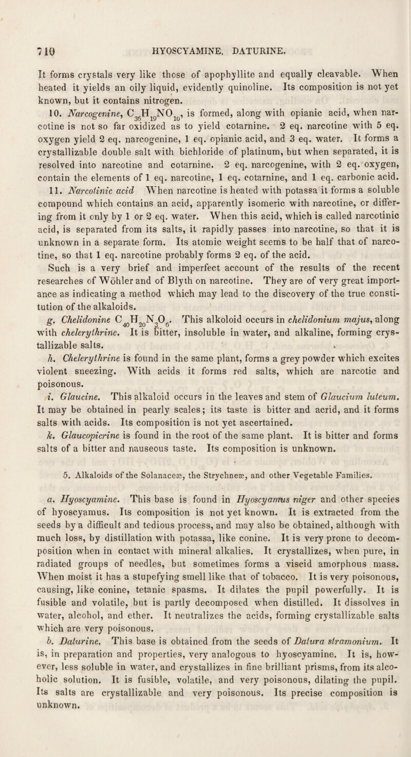 HYOSCYAMINE. DATURINE. It forms crystals very like those of apophyllite and equally cleavable. When heated it yields an oily liquid, evidently quinoline. Its composition is not yet known, but it contains nitrogen. 10. Narcogenine, C36HigN0lo, is formed, along with opianic acid, when nar¬ cotine is not so far oxidized as to yield cotarnine. 2 eq. narcotine with 5 eq. oxygen yield 2 eq. narcogenine, 1 eq. opianic acid, and 3 eq. water. It forms a crystallizable double salt with bichloride of platinum, but when separated, it is resolved into narcotine and cotarnine. 2 eq. narcogenine, with 2 eq. oxygen, contain the elements of 1 eq. narcotine, 1 eq. cotarnine, and 1 eq. carbonic acid. 11. Narcoiinic acid When narcotine is heated with potassa it forms a soluble compound which contains an acid, apparently isomeric with narcotine, or differ¬ ing from it only by 1 or 2 eq. water. When this acid, which is called narcotinic acid, is separated from its salts, it rapidly passes into narcotine, so that it is unknown in a separate form. Its atomic weight seems to be half that of narco¬ tine, so that 1 eq. narcotine probably forms 2 eq. of the acid. Such is a very brief and imperfect account of the results of the recent researches of Wohler and of Blyth on narcotine. They are of very great import¬ ance as indicating a method which may lead to the discovery of the true consti¬ tution of the alkaloids. g. Chelidonine C40H20N3O6. This alkoloid occurs in chelidonium majus, along with cheleryihrine. It is bitter, insoluble in w7ater, and alkaline, forming crys¬ tallizable salts. h. Cheleryihrine, is found in the same plant, forms a grey powder w7hich excites violent sneezing. With acids it forms red salts, which are narcotic and poisonous. i. Glaucine. This alkaloid occurs in the leaves and stem of Giaucium luteum. It may be obtained in pearly scales; its taste is bitter and acrid, and it forms salts with acids. Its composition is not yet ascertained. k. Glaucopicrine is found in the root of the same plant. It is bitter and forms salts of a bitter and nauseous taste. Its composition is unknown. 5. Alkaloids of the Solanaceae, the Strychne®, and other Vegetable Families. a. Hyoscyamine. This base is found in Hyoscyarmis niger and other species of hyoscyamus. Its composition is not yet known. It is extracted from the seeds by a difficult and tedious process, and may also be obtained, although with much loss, by distillation with potassa, like conine. It is very prone to decom¬ position when in contact with mineral alkalies. It crystallizes, when pure, in radiated groups of needles, but sometimes forms a viscid amorphous mass. W'hen moist it has a stupefying smell like that of tobacco. It is very poisonous, causing, like conine, tetanic spasms. It dilates the pupil powerfully. It is fusible and volatile, but is partly decomposed when distilled. It dissolves in water, alcohol, and ether. It neutralizes the acids, forming crystallizable salts which are very poisonous. b. Daturine. This base is obtained from the seeds of Datura stramonium. It is, in preparation and properties, very analogous to hyoscyamine. It is, how¬ ever, less soluble in wrater, and crystallizes in fine brilliant prisms, from its alco¬ holic solution. It is fusible, volatile, and very poisonous, dilating the pupil. Its salts are crystallizable and very poisonous. Its precise composition is unknown.