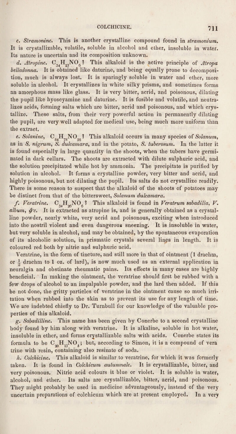 COLCHICINE. c. Stramonine. This is another crystalline compound found in stramonium. It is crystallizable, volatile, soluble in alcohol and ether, insoluble in water. Its nature is uncertain and its composition unknown. d. Atropine. J This alkaloid is the active principle of Atropa belladonna. It is obtained like daturine, and being equally prone to decomposi¬ tion, much is always lost. It is sparingly soluble in water and ether, more soluble in alcohol. It crystallizes in white silky prisms, and sometimes forms an amorphous mass like glass. It is very bitter, acrid, and poisonous, dilating the pupil like hyoscyamine and daturine. It is fusible and volatile, and neutra¬ lizes acids, forming salts which are bitter, acrid and poisonous, and which crys¬ tallize. These salts, from their very powerful action in permanently dilating the pupil, are very well adapted for medical use, being much more uniform than the extract. e. Solanine, C84H78N028? This alkaloid occurs in many species of Solanum, as in S. nigrum, S. dulcamara, and in the potato, S. tuberosum. In the latter it is found especially in large quantity in the shoots, when the tubers have germi¬ nated in dark cellars. The shoots are extracted with dilute sulphuric acid, and the solution precipitated while hot by ammonia. The precipitate is purified by solution in alcohol. It forms a crystalline powder, very bitter and acrid, and highly poisonous, but not dilating the pupil. Its salts do not crystallize readily. There is some reason to suspect that the alkaloid of the shoots of potatoes may be distinct from that of the bittersweet, Solanum dulcamara. f. Veratrine. CJ H .NO- ? This alkaloid is found in Veratrum sabadilla, V. album, tyc. It is extracted as atropine is, and is generally obtained as a crystal¬ line powder, nearly white, very acrid and poisonous, exciting when introduced into the nostril violent and even dangerous sneezing. It is insoluble in water, but very soluble in alcohol, and may be obtained, by the spontaneous evaporation of its alcoholic solution, in prismatic crystals several lines in length. It is coloured red both by nitric and sulphuric acid. Veratrine, in the form of tincture, and still more in that of ointment (1 drachm, or I drachm to 1 oz. of lard), is now much used as an external application in neuralgia and obstinate rheumatic pains. Its effects in many cases are highly beneficial. In making the ointment, the veratrine should first be rubbed with a few drops of alcohol to an impalpable powder, and the lard then added. If this be not done, the gritty particles of veratrine in the ointment cause so much irri¬ tation when rubbed into the skin as to prevent its use for any length of time. We are indebted chiefly to Dr. Turnbull for our knowledge of the valuable pro¬ perties of this alkaloid. g. Sabadilline. This name has been given by Conerbe to a second crystalline body found by him along with veratrine. It is alkaline, soluble in hot water, insoluble in ether, and forms crystallizable salts with acids. Conerbe states its formula to be C20H13NO5; but, according to Simon, it is a compound of vera trine with resin, containing also resinate of soda. h. Colchicine. This alkaloid is similar to veratrine, for which it was formerly taken. It is found in Colchicum autumnale. It is crystallizable, bitter, and very poisonous. Nitric acid colours it blue or violet. It is soluble in water, alcohol, and ether. Its salts are crystallizable, bitter, acrid, and poisonous. They might probably be used in medicine advantageously, instead of the very uncertain preparations of colchicum which are at present employed. In a very