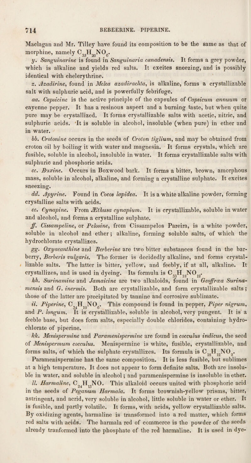 Maclagan and Mr. Tilley have found its composition to be the same as that of morphine, namely C H NO . uO jCi\J V y. Sanguinarine is found in Sanguinaria canadensis. It forms a grey powder, which is alkaline and yields red salts. It excites sneezing, and is possibly identical with chelerythrine. z. Azadirine, found in Melea azadirachta, is alkaline, forms a crystallizable salt with sulphuric acid, and is powerfully febrifuge. aa. Capsicine is the active principle of the capsules of Capsicum annuum or cayenne pepper. It has a resinous aspect and a burning taste, but when quite pure may be crystallized. It forms crystallizable salts with acetic, nitric, and sulphuric acids. Tt is soluble in alcohol, insoluble (when pure) in ether and in water. bb. Crotonine occurs in the seeds of Croton tiglium, and may be obtained from croton oil by boiling it with water and magnesia. It forms crystals, which are fusible, soluble in alcohol, insoluble in water. It forms crystallizable salts with sulphuric and phosphoric acids. cc. Buxine. Occurs in Boxwood bark. It forms a bitter, brown, amorphous mass, soluble in alcohol, alkaline, and forming a crystalline sulphate. It excites sneezing. dd. Apyrine. Found in Cocos lapidea. It is a white alkaline powder, forming crystalline salts with acids. ee. Cynapine. From JEthusa cynapium. It is crystallizable, soluble in water and alcohol, and forms a crystalline sulphate. ff. Cissampeline, or Pelosine, from Cissampelos Pareira, is a white powder, soluble in alcohol and ether; alkaline, forming soluble salts, of which the hydrochlorate crystallizes. gg. Oxyacanthine and Berberine are two bitter substances found in the bar¬ berry, Berberis vulgaris. The former is decidedly alkaline, and forms crystal¬ lizable salts. The latter is bitter, yellow, and feebly, if at all, alkaline. It crystallizes, and is used in dyeing. Its formula is C33HigNOi2. hh. Surinamine and Jamaicine are two alkaloids, found in Geojfrosa Surina- mensis and G. inermis. Both are crystallizable, and form crystallizable salts ; those of the latter are precipitated by tannine and corrosive sublimate. ii. Piperine, C34HigN06. This compound is found in pepper, Piper nigrum, and P. longum. It is crystallizable, soluble in alcohol, very pungent. It is a feeble base, but does form salts, especially double chlorides, containing hydro¬ chlorate of piperine. hie. Menispermine and Paramenispermine are found in cocculus indicus, the seed of Menispermum cocculus. Menispermine is white, fusible, crystallizable, and forms salts, of which the sulphate crystallizes. Its formula is C H12N02. Paramenispermine has the same composition. It is less fusible, but sublimes at a high temperature. It does not appear to form definite salts. Both are insolu¬ ble in water, and soluble in alcohol; and paramenispermine is insoluble in ether. II. Harmaline, C^H^NO. This alkaloid occurs united with phosphoric acid in the seeds of Peganum Harmala. It forms brownish-yellow prisms, bitter, astringent, and acrid, very soluble in alcohol, little soluble in water or ether. It is fusible, and partly volatile. It forms, with acids, yellow crystallizable salts. By oxidizing agents, harmaline is transformed into a red matter, which forms red salts with acids. The harmala red of commerce is the powder of the seeds already tranformed into the phosphate of the red harmaline. It is used in dye-