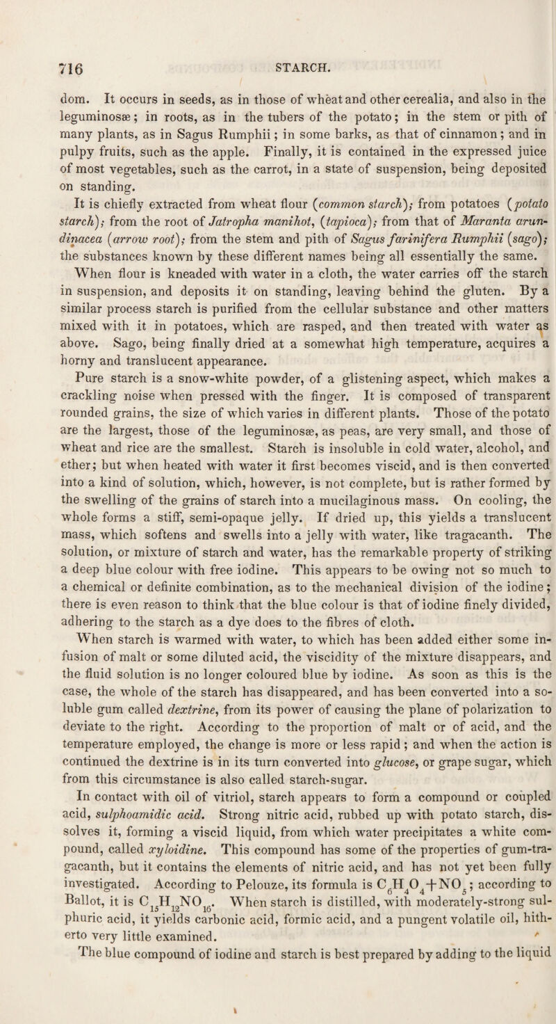 dora. It occurs in seeds, as in those of wheat and other cerealia, and also in the leguminosse; in roots, as in the tubers of the potato; in the stem or pith of many plants, as in Sagus Rumphii; in some barks, as that of cinnamon; and in pulpy fruits, such as the apple. Finally, it is contained in the expressed juice of most vegetables, such as the carrot, in a state of suspension, being deposited on standing. It is chiefly extracted from wheat flour (common starch); from potatoes (potato starch); from the root of Jatropha manihot, {tapioca); from that of Maranta arun- dinacea (arrow root); from the stem and pith of Sagus farinifera Rumphii {sago); the substances known by these different names being all essentially the same. When flour is kneaded with water in a cloth, the water carries off the starch in suspension, and deposits it on standing, leaving behind the gluten. By a similar process starch is purified from the cellular substance and other matters mixed with it in potatoes, which are rasped, and then treated with water as above. Sago, being finally dried at a somewhat high temperature, acquires a horny and translucent appearance. Pure starch is a snow-white powder, of a glistening aspect, which makes a crackling noise when pressed with the finger. It is composed of transparent rounded grains, the size of which varies in different plants. Those of the potato are the largest, those of the leguminosae, as peas, are very small, and those of wheat and rice are the smallest. Starch is insoluble in cold water, alcohol, and ether; but when heated with water it first becomes viscid, and is then converted into a kind of solution, which, however, is not complete, but is rather formed by the swelling of the grains of starch into a mucilaginous mass. On cooling, the whole forms a stiff*, semi-opaque jelly. If dried up, this yields a translucent mass, which softens and swells into a jelly with water, like tragacanth. The solution, or mixture of starch and water, has the remarkable property of striking a deep blue colour with free iodine. This appears to be owing not so much to a chemical or definite combination, as to the mechanical division of the iodine; there is even reason to think that the blue colour is that of iodine finely divided, adhering to the starch as a dye does to the fibres of cloth. When starch is warmed with water, to which has been added either some in¬ fusion of malt or some diluted acid, the viscidity of the mixture disappears, and the fluid solution is no longer coloured blue by iodine. As soon as this is the case, the whole of the starch has disappeared, and has been converted into a so¬ luble gum called dextrine, from its power of causing the plane of polarization to deviate to the right. According to the proportion of malt or of acid, and the temperature employed, the change is more or less rapid; and when the action is continued the dextrine is in its turn converted into glucose, or grape sugar, wThich from this circumstance is also called starch-sugar. In contact with oil of vitriol, starch appears to form a compound or coupled acid, sulphoamidic acid. Strong nitric acid, rubbed up with potato starch, dis¬ solves it, forming a viscid liquid, from which water precipitates a white com¬ pound, called xyloidine. This compound has some of the properties of gum-tra- gacanth, but it contains the elements of nitric acid, and has not yet been fully investigated. According to Pelouze, its formula is CfiH404-f-N05; according to Ballot, it is C15Hl2NOi6. When starch is distilled, with moderately-strong sul¬ phuric acid, it yields carbonic acid, formic acid, and a pungent volatile oil, hith¬ erto very little examined. ' The blue compound of iodine and starch is best prepared by adding to the liquid