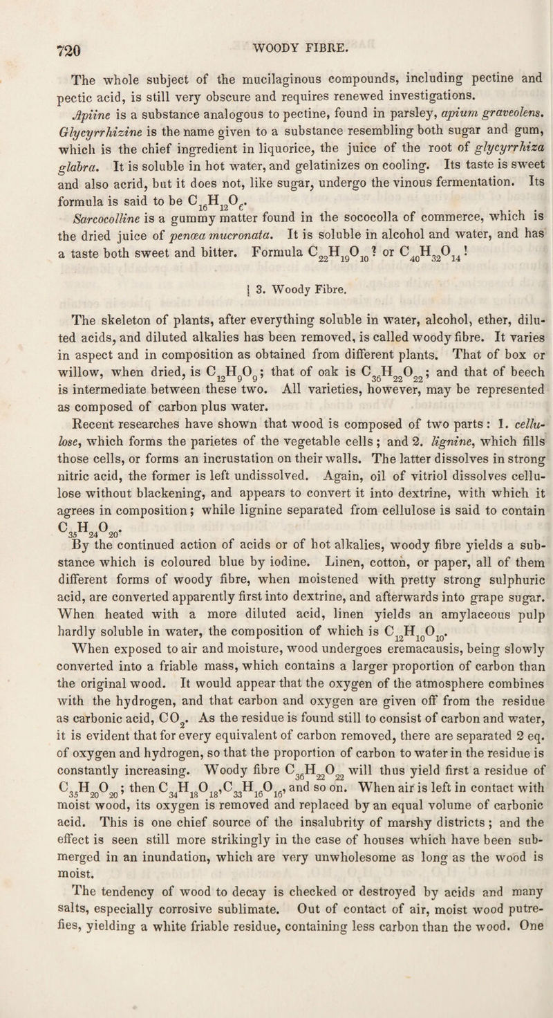 WOODY FIBRE. The whole subject of the mucilaginous compounds, including pectine and pectic acid, is still very obscure and requires renewed investigations. Jlyime is a substance analogous to pectine, found in parsley, apium graveolens. Glycyrrhizine is the name given to a substance resembling both sugar and gum, which is the chief ingredient in liquorice, the juice of the root of glycyrrhiza glabra. It is soluble in hot water, and gelatinizes on cooling. Its taste is sweet and also acrid, but it does not, like sugar, undergo the vinous fermentation. Its formula is said to be C H O . 10 12 t # . Sarcocolline is a gummy matter found in the sococolla of commerce, which is the dried juice of pencea mucronata. It is soluble in alcohol and water, and has a taste both sweet and bitter. Formula C22HlQO10? or C40H32Ol4! 1 3. Woody Fibre. The skeleton of plants, after everything soluble in water, alcohol, ether, dilu¬ ted acids, and diluted alkalies has been removed, is called woody fibre. It varies in aspect and in composition as obtained from different plants. That of box or willow, when dried, is C12HQOg; that of oak is C3gH220O2; and that of beech is intermediate between these two. All varieties, however, may be represented as composed of carbon plus water. Recent researches have shown that wood is composed of two parts : I. cellu¬ lose, which forms the parietes of the vegetable cells; and 2. lignine, which fills those cells, or forms an incrustation on their walls. The latter dissolves in strong nitric acid, the former is left undissolved. Again, oil of vitriol dissolves cellu¬ lose without blackening, and appears to convert it into dextrine, with which it agrees in composition; while lignine separated from cellulose is said to contain By the continued action of acids or of hot alkalies, woody fibre yields a sub¬ stance which is coloured blue by iodine. Linen, cotton, or paper, all of them different forms of woody fibre, when moistened with pretty strong sulphuric acid, are converted apparently first into dextrine, and afterwards into grape sugar. When heated with a more diluted acid, linen yields an amylaceous pulp hardly soluble in water, the composition of which is C12HloOlo. When exposed to air and moisture, wood undergoes eremacausis, being slowly converted into a friable mass, which contains a larger proportion of carbon than the original wood. It would appear that the oxygen of the atmosphere combines with the hydrogen, and that carbon and oxygen are given off from the residue as carbonic acid, C02. As the residue is found still to consist of carbon and water, it is evident that for every equivalent of carbon removed, there are separated 2 eq. of oxygen and hydrogen, so that the proportion of carbon to water in the residue is constantly increasing. Woody fibre C36H2202o will thus yield first a residue of C35H20O20; then C34Hi3Ol8,C33Hi(.Oi6, and so on. When air is left in contact with moist wood, its oxygen is removed and replaced by an equal volume of carbonic acid. This is one chief source of the insalubrity of marshy districts ; and the effect is seen still more strikingly in the case of houses which have been sub¬ merged in an inundation, which are very unwholesome as long as the wood is moist. The tendency of wood to decay is checked or destroyed by acids and many salts, especially corrosive sublimate. Out of contact of air, moist wood putre¬ fies, yielding a white friable residue, containing less carbon than the wood. One