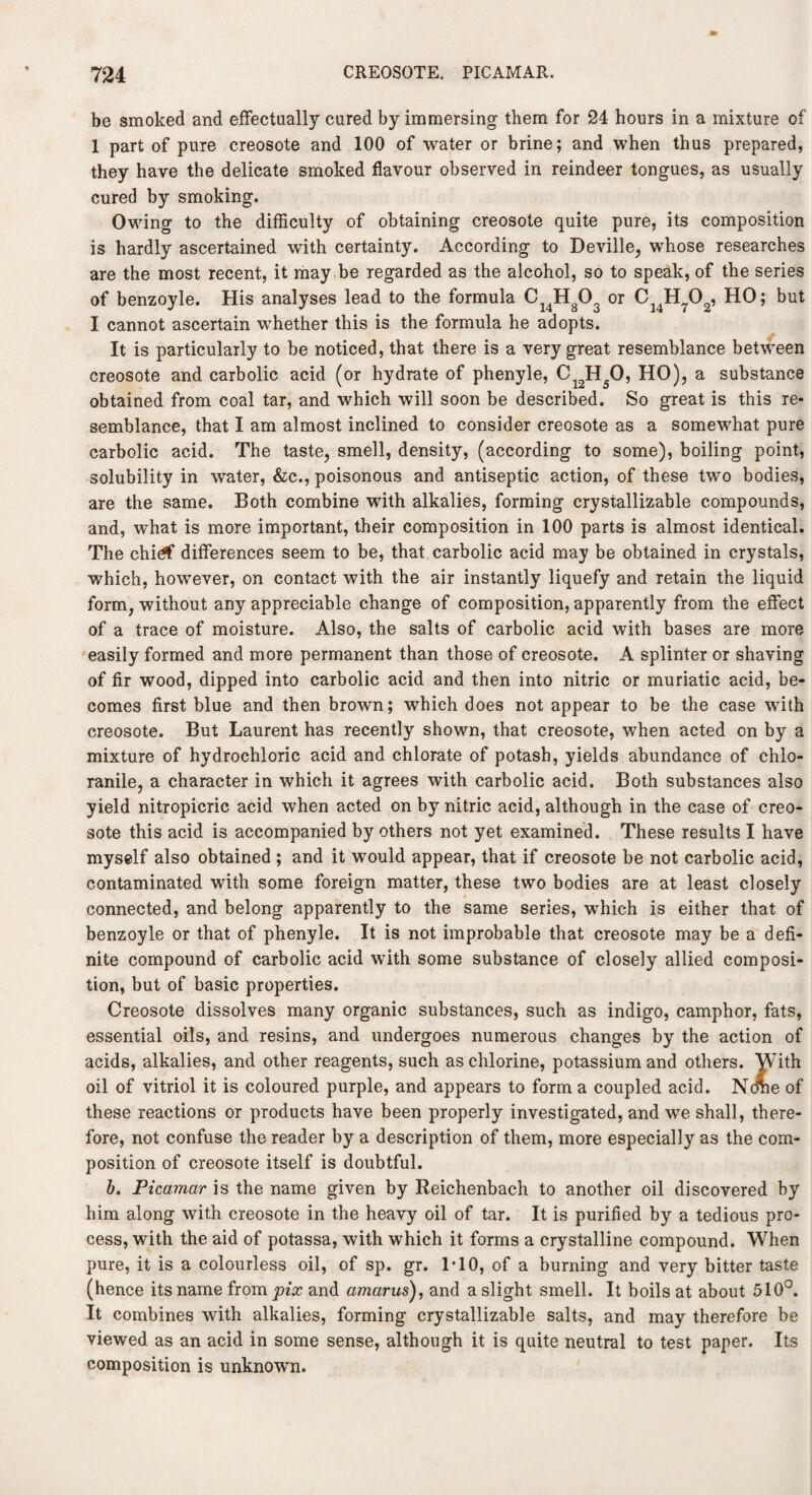 be smoked and effectually cured by immersing them for 24 hours in a mixture of 1 part of pure creosote and 100 of water or brine; and when thus prepared, they have the delicate smoked flavour observed in reindeer tongues, as usually cured by smoking. Owing to the difficulty of obtaining creosote quite pure, its composition is hardly ascertained with certainty. According to Deville, whose researches are the most recent, it may be regarded as the alcohol, so to speak, of the series of benzoyle. His analyses lead to the formula C14Hg03 or C14H?02, HO; but I cannot ascertain whether this is the formula he adopts. It is particularly to be noticed, that there is a very great resemblance between creosote and carbolic acid (or hydrate of phenyle, C12H50, HO), a substance obtained from coal tar, and which will soon be described. So great is this re¬ semblance, that I am almost inclined to consider creosote as a somewhat pure carbolic acid. The taste, smell, density, (according to some), boiling point, solubility in water, &c., poisonous and antiseptic action, of these two bodies, are the same. Both combine with alkalies, forming crystallizable compounds, and, what is more important, their composition in 100 parts is almost identical. The chi<# differences seem to be, that carbolic acid may be obtained in crystals, which, however, on contact with the air instantly liquefy and retain the liquid form, without any appreciable change of composition, apparently from the effect of a trace of moisture. Also, the salts of carbolic acid with bases are more easily formed and more permanent than those of creosote. A splinter or shaving of fir wood, dipped into carbolic acid and then into nitric or muriatic acid, be¬ comes first blue and then brown; which does not appear to be the case with creosote. But Laurent has recently shown, that creosote, when acted on by a mixture of hydrochloric acid and chlorate of potash, yields abundance of ehlo- ranile, a character in which it agrees with carbolic acid. Both substances also yield nitropicric acid when acted on by nitric acid, although in the case of creo¬ sote this acid is accompanied by others not yet examined. These results I have myself also obtained ; and it would appear, that if creosote be not carbolic acid, contaminated with some foreign matter, these two bodies are at least closely connected, and belong apparently to the same series, which is either that of benzoyle or that of phenyle. It is not improbable that creosote may be a defi¬ nite compound of carbolic acid with some substance of closely allied composi¬ tion, but of basic properties. Creosote dissolves many organic substances, such as indigo, camphor, fats, essential oils, and resins, and undergoes numerous changes by the action of acids, alkalies, and other reagents, such as chlorine, potassium and others. With oil of vitriol it is coloured purple, and appears to forma coupled acid. Nome of these reactions or products have been properly investigated, and we shall, there¬ fore, not confuse the reader by a description of them, more especially as the com¬ position of creosote itself is doubtful. b. Picamar is the name given by Reichenbach to another oil discovered by him along with creosote in the heavy oil of tar. It is purified by a tedious pro¬ cess, with the aid of potassa, with which it forms a crystalline compound. When pure, it is a colourless oil, of sp. gr. 1*10, of a burning and very bitter taste (hence its name from pix and amarus), and a slight smell. It boils at about 510°. It combines with alkalies, forming crystallizable salts, and may therefore be viewed as an acid in some sense, although it is quite neutral to test paper. Its composition is unknown.