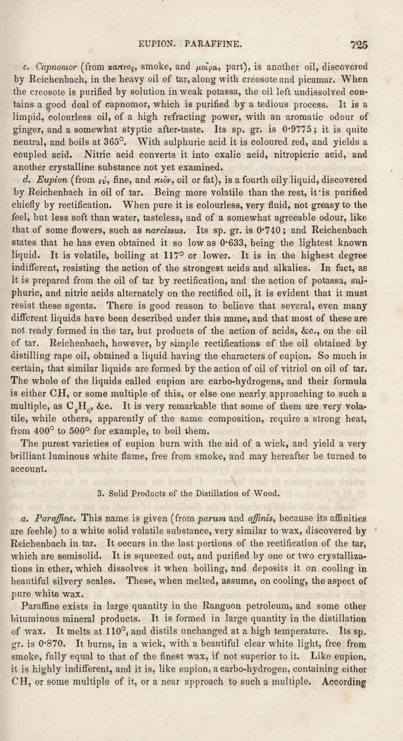 c. Capnomor (from xarti<0$, smoke, and polpa, part), is another oil, discovered by Reichenbach, in the heavy oil of tar, along with creosote and picamar. When the creosote is purified by solution in weak potassa, the oil left undissolved con¬ tains a good deal of capnomor, which is purified by a tedious process. It is a limpid, colourless oil, of a high refracting power, with an aromatic odour of ginger, and a somewhat styptic after-taste. Its sp. gr. is 0*9775; it is quite neutral, and boils at 365°. With sulphuric acid it is coloured red, and yields a coupled acid. Nitric acid converts it into oxalic acid, nitropicric acid, and another crystalline substance not yet examined. d. Eupion (from sv, fine, and rtiov, oil or fat), is a fourth oily liquid, discovered by Reichenbach in oil of tar. Being more volatile than the rest, if is purified chiefly by rectification. When pure it is colourless, very fluid, not greasy to the feel, but less soft than water, tasteless, and of a somewhat agreeable odour, like that of some flowers, such as narcissus. Its sp. gr. is 0*740; and Reichenbach states that he has even obtained it so low as 0*633, being the lightest known liquid. It is volatile, boiling at 117° or lower. It is in the highest degree indifferent, resisting the action of the strongest acids and alkalies. In fact, as it is prepared from the oil of tar by rectification, and the action of potassa, sul¬ phuric, and nitric acids alternately on the rectified oil, it is evident that it must resist these agents. There is good reason to believe that several, even many different liquids have been described under this name, and that most of these are not ready formed in the tar, but products of the action of acids, &c., on the oil of tar. Reichenbach, however, by simple rectifications of the oil obtained by distilling rape oil, obtained a liquid having the characters of eupion. So much is certain, that similar liquids are formed by the action of oil of vitriol on oil of tar. The whole of the liquids called eupion are carbo-hydrogens, and their formula is either CH, or some multiple of this, or else one nearly approaching to such a multiple, as C5H6, &c. It is very remarkable that some of them are very vola¬ tile, while others, apparently of the same composition, require a strong heat, from 400° to 500° for example, to boil them. The purest varieties of eupion burn with the aid of a wick, and yield a very brilliant luminous white flame, free from smoke, and may hereafter be turned to account. 3. Solid Products of the Distillation of Wood. a. Paraffine. This name is given (from parum and affinis, because its affinities are feeble) to a white solid volatile substance, very similar to wax, discovered by Reichenbach in tar. It occurs in the last portions of the rectification of the tar, which are semisolid. It is squeezed out, and purified by one or two crystalliza¬ tions in ether, which dissolves it when boiling, and deposits it on cooling in beautiful silvery scales. These, when melted, assume, on cooling, the aspect of pure white wax. Paraffine exists in large quantity in the Rangoon petroleum, and some other bituminous mineral products. It is formed in large quantity in the distillation of wax. It melts at 110°, and distils unchanged at a high temperature. Its sp. gr. is 0*870. It burns, in a wick, with a beautiful clear white light, free from smoke, fully equal to that of the finest wax, if not superior to it. Like eupion, it is highly indifferent, and it is, like eupion, a carbo-hydrogen, containing either CH, or some multiple of it, or a near approach to such a multiple. According