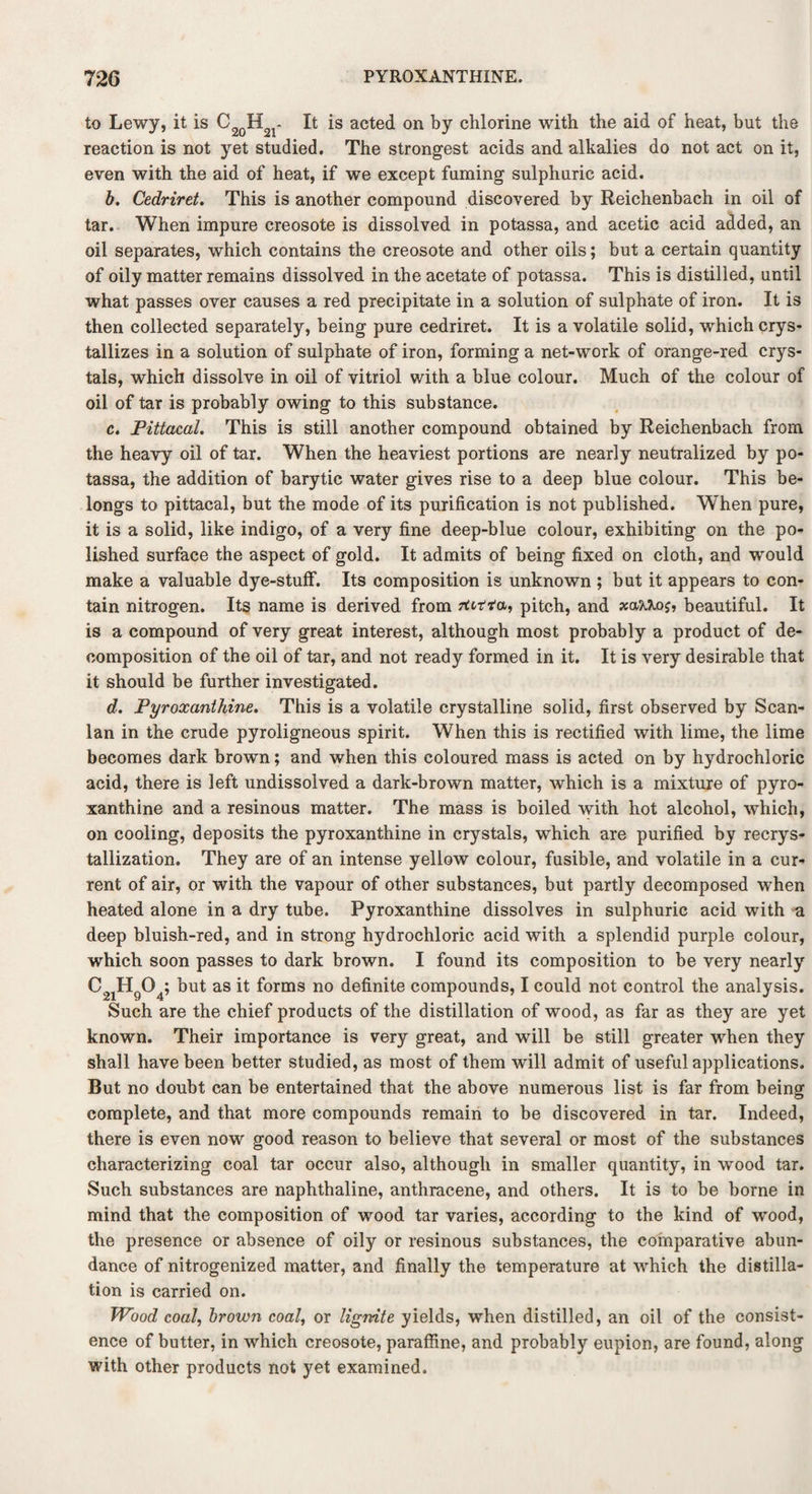 to Lewy, it is C2QH - It is acted on by chlorine with the aid of heat, but the reaction is not yet studied. The strongest acids and alkalies do not act on it, even with the aid of heat, if we except fuming sulphuric acid. b. Cedriret. This is another compound discovered by Reichenbach in oil of tar. When impure creosote is dissolved in potassa, and acetic acid added, an oil separates, which contains the creosote and other oils; but a certain quantity of oily matter remains dissolved in the acetate of potassa. This is distilled, until what passes over causes a red precipitate in a solution of sulphate of iron. It is then collected separately, being pure cedriret. It is a volatile solid, which crys¬ tallizes in a solution of sulphate of iron, forming a net-work of orange-red crys¬ tals, which dissolve in oil of vitriol with a blue colour. Much of the colour of oil of tar is probably owing to this substance. c. Pittacal. This is still another compound obtained by Reichenbach from the heavy oil of tar. When the heaviest portions are nearly neutralized by po¬ tassa, the addition of barytic water gives rise to a deep blue colour. This be¬ longs to pittacal, but the mode of its purification is not published. When pure, it is a solid, like indigo, of a very fine deep-blue colour, exhibiting on the po¬ lished surface the aspect of gold. It admits of being fixed on cloth, and would make a valuable dye-stuff. Its composition is unknown ; but it appears to con¬ tain nitrogen. Its name is derived from ftrtfa, pitch, and xaM.oj, beautiful. It is a compound of very great interest, although most probably a product of de¬ composition of the oil of tar, and not ready formed in it. It is very desirable that it should be further investigated. d. Pyroxanthine. This is a volatile crystalline solid, first observed by Scan- lan in the crude pyroligneous spirit. When this is rectified with lime, the lime becomes dark brown; and when this coloured mass is acted on by hydrochloric acid, there is left undissolved a dark-brown matter, which is a mixture of pyro¬ xanthine and a resinous matter. The mass is boiled with hot alcohol, which, on cooling, deposits the pyroxanthine in crystals, which are purified by recrys¬ tallization. They are of an intense yellow colour, fusible, and volatile in a cur¬ rent of air, or with the vapour of other substances, but partly decomposed when heated alone in a dry tube. Pyroxanthine dissolves in sulphuric acid with a deep bluish-red, and in strong hydrochloric acid with a splendid purple colour, which soon passes to dark brown. I found its composition to be very nearly C21H9°4; but as it forms no definite compounds, I could not control the analysis. Such are the chief products of the distillation of wood, as far as they are yet known. Their importance is very great, and will be still greater when they shall have been better studied, as most of them will admit of useful applications. But no doubt can be entertained that the above numerous list is far from being complete, and that more compounds remain to be discovered in tar. Indeed, there is even now good reason to believe that several or most of the substances characterizing coal tar occur also, although in smaller quantity, in wood tar. Such substances are naphthaline, anthracene, and others. It is to be borne in mind that the composition of wood tar varies, according to the kind of wood, the presence or absence of oily or resinous substances, the comparative abun¬ dance of nitrogenized matter, and finally the temperature at which the distilla¬ tion is carried on. Wood coal, brown coal, or lignite yields, when distilled, an oil of the consist¬ ence of butter, in which creosote, paraffine, and probably eupion, are found, along with other products not yet examined.