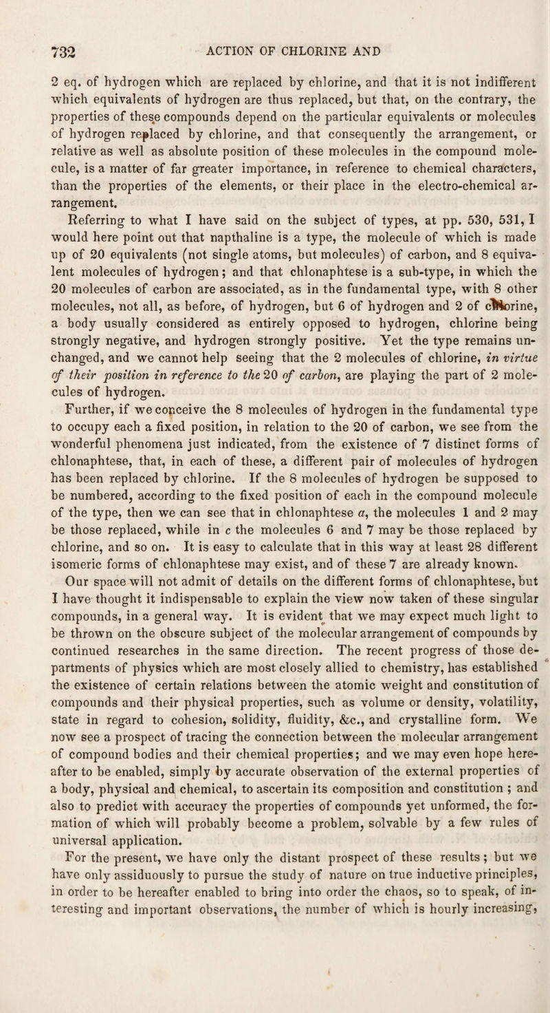 2 eq. of hydrogen which are replaced by chlorine, and that it is not indifferent which equivalents of hydrogen are thus replaced, but that, on the contrary, the properties of these compounds depend on the particular equivalents or molecules of hydrogen replaced by chlorine, and that consequently the arrangement, or relative as well as absolute position of these molecules in the compound mole¬ cule, is a matter of far greater importance, in reference to chemical characters, than the properties of the elements, or their place in the electro-chemical ar¬ rangement. Referring to what I have said on the subject of types, at pp. 530, 531, I would here point out that napthaline is a type, the molecule of which is made up of 20 equivalents (not single atoms, but molecules) of carbon, and 8 equiva¬ lent molecules of hydrogen; and that chlonaphtese is a sub-type, in which the 20 molecules of carbon are associated, as in the fundamental type, with 8 other molecules, not all, as before, of hydrogen, but 6 of hydrogen and 2 of chlorine, a body usually considered as entirely opposed to hydrogen, chlorine being strongly negative, and hydrogen strongly positive. Yet the type remains un¬ changed, and we cannot help seeing that the 2 molecules of chlorine, in virtue cf their position in reference to the 20 of carbon, are playing the part of 2 mole¬ cules of hydrogen. Further, if we conceive the 8 molecules of hydrogen in the fundamental type to occupy each a fixed position, in relation to the 20 of carbon, we see from the wonderful phenomena just indicated, from the existence of 7 distinct forms of chlonaphtese, that, in each of these, a different pair of molecules of hydrogen has been replaced by chlorine. If the 8 molecules of hydrogen be supposed to be numbered, according to the fixed position of each in the compound molecule of the type, then we can see that in chlonaphtese a, the molecules 1 and 2 may be those replaced, while in c the molecules 6 and 7 may be those replaced by chlorine, and so on. It is easy to calculate that in this way at least 28 different isomeric forms of chlonaphtese may exist, and of these 7 are already known. Our space will not admit of details on the different forms of chlonaphtese, but I have thought it indispensable to explain the view now taken of these singular compounds, in a general way. It is evident that we may expect much light to be thrown on the obscure subject of the molecular arrangement of compounds by continued researches in the same direction. The recent progress of those de¬ partments of physics which are most closely allied to chemistry, has established the existence of certain relations between the atomic weight and constitution of compounds and their physical properties, such as volume or density, volatility, state in regard to cohesion, solidity, fluidity, &c., and crystalline form. We now see a prospect of tracing the connection between the molecular arrangement of compound bodies and their chemical properties; and we may even hope here¬ after to be enabled, simply by accurate observation of the external properties of a body, physical and chemical, to ascertain its composition and constitution ; and also to predict with accuracy the properties of compounds yet unformed, the for¬ mation of which will probably become a problem, solvable by a few rules of universal application. For the present, we have only the distant prospect of these results; but we have only assiduously to pursue the study of nature on true inductive principles, in order to be hereafter enabled to bring into order the chaos, so to speak, of in¬ teresting and important observations, the number of which is hourly increasing,