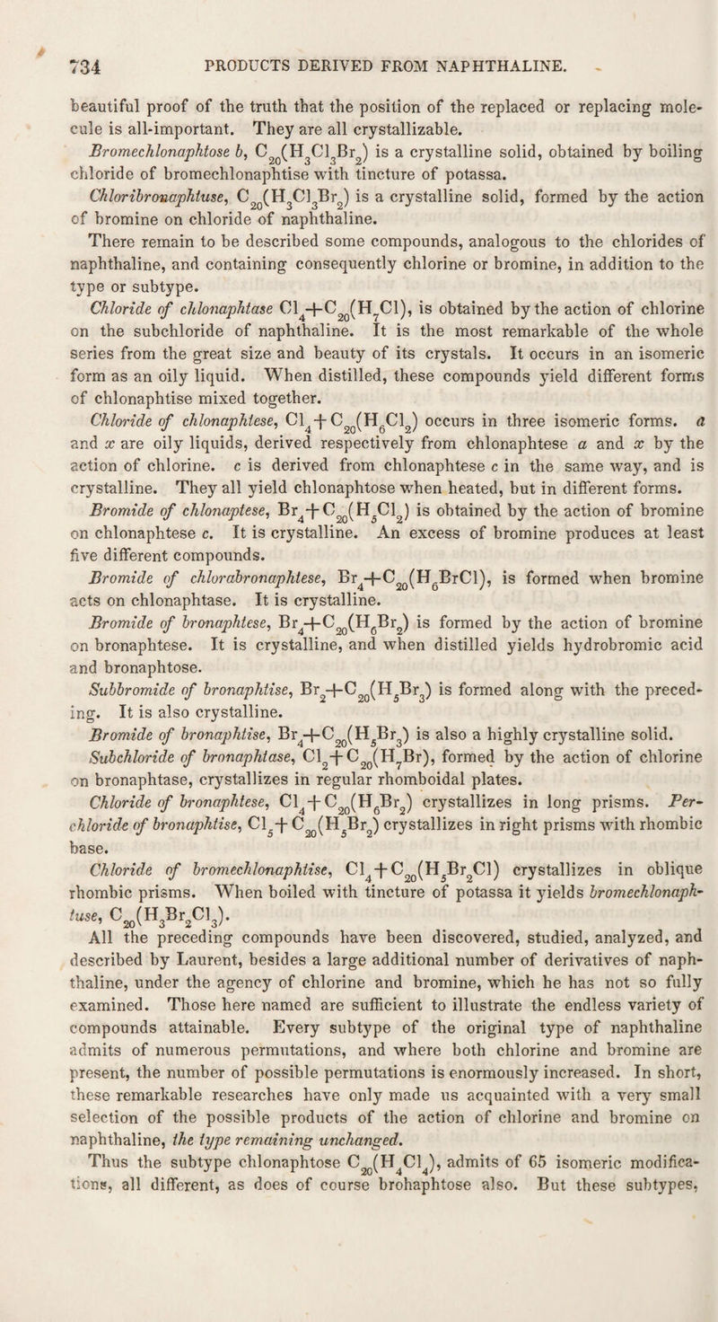 beautiful proof of the truth that the position of the replaced or replacing mole¬ cule is all-important. They are all crystallizable. Bromechlonaphtose b, C20(H3Cl3Br2) is a crystalline solid, obtained by boiling chloride of bromechlonaphtise with tincture of potassa. Chloribronaphtuse, C2Q(H3Cl3Br2) is a crystalline solid, formed by the action of bromine on chloride of naphthaline. There remain to be described some compounds, analogous to the chlorides of naphthaline, and containing consequently chlorine or bromine, in addition to the type or subtype. Chloride of chlonaphtase Cl +0 (H7C1), is obtained by the action of chlorine on the subchloride of naphthaline. It is the most remarkable of the whole series from the great size and beauty of its crystals. It occurs in an isomeric form as an oily liquid. When distilled, these compounds yield different forms of chlonaphtise mixed together. Chloride of chlonaphlese, Cl4T C2Q(H6C12) occurs in three isomeric forms, a and x are oily liquids, derived respectively from chlonaphtese a and x by the action of chlorine, c is derived from chlonaphtese c in the same way, and is crystalline. They all yield chlonaphtose when heated, hut in different forms. Bromide of chlonaptese, Br^C^H^Cl ) is obtained by the action of bromine on chlonaphtese c. It is crystalline. An excess of bromine produces at least five different compounds. Bromide of chlorabronaphtese, Br -f-C20(H BrCl), is formed when bromine acts on chlonaphtase. It is crystalline. Bromide of bronaphtese, Br4-f-Coo(H6Br2) is formed by the action of bromine on bronaphtese. It is crystalline, and when distilled yields hydrobromic acid and bronaphtose. Subbromide of bronaphtise, Br2~j~C20(H5Br3) *s ^orme^ along with the preced¬ ing. It is also crystalline. Bromide of bronaphtise, Br4-f-C90(H5Br3) is also a highly crystalline solid. Subchloride of bronaphtase, C12T C20(IT7Br), formed by the action of chlorine on bronaphtase, crystallizes in regular rhomboidal plates. Chloride of bronaphtese, Cl4-f-C20(H6Br2) crystallizes in long prisms. Per- chloride of bronaphtise, Cl.-J- C20(H5Br2) crystallizes in right prisms with rhombic base. Chloride of bromechlonaphtise, Cl^-f-Br Cl) crystallizes in oblique rhombic prisms. When boiled with tincture of potassa it yields bromechlonaph- fuse, C20(H3Br2Cl3). All the preceding compounds have been discovered, studied, analyzed, and described by Laurent, besides a large additional number of derivatives of naph¬ thaline, under the agency of chlorine and bromine, which he has not so fully examined. Those here named are sufficient to illustrate the endless variety of compounds attainable. Every subtype of the original type of naphthaline admits of numerous permutations, and where both chlorine and bromine are present, the number of possible permutations is enormously increased. In short, these remarkable researches have only made us acquainted with a very small selection of the possible products of the action of chlorine and bromine on naphthaline, the type remaining unchanged. Thus the subtype chlonaphtose C2o(H4C14), admits of 65 isomeric modifica¬ tions, all different, as does of course brohaphtose also. But these subtypes,