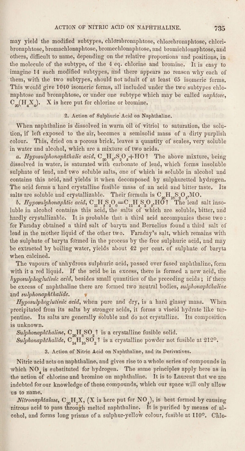 may yield tlie modified subtypes, chldrabronaphtose, chlorebronaphtose, chlori- bronaphtose, bromachlonaphtose, bromechlonaphtose, and bromichlonaphtose, and others, difficult to name, depending on the relative proportions and positions, in the molecule of the subtype, of the 4 eq. chlorine and bromine. It is easy to imagine 14 such modified subtypes, and there appears no reason why each of them, with the two subtypes, should not admit of at least G5 isomeric forms. This would give 1040 isomeric forms, all included under the two subtypes chlo- naphtose and bronaphtose, or under one subtype which may be called naphtose, C2q(H4X4). X is here put for chlorine or bromine. 2. Action of Sulphuric Acid on Naphthaline. When naphthaline is dissolved in warm oil of vitriol to saturation, the solu¬ tion, if left exposed to the air, becomes a semisolid mass of a dirty purplish colour. This, dried on a porous brick, leaves a quantity of scales, very soluble in water and alcohol, which are a mixture of two acids. a. HyposulphonaphthaUc acid, CooHg,S205-J-HO 1 The above mixture, being dissolved in water, is saturated with carbonate of lead, which forms insoluble sulphate of lead, and two soluble salts, one of which is soluble in alcohol and contains this acid, and yields it when decomposed by sulphuretted hydrogen. The acid forms a hard crystalline fusible mass of an acid and bitter taste. Its salts are soluble and crystallizable. Their formula is ^20H16S2O5,MO. b. Hyposulphonaphtic acid, 1 The lead salt inso¬ luble in alcohol contains this acid, the salts of which are soluble, bitter, and hardly crystallizable. It is probable that a third acid accompanies these two : for Faraday obtained a third salt of baryta and Berzelius found a third salt of lead in the mother liquid of the other two. Faraday’s salt, which remains with the sulphate of baryta formed in the process by the free sulphuric acid, and may be extracted by boiling water, yields about 42 per cent, of sulphate of baryta when calcined. The vapours of anhydrous sulphuric acid, passed over fused naphthaline, form with it a red liquid. If the acid be in excess, there is formed a new acid, the hyposulphoglutinic acid, besides small quantities of the preceding acids ; if there be excess of naphthaline there are formed two neutral bodies, sulphonaphthaline and sulphonaphthalide. Hyposulphoglutinic acid, when pure and dry, is a hard glassy mass. When precipitated from its salts by stronger acids, it forms a viscid hydrate like tur¬ pentine. Its salts are generally soluble and do not crystallize. Its composition is unknown. Sulphonaphthaline, C2()HgSQ21 is a crystalline fusible solid. Sulphonaphthalide, C24H10SO I *s a crysta^ne powder not fusible at 212°. 3. Action of Nitric Acid on Naphthaline, and its Derivatives. Nitric acid acts on naphthaline, and gives rise to a whole series of compounds in which NO is substituted for hydrogen. The same principles apply here as in the action of chlorine and bromine on naphthaline. It is to Laurent that we are indebted for our knowledge of these compounds, which our space will only allow us to name. Nitronaphtalase, C2QH7X, (X is here put for NOJ, is best formed by causing nitrous acid to pass through melted naphthaline. It is purified by means of al¬ cohol, and forms long prisms of a sulphur-yellow colour, fusible at 110°. Ohio-