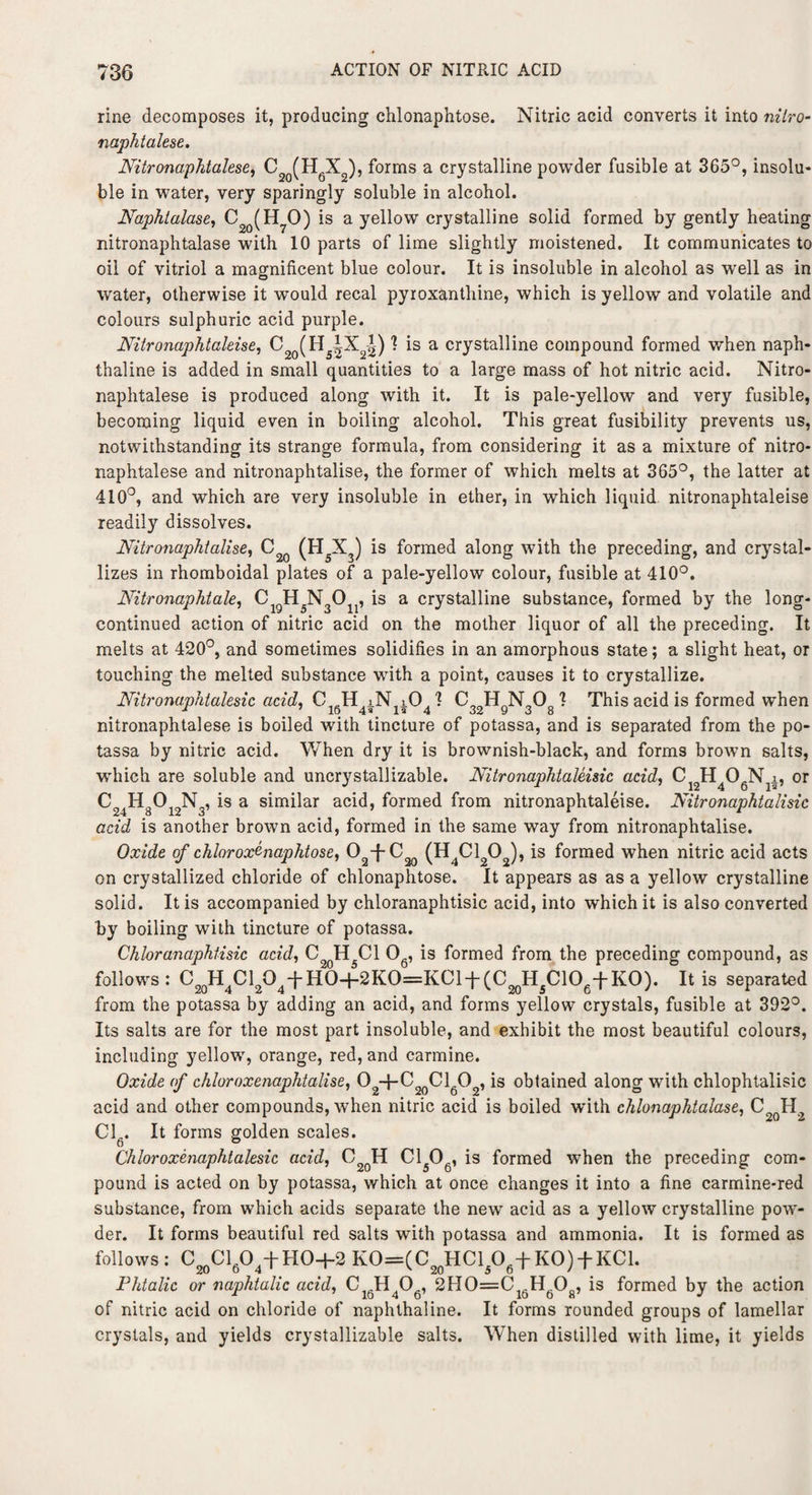 rine decomposes it, producing chlonaphtose. Nitric acid converts it into nilro- naphtalese. Nitronaphtalese, C2q(H6X2), forms a crystalline powder fusible at 365°, insolu¬ ble in water, very sparingly soluble in alcohol. Naphtalase, C2q(H70) is a yellow crystalline solid formed by gently heating nitronaphtalase with 10 parts of lime slightly moistened. It communicates to oil of vitriol a magnificent blue colour. It is insoluble in alcohol as well as in water, otherwise it would recal pyroxanthine, which is yellow and volatile and colours sulphuric acid purple. Nitronaphtaleise, ^ (H |X2-|) ^ *s a crystalline compound formed when naph¬ thaline is added in small quantities to a large mass of hot nitric acid. Nitro¬ naphtalese is produced along with it. It is pale-yellow and very fusible, becoming liquid even in boiling alcohol. This great fusibility prevents us, notwithstanding its strange formula, from considering it as a mixture of nitro¬ naphtalese and nitronaphtalise, the former of which melts at 365°, the latter at 410°, and which are very insoluble in ether, in which liquid nitronaphtaleise readily dissolves. Nitronaphtalise, C2Q (H5X3) is formed along with the preceding, and crystal¬ lizes in rhomboidal plates of a pale-yellow colour, fusible at 410°. Nitronaphtale, CigH5N3On, is a crystalline substance, formed by the long- continued action of nitric acid on the mother liquor of all the preceding. It melts at 420°, and sometimes solidifies in an amorphous state; a slight heat, or touching the melted substance with a point, causes it to crystallize. Nitronaphtalesic acid, CJH iN iO. I C„ HnN 0o 1 This acid is formed when 1 7 16 4* la 4 32 9 3 8 nitronaphtalese is boiled with tincture of potassa, and is separated from the po- tassa by nitric acid. When dry it is brownish-black, and forms brown salts, which are soluble and uncry stall izable. Nitronaphtaleisic acid, C H OgN i, or is a similar acid, formed from nitronaphtaleise. Nitronaphtalisic acid is another brown acid, formed in the same way from nitronaphtalise. Oxide of chlorox^naphtose, O -f-C (H Cl 0 ), is formed when nitric acid acts on crystallized chloride of chlonaphtose. It appears as as a yellow crystalline solid. It is accompanied by chloranaphtisic acid, into which it is also converted by boiling with tincture of potassa. Chloranaphtisic acid, C2qH5C1 06, is formed from the preceding compound, as follows : C20H4Cl2O4f HO-H2KO=KCl + (C20H5ClOe-i-KO). It is separated from the potassa by adding an acid, and forms yellow crystals, fusible at 392°. Its salts are for the most part insoluble, and exhibit the most beautiful colours, including yellow, orange, red, and carmine. Oxide of chloroxenaphtalise, O2+C20Cl6O2, is obtained along with chlophtalisic acid and other compounds, when nitric acid is boiled with chlonaphtalase, C2QH2 Cl . It forms golden scales. Chloroxenaphtalesic acid, C2qH C1506, is formed when the preceding com¬ pound is acted on by potassa, which at once changes it into a fine carmine-red substance, from which acids separate the new acid as a yellow crystalline pow¬ der. It forms beautiful red salts with potassa and ammonia. It is formed as follows: C20Cl6O4-fHO+2 KO=(C20HCl/)6+KO) + KCl. Phtalic or naphtalic acid, Ci6H406, 2H0=C1(.H608, is formed by the action of nitric acid on chloride of naphthaline. It forms rounded groups of lamellar crystals, and yields crystallizable salts. When distilled with lime, it yields