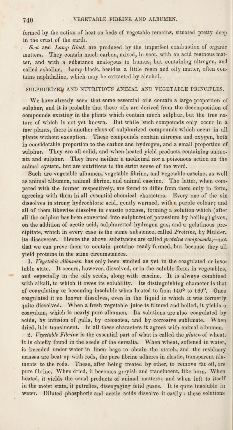 formed by the action of heat on beds of vegetable remains, situated pretty deep in the crust of the earth. Soot and Lamp Black are produced by the imperfect combustion of organic matters. They contain much carbon, mixed, in soot, with an acid resinous mat¬ ter, and with a substance analogous to humus, but containing nitrogen, and called asboline. Lamp-black, besides a little resin and oily matter, often con¬ tains naphthaline, which may be extracted by alcohol. SULPHURIZED AND NUTRITIOUS ANIMAL AND VEGETABLE PRINCIPLES. We have already seen that some essential oils contain a large proportion of sulphur, and it is probable that these oils are derived from the decomposition of compounds existing in the plants which contain much sulphur, but the true na¬ ture of which is not yet known. But while such compounds only occur in a few plants, there is another class of sulphurized compounds which occur in all plants without exception. These compounds contain nitrogen and oxygen, both in considerable proportion to the carbon and hydrogen, and a small proportion of sulphur. They are all solid, and when heated yield products containing ammo¬ nia and sulphur. They have neither a medicinal nor a poisonous action on the animal system, but are nutritious in the strict sense of the word. Such are vegetable albumen, vegetable fibrine, and vegetable caseine, as well as animal albumen, animal fibrine, and animal caseine. The latter, when com¬ pared with the former respectively, are found to differ from them only in form, agreeing with them in all essential chemical characters. Every one of the six dissolves in strong hydrochloric acid, gently warmed, with a purple colour; and all of them likewise dissolve in caustic potassa, forming a solution which (after all the sulphur has been converted into sulphuret of potassium by boiling) gives, on the addition of acetic acid, sulphuretted hydrogen gas, and a gelatinous pre¬ cipitate, which in every case is the same substance, called Proteine, by Mulder, its discoverer. Hence the above substances are called proteine compounds,—not that we can prove them to contain proteine ready formed, but because they all yield proteine in the same circumstances. 1. Vegetable Albumen has only been studied as yet in the coagulated or inso¬ luble state. It occurs, however, dissolved, or in the soluble form, in vegetables, and especially in the oily seeds, along with caseine. It is always combined with alkali, to which it owes its solubility. Its distinguishing character is that of coagulating or becoming insoluble when heated to from 140° to 160°. Once coagulated it no longer dissolves, even in the liquid in which it was formerly quite dissolved. When a fresh vegetable juice is filtered and boiled, it yields a coagulum, which is nearly pure albumen. Its solutions are also coagulated by acids, by infusion of galls, by creosotes, and by corrosive sublimate. When dried, it is translucent. In all these characters it agrees with animal albumen. 2. Vegetable Fibrine is the essential part of what is called the gluten of wheat. It is chiefly found in the seeds of the cerealia. When wheat, softened in water, is kneaded under water in linen bags to obtain the starch, and the residuary masses are beat up with rods, the pure fibrine adheres in elastic, transparent fila¬ ments to the rods. These, after being treated by ether, to remove fat oil, are pure fibrine. When dried, it becomes greyish and translucent, like horn. When heated, it yields the usual products of animal matters; and when left to itself in the moist state, it putrefies, disengaging fetid gases. It is quite insoluble in water. Diluted phosphoric and acetic acids dissolve it easily : these solutions