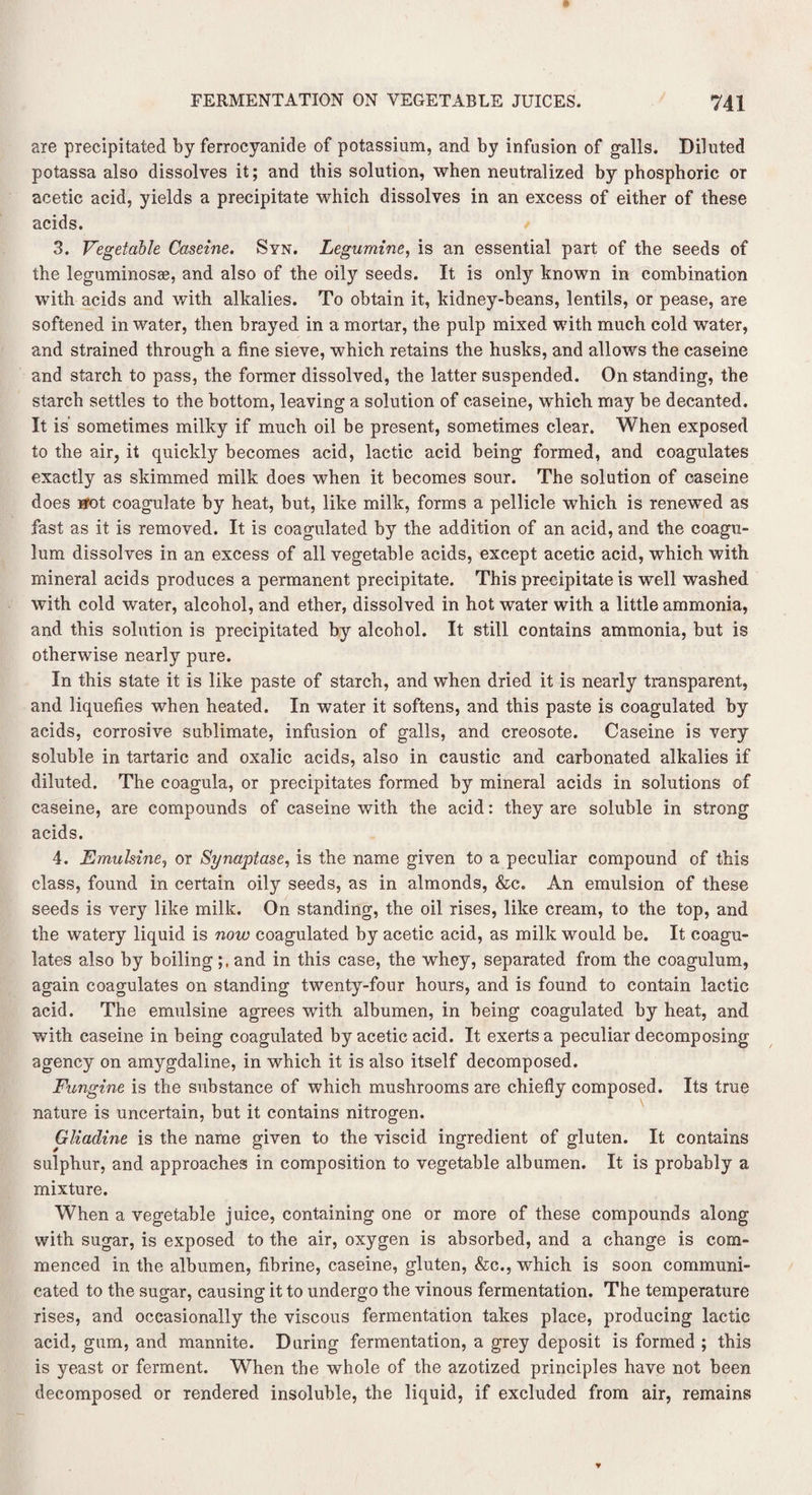 are precipitated by ferrocyanide of potassium, and by infusion of galls. Diluted potassa also dissolves it; and this solution, when neutralized by phosphoric or acetic acid, yields a precipitate which dissolves in an excess of either of these acids. 3. Vegetable Caserne. Syn. Legumine, is an essential part of the seeds of the leguminosae, and also of the oily seeds. It is only known in combination with acids and with alkalies. To obtain it, kidney-beans, lentils, or pease, are softened in water, then brayed in a mortar, the pulp mixed with much cold water, and strained through a fine sieve, which retains the husks, and allows the caseine and starch to pass, the former dissolved, the latter suspended. On standing, the starch settles to the bottom, leaving a solution of caseine, which may be decanted. It is' sometimes milky if much oil be present, sometimes clear. When exposed to the air, it quickly becomes acid, lactic acid being formed, and coagulates exactly as skimmed milk does when it becomes sour. The solution of caseine does Hfot coagulate by heat, but, like milk, forms a pellicle which is renewed as fast as it is removed. It is coagulated by the addition of an acid, and the coagu- lum dissolves in an excess of all vegetable acids, except acetic acid, which with mineral acids produces a permanent precipitate. This precipitate is well washed with cold water, alcohol, and ether, dissolved in hot water with a little ammonia, and this solution is precipitated by alcohol. It still contains ammonia, but is otherwise nearly pure. In this state it is like paste of starch, and when dried it is nearly transparent, and liquefies when heated. In water it softens, and this paste is coagulated by acids, corrosive sublimate, infusion of galls, and creosote. Caseine is very soluble in tartaric and oxalic acids, also in caustic and carbonated alkalies if diluted. The coagula, or precipitates formed by mineral acids in solutions of caseine, are compounds of caseine with the acid: they are soluble in strong acids. 4. Emulsine, or Synaptase, is the name given to a peculiar compound of this class, found in certain oily seeds, as in almonds, &c. An emulsion of these seeds is very like milk. On standing, the oil rises, like cream, to the top, and the watery liquid is now coagulated by acetic acid, as milk would be. It coagu¬ lates also by boilingand in this case, the whey, separated from the coagulum, again coagulates on standing twenty-four hours, and is found to contain lactic acid. The emulsine agrees with albumen, in being coagulated by heat, and with caseine in being coagulated by acetic acid. It exerts a peculiar decomposing agency on amygdaline, in which it is also itself decomposed. Fungine is the substance of which mushrooms are chiefly composed. Its true nature is uncertain, but it contains nitrogen. Gliadine is the name given to the viscid ingredient of gluten. It contains sulphur, and approaches in composition to vegetable albumen. It is probably a mixture. When a vegetable juice, containing one or more of these compounds along with sugar, is exposed to the air, oxygen is absorbed, and a change is com¬ menced in the albumen, fibrine, caseine, gluten, &c., which is soon communi¬ cated to the sugar, causing it to undergo the vinous fermentation. The temperature rises, and occasionally the viscous fermentation takes place, producing lactic acid, gum, and mannite. During fermentation, a grey deposit is formed ; this is yeast or ferment. When the whole of the azotized principles have not been decomposed or rendered insoluble, the liquid, if excluded from air, remains