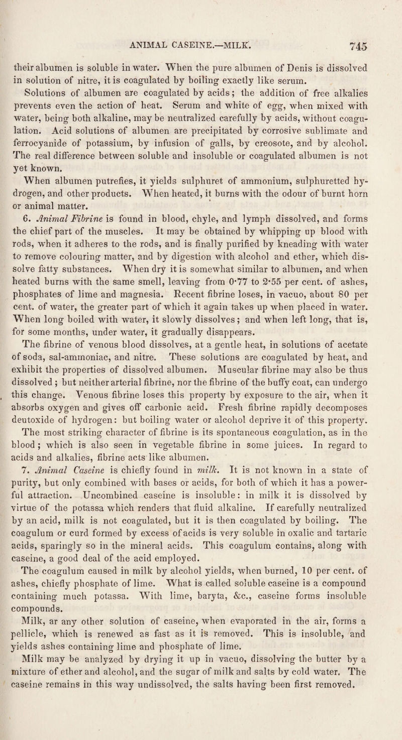 their albumen is soluble in water. When the pure albumen of Denis is dissolved in solution of nitre, it is coagulated by boiling exactly like serum. Solutions of albumen are coagulated by acids; the addition of free alkalies prevents even the action of heat. Serum and white of egg, when mixed with water, being both alkaline, may be neutralized carefully by acids, without coagu¬ lation. Acid solutions of albumen are precipitated by corrosive sublimate and ferrocyanide of potassium, by infusion of galls, by creosote, and by alcohol. The real difference between soluble and insoluble or coagulated albumen is not yet known. When albumen putrefies, it yields sulphuret of ammonium, sulphuretted hy¬ drogen, and other products. When heated, it burns with the odour of burnt horn » or animal matter. 6. Animal Fibrine is found in blood, chyle, and lymph dissolved, and forms the chief part of the muscles. It may be obtained by whipping up blood with rods, when it adheres to the rods, and is finally purified by kneading with water to remove colouring matter, and by digestion with alcohol and ether, which dis¬ solve fatty substances. When dry it is somewhat similar to albumen, and when heated burns with the same smell, leaving from 0*77 to 2*55 per cent, of ashes, phosphates of lime and magnesia. Recent fibrine loses, in vacuo, about 80 per cent, of water, the greater part of which it again takes up when placed in water. When long boiled with water, it slowly dissolves; and when left long, that is, for some months, under wrater, it gradually disappears. The fibrine of venous blood dissolves, at a gentle heat, in solutions of acetate of soda, sal-ammoniac, and nitre. These solutions are coagulated by heat, and exhibit the properties of dissolved albumen. Muscular fibrine may also be thus dissolved ; but neither arterial fibrine, nor the fihrine of the huffy coat, can undergo this change. Venous fibrine loses this property by exposure to the air, when it absorbs oxygen and gives off carbonic acid. Fresh fibrine rapidly decomposes deutoxide of hydrogen: but boiling wrater or alcohol deprive it of this property. The most striking character of fibrine is its spontaneous coagulation, as in the blood ; which is also seen in vegetable fibrine in some juices. In regard to acids and alkalies, fibrine acts like albumen. 7. Animal Caseine is chiefly found in milk. It is not known in a state of purity, but only combined with bases or acids, for both of which it has a power¬ ful attraction. Uncombined caseine is insoluble: in milk it is dissolved by virtue of the potassa which renders that fluid alkaline. If carefully neutralized by an acid, milk is not coagulated, but it is then coagulated by boiling. The coagulum or curd formed by excess of acids is very soluble in oxalic and tartaric acids, sparingly so in the mineral acids. This coagulum contains, along with caseine, a good deal of the acid employed. The coagulum caused in milk by alcohol yields, when burned, 10 per cent, of ashes, chiefly phosphate of lime. What is called soluble caseine is a compound containing much potassa. With lime, baryta, &c., caseine forms insoluble compounds. Milk, ar any other solution of caseine, when evaporated in the air, forms a pellicle, which is renewed as fast as it is removed. This is insoluble, and yields ashes containing lime and phosphate of lime. Milk may be analyzed by drying it up in vacuo, dissolving the butter by a mixture of ether and alcohol, and the sugar of milk and salts by cold water. The caseine remains in this way undissolved, the salts having been first removed.