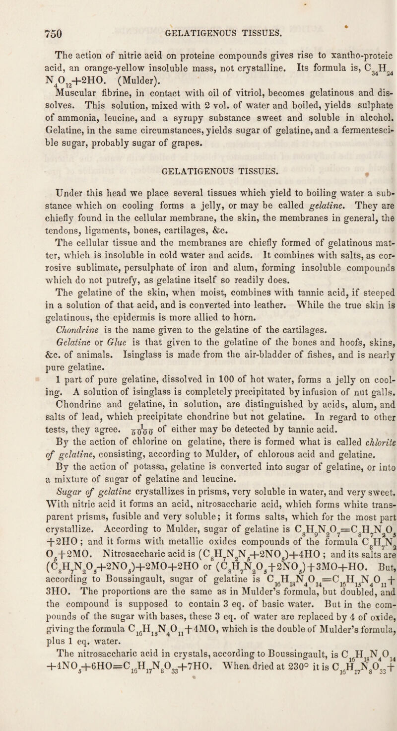 The action of nitric acid on proteine compounds gives rise to xantho-proteic acid, an orange-yellow insoluble mass, not crystalline. Its formula is, C IT N4°i2+2HO- (Mulder). Muscular fibrine, in contact with oil of vitriol, becomes gelatinous and dis¬ solves. This solution, mixed with 2 vol. of water and boiled, yields sulphate of ammonia, leucine, and a syrupy substance sweet and soluble in alcohol. Gelatine, in the same circumstances, yields sugar of gelatine, and a fermentesci- ble sugar, probably sugar of grapes. GELATIGENOUS TISSUES. Under this head we place several tissues which yield to boiling water a sub¬ stance which on cooling forms a jelly, or may be called gelatine. They are chiefly found in the cellular membrane, the skin, the membranes in general, the tendons, ligaments, bones, cartilages, &c. The cellular tissue and the membranes are chiefly formed of gelatinous mat¬ ter, which is insoluble in cold water and acids. It combines with salts, as cor¬ rosive sublimate, persulphate of iron and alum, forming insoluble compounds which do not putrefy, as gelatine itself so readily does. The gelatine of the skin, when moist, combines with tannic acid, if steeped in a solution of that acid, and is converted into leather. While the true skin is gelatinous, the epidermis is more allied to horn. Chondrine is the name given to the gelatine of the cartilages. Gelatine or Glue is that given to the gelatine of the bones and hoofs, skins, &c. of animals. Isinglass is made from the air-bladder of fishes, and is nearly pure gelatine. 1 part of pure gelatine, dissolved in 100 of hot water, forms a jelly on cool¬ ing. A solution of isinglass is completely precipitated by infusion of nut galls. Chondrine and gelatine, in solution, are distinguished by acids, alum, and salts of lead, which precipitate chondrine but not gelatine. In regard to other tests, they agree. 5 oVo °f euher may be detected by tannic acid. By the action of chlorine on gelatine, there is formed what is called chlorite of gelatine, consisting, according to Mulder, of chlorous acid and gelatine. By the action of potassa, gelatine is converted into sugar of gelatine, or into a mixture of sugar of gelatine and leucine. Sugar of gelatine crystallizes in prisms, very soluble in water, and very sweet. With nitric acid it forms an acid, nitrosaccharic acid, which forms white trans¬ parent prisms, fusible and very soluble; it forms salts, which for the most part crystallize. According to Mulder, sugar of gelatine is C8HgN207=C8HJ\T205 -j-2HO ; and it forms with metallic oxides compounds of the formula CHN 05-J-2M0. Nitrosaccharic acid is (C8H7N2N5+2N05)+4H0 ; and its salts?are (C8H7N205+2N05)+2M0+2H0 or (C8H7N?05+2N05) + 3M0+H0. But, according to Boussingault, sugar of gelatine is C16H18N4014=C16H15N40 -[■ 3HO. The proportions are the same as in Mulder’s formula, but doubled, and the compound is supposed to contain 3 eq. of basic water. But in the com¬ pounds of the sugar with bases, these 3 eq. of water are replaced by 4 of oxide, giving the formula C16H N Ojj-f-dMO, which is the double of Mulder’s formula, plus 1 eq. water. The nitrosaccharic acid in crystals, according to Boussingault, is C H N 0. +1N05+6H0=C16H17N8033+7H0. When dried at 230° it is