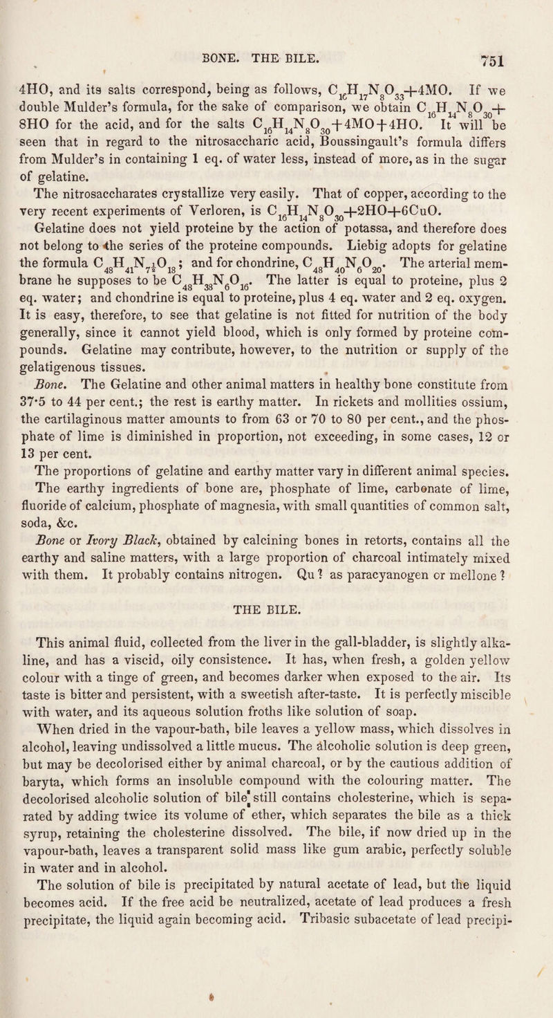 BONE. THE BILE. 4HO, and its salts correspond, being as follows, CJEL No0,,+4M0. If we double Mulder’s formula, for the sake of comparison, we obtain C Hj Ng0 -f- 8H0 for the acid, and for the salts Cl6H14N803()-j-4M0-{-4H0. 1 It* wUl^be seen that in regard to the nitrosaccharic acid, Boussingault’s formula differs from Mulder’s in containing 1 eq. of water less, instead of more, as in the sugar of gelatine. The nitrosaccharates crystallize very easily. That of copper, according to the very recent experiments of Verloren, is C16H14N8O30+2HO-h6CuO. Gelatine does not yield proteine by the action of potassa, and therefore does not belong to 4he series of the proteine compounds. Liebig adopts for gelatine the formula C48H41N7i018; and for chondrine, C48H40N6O20. The arterial mem¬ brane he supposes to be C48H33N6016. The latter is equal to proteine, plus 2 eq. water; and chondrine is equal to proteine, plus 4 eq. water and 2 eq. oxygen. It is easy, therefore, to see that gelatine is not fitted for nutrition of the body generally, since it cannot yield blood, which is only formed by proteine com¬ pounds. Gelatine may contribute, however, to the nutrition or supply of the gelatigenous tissues. Bone. The Gelatine and other animal matters in healthy bone constitute from 37*5 to 44 per cent.; the rest is earthy matter. In rickets and mollities ossium, the cartilaginous matter amounts to from 63 or 70 to 80 per cent., and the phos¬ phate of lime is diminished in proportion, not exceeding, in some cases, 12 or 13 per cent. The proportions of gelatine and earthy matter vary in different animal species. The earthy ingredients of bone are, phosphate of lime, carbonate of lime, fluoride of calcium, phosphate of magnesia, with small quantities of common salt, soda, &c. Bone or Ivory Black, obtained by calcining bones in retorts, contains all the earthy and saline matters, with a large proportion of charcoal intimately mixed with them. It probably contains nitrogen. Qu 1 as paracynnogen or mellone ? THE BILE. This animal fluid, collected from the liver in the gall-bladder, is slightly alka¬ line, and has a viscid, oily consistence. It has, when fresh, a golden yellow colour with a tinge of green, and becomes darker when exposed to the air. Its taste is bitter and persistent, with a sweetish after-taste. It is perfectly miscible with water, and its aqueous solution froths like solution of soap. When dried in the vapour-bath, bile leaves a yellow mass, which dissolves in alcohol, leaving undissolved a little mucus. The alcoholic solution is deep green, but may be decolorised either by animal charcoal, or by the cautious addition of baryta, which forms an insoluble compound with the colouring matter. The decolorised alcoholic solution of bilej still contains cholesterine, which is sepa¬ rated by adding twice its volume of ether, which separates the bile as a thick syrup, retaining the cholesterine dissolved. The bile, if now dried up in the vapour-bath, leaves a transparent solid mass like gum arabic, perfectly soluble in water and in alcohol. The solution of bile is precipitated by natural acetate of lead, but the liquid becomes acid. If the free acid be neutralized, acetate of lead produces a fresh precipitate, the liquid again becoming acid. Tribasic subacetate of lead precipi-