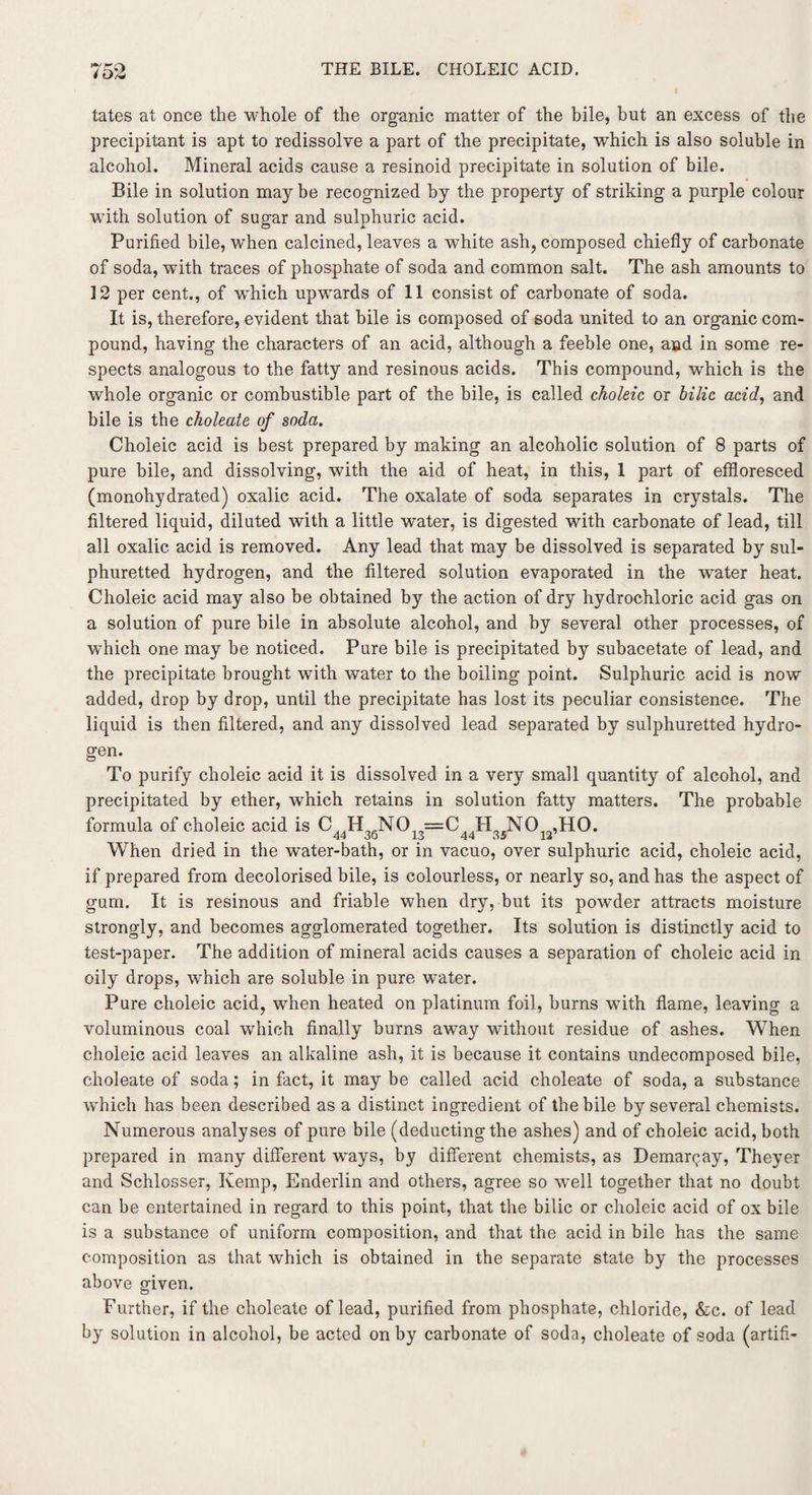 tates at once the whole of the organic matter of the bile, but an excess of the precipitant is apt to redissolve a part of the precipitate, which is also soluble in alcohol. Mineral acids cause a resinoid precipitate in solution of bile. Bile in solution may be recognized by the property of striking a purple colour with solution of sugar and sulphuric acid. Purified bile, when calcined, leaves a white ash, composed chiefly of carbonate of soda, wffth traces of phosphate of soda and common salt. The ash amounts to 12 per cent., of which upwards of 11 consist of carbonate of soda. It is, therefore, evident that bile is composed of soda united to an organic com¬ pound, having the characters of an acid, although a feeble one, and in some re¬ spects analogous to the fatty and resinous acids. This compound, which is the whole organic or combustible part of the bile, is called choleic, or bilic acid, and bile is the choleate of soda. Choleic acid is best prepared by making an alcoholic solution of 8 parts of pure bile, and dissolving, with the aid of heat, in this, 1 part of effloresced (monohydrated) oxalic acid. The oxalate of soda separates in crystals. The filtered liquid, diluted with a little water, is digested with carbonate of lead, till all oxalic acid is removed. Any lead that may be dissolved is separated by sul¬ phuretted hydrogen, and the filtered solution evaporated in the water heat. Choleic acid may also be obtained by the action of dry hydrochloric acid gas on a solution of pure bile in absolute alcohol, and by several other processes, of which one may be noticed. Pure bile is precipitated by subacetate of lead, and the precipitate brought with water to the boiling point. Sulphuric acid is now added, drop by drop, until the precipitate has lost its peculiar consistence. The liquid is then filtered, and any dissolved lead separated by sulphuretted hydro¬ gen. To purify choleic acid it is dissolved in a very small quantity of alcohol, and precipitated by ether, which retains in solution fatty matters. The probable formula of choleic acid is C H NO =C H NO ,HO. When dried in the water-bath, or in vacuo, over sulphuric acid, choleic acid, if prepared from decolorised bile, is colourless, or nearly so, and has the aspect of gum. It is resinous and friable when dry, but its powder attracts moisture strongly, and becomes agglomerated together. Its solution is distinctly acid to test-paper. The addition of mineral acids causes a separation of choleic acid in oily drops, which are soluble in pure water. Pure choleic acid, when heated on platinum foil, burns with flame, leaving a voluminous coal which finally burns away without residue of ashes. When choleic acid leaves an alkaline ash, it is because it contains undecomposed bile, choleate of soda; in fact, it may be called acid choleate of soda, a substance which has been described as a distinct ingredient of the bile by several chemists. Numerous analyses of pure bile (deducting the ashes) and of choleic acid, both prepared in many different ways, by different chemists, as Demarqay, Theyer and Schlosser, Kemp, Enderlin and others, agree so well together that no doubt can be entertained in regard to this point, that the bilic or choleic acid of ox bile is a substance of uniform composition, and that the acid in bile has the same composition as that which is obtained in the separate state by the processes above given. Further, if the choleate of lead, purified from phosphate, chloride, &c. of lead by solution in alcohol, be acted on by carbonate of soda, choleate of soda (artifi-