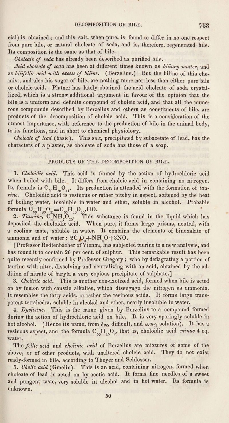 cial) is obtained; and this salt, when pure, is found to differ in no one respect from pure bile, or natural choleate of soda, and is, therefore, regenerated bile. Its composition is the same as that of bile. Choleate of soda has already been described as purified bile. Acid choleate of soda has been at different times known as biliary matter, and as bilifellic acid with excess of biline. (Berzelius.) But the biline of this che¬ mist, and also his sugar of bile, are nothing more nor less than either pure bile or choleic acid. Platner has lately obtained the acid choleate of soda crystal¬ lized, which is a strong additional argument in favour of the opinion that the bile is a uniform and definite compound of choleic acid, and that all the nume¬ rous compounds described by Berzelius and others as constituents of bile, are products of the decomposition of choleic acid. This is a consideration of the utmost importance, with reference to the production of bile in the animal body, to its functions, and in short to chemical physiology. Choleate of lead (basic). This salt, precipitated by subacetate of lead, has the characters of a plaster, as choleate of soda has those of a soap. PRODUCTS OF THE DECOMPOSITION OF BILE. 1. Choloidic acid. This acid is formed by the action of hydrochloric acid when boiled with bile. It differs from choleic acid in containing no nitrogen. Its formula is Cc H 0 Its production is attended with the formation of tau- rine. Choloidic acid is resinous or rather pitchy in aspect, softened by the heat of boiling water, insoluble in water and ether, soluble in alcohol. Probable formula C60H50On=C60H49OI0,HO. ’ 2. Taurine, C4NH7O10. This substance is found in the liquid which has deposited the choloidic acid. When pure, it forms large prisms, neutral, with a cooling taste, soluble in water. It contains the elements of binoxalate of ammonia and of water: 2C3P3+NH40-f'3N0. [Professor Redtenbacher of Vienna, has subjected taurine to a new analysis, and has found it to contain 26 per cent, of sulphur. This remarkable result has been • quite recently confirmed by Professor Gregory ; who by deflagrating a portion of taurine with nitre, dissolving and neutralizing with an acid, obtained by the ad¬ dition of nitrate of baryta a very copious precipitate of sulphate.] 3. Cholinic acid. This is another non-azotized acid, formed when bile is acted on by fusion with caustic alkalies, which disengage the nitrogen as ammonia. It resembles the fatty acids, or rather the resinous acids. It forms large trans¬ parent tetrahedra, soluble in alcohol and ether, nearly insoluble in water. 4. Dyslisine. This is the name given by Berzelius to a compound formed during the action of hydrochloric acid on bile. It is very sparingly soluble in hot alcohol. (Hence its name, from difficult, and solution). It has a resinous aspect, and the formula C6oH460?, that is, choloidic acid minus 4 eq. water. The fellic acid and cholinic acid of Berzelius are mixtures of some of the above, or of other products, with unaltered choleic acid. They do not exist ready-formed in bile, according to Theyer and Schlosser. 5. Cholic acid (Gmelin). This is an acid, containing nitrogen, formed when choleate of lead is acted on by acetic acid. It forms fine needles of a sweet and pungent taste, very soluble in alcohol and in hot water. Its formula is unknown. 50