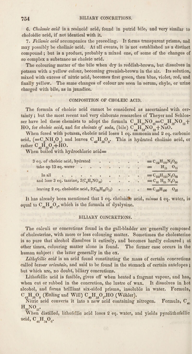 6. Cholanic acid is a resinoid acid, found in putrid bile, and very similar to choloidic acid, if not identical with it. 7. Fellanic acid accompanies the preceding. It forms transparent prisms, and may possibly be cholinic acid. At all events, it is not established as a distinct compound ; but is a product, probably a mixed one, of some of the changes of so complex a substance as choleic acid. The colouring matter of the bile when dry is reddish-brown, but dissolves in potassa with a yellow colour, becoming greenish-brown in the air. Its solution, mixed with excess of nitric acid, becomes first green, then blue, violet, red, and finally yellow. The same changes of colour are seen in serum, chyle, or urine charged with bile, as in jaundice. COMPOSITION OF CHOLEIC ACID. The formula of choleic acid cannot be considered as ascertained with cer¬ tainty ; but the most recent and very elaborate researches of Theyer and Schlos- ser have led these chemists to adopt the formula C HoJNf0, ==C H„rNO,n+ HO, for choleic acid, and for choleate of soda, (bile) C44H35N012~|-Na0. When fused with potassa, choleic acid loses 1 eq. ammonia and 2 eq. carbonic acid, (=C2NH304) and leaves . This is hydrated cholinic acid, or rather C^H^-t-HO. When boiled with hydrochloric acid= 3 eq. of choleic acid, hydrated.= C132H10sN3O39 take up 13 eq. water H13 Oj3 ft i i ' i ■■■■ — In all ......... = C 132^121^3^52 and lose 3 eq. taurine, 3(C4H7NO10) . . . . = C,2 H21 NgO^ leaving 2 eq. choloidic acid, 2(C60H50Ou) . . . = C120Hl00 It has already been mentioned that 1 eq. choloidlte acid, minus 4 eq. water, is equal to CecH4607, which is the formula of dyslysine. BILIARY CONCRETIONS. The calculi or concretions found in the gall-bladder are generally composed of cholesterine, with more or less colouring matter. Sometimes the cholesterine is so pure that alcohol dissolves it entirely, and becomes hardly coloured ; at other times, colouring matter alone is found. The former case occurs in the human subject: the latter generally in the ox. Lithofellic acid is an acid found constituting the mass of certain concretions called hezoar orientate, and said to be found in the stomach of certain antelopes ; but which are, no doubt, biliary concretions. Lithofellic acid is fusible, gives off when heated a fragrant vapour, and has, when cut or rubbed in the concretion, the lustre of wax. It dissolves in hot alcohol, and forms brilliant six-sided prisms, insoluble in water. Formula, C42H38°8 (EttUnS and Wil1) C40H35°7’HO (W6hler). . Nitric acid converts it into a new acid containing nitrogen. Formula, C4o h28no„. When distilled, lithofellic acid loses 2 eq. water, and yields pyrolithofellic C,oT1,06.