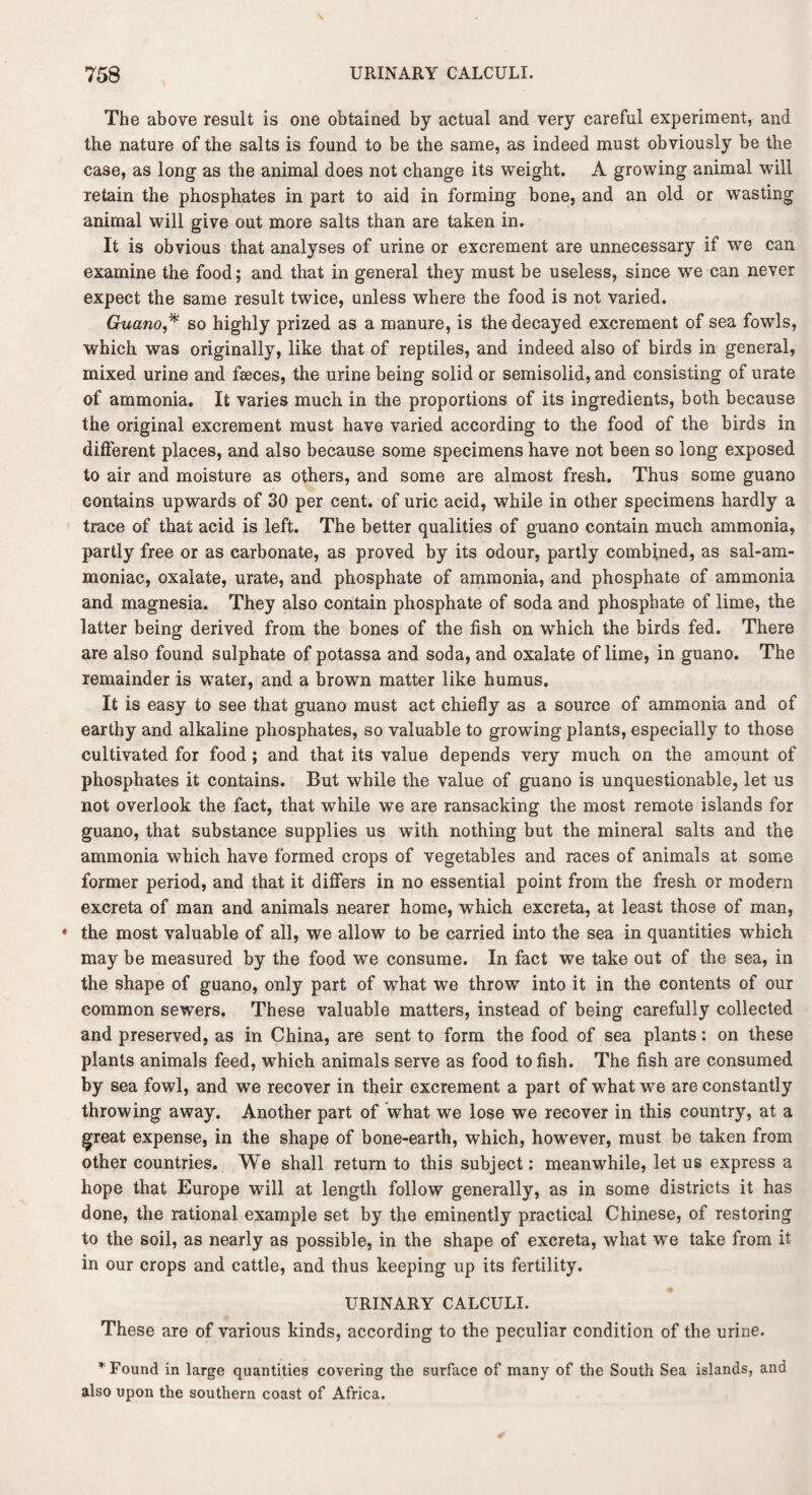 The above result is one obtained by actual and very careful experiment, and the nature of the salts is found to be the same, as indeed must obviously be the case, as long as the animal does not change its weight. A growing animal will retain the phosphates in part to aid in forming bone, and an old or wasting animal will give out more salts than are taken in. It is obvious that analyses of urine or excrement are unnecessary if we can examine the food; and that in general they must be useless, since we can never expect the same result twice, unless where the food is not varied. Guano* so highly prized as a manure, is the decayed excrement of sea fowls, which was originally, like that of reptiles, and indeed also of birds in general, mixed urine and faeces, the urine being solid or semisolid, and consisting of urate of ammonia. It varies much in the proportions of its ingredients, both because the original excrement must have varied according to the food of the birds in different places, and also because some specimens have not been so long exposed to air and moisture as others, and some are almost fresh. Thus some guano contains upwards of 30 per cent, of uric acid, while in other specimens hardly a trace of that acid is left. The better qualities of guano contain much ammonia, partly free or as carbonate, as proved by its odour, partly combined, as sal-am¬ moniac, oxalate, urate, and phosphate of ammonia, and phosphate of ammonia and magnesia. They also contain phosphate of soda and phosphate of lime, the latter being derived from the bones of the fish on which the birds fed. There are also found sulphate of potassa and soda, and oxalate of lime, in guano. The remainder is water, and a brown matter like humus. It is easy to see that guano must act chiefly as a source of ammonia and of earthy and alkaline phosphates, so valuable to growing plants, especially to those cultivated for food ; and that its value depends very much on the amount of phosphates it contains. But while the value of guano is unquestionable, let us not overlook the fact, that while we are ransacking the most remote islands for guano, that substance supplies us with nothing but the mineral salts and the ammonia which have formed crops of vegetables and races of animals at some former period, and that it differs in no essential point from the fresh or modern excreta of man and animals nearer home, which excreta, at least those of man, • the most valuable of all, we allow to be carried into the sea in quantities which may be measured by the food we consume. In fact we take out of the sea, in the shape of guano, only part of what we throw into it in the contents of our common sewers. These valuable matters, instead of being carefully collected and preserved, as in China, are sent to form the food of sea plants: on these plants animals feed, which animals serve as food to fish. The fish are consumed by sea fowl, and we recover in their excrement a part of what we are constantly throwing away. Another part of what we lose we recover in this country, at a great expense, in the shape of bone-earth, which, however, must be taken from other countries. We shall return to this subject: meanwhile, let us express a hope that Europe will at length follow generally, as in some districts it has done, the rational example set by the eminently practical Chinese, of restoring to the soil, as nearly as possible, in the shape of excreta, what we take from it in our crops and cattle, and thus keeping up its fertility. URINARY CALCULI. These are of various kinds, according to the peculiar condition of the urine. * Found in large quantities covering the surface of many of the South Sea islands, and also upon the southern coast of Africa.