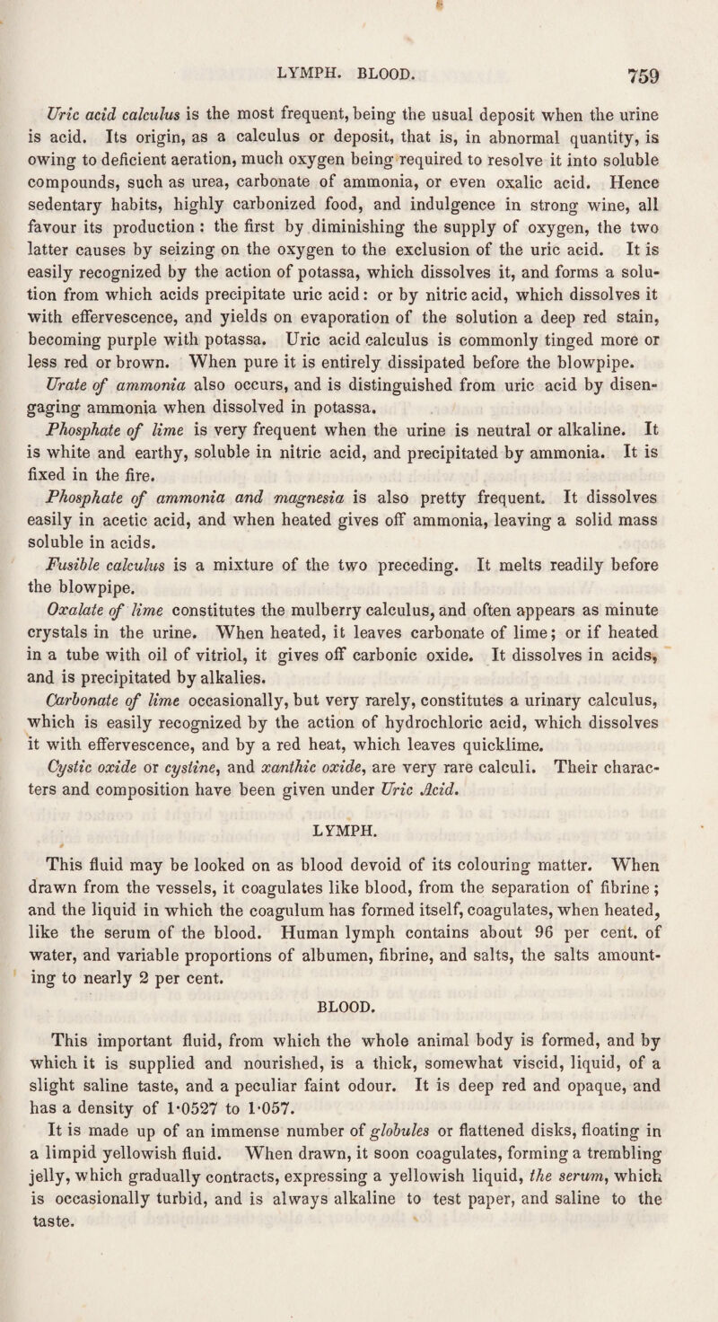Uric add calculus is the most frequent, being the usual deposit when the urine is acid. Its origin, as a calculus or deposit, that is, in abnormal quantity, is owing to deficient aeration, much oxygen being required to resolve it into soluble compounds, such as urea, carbonate of ammonia, or even oxalic acid. Hence sedentary habits, highly carbonized food, and indulgence in strong wine, all favour its production : the first by diminishing the supply of oxygen, the two latter causes by seizing on the oxygen to the exclusion of the uric acid. It is easily recognized by the action of potassa, which dissolves it, and forms a solu¬ tion from which acids precipitate uric acid: or by nitric acid, which dissolves it with effervescence, and yields on evaporation of the solution a deep red stain, becoming purple with potassa. Uric acid calculus is commonly tinged more or less red or brown. When pure it is entirely dissipated before the blowpipe. Urate of ammonia also occurs, and is distinguished from uric acid by disen¬ gaging ammonia when dissolved in potassa. Phosphate of lime is very frequent when the urine is neutral or alkaline. It is white and earthy, soluble in nitric acid, and precipitated by ammonia. It is fixed in the fire. Phosphate of ammonia and magnesia is also pretty frequent. It dissolves easily in acetic acid, and when heated gives off ammonia, leaving a solid mass soluble in acids. Fusible calculus is a mixture of the two preceding. It melts readily before the blowpipe. Oxalate of lime constitutes the mulberry calculus, and often appears as minute crystals in the urine. When heated, it leaves carbonate of lime; or if heated in a tube with oil of vitriol, it gives off carbonic oxide. It dissolves in acids, and is precipitated by alkalies. Carbonate of lime occasionally, but very rarely, constitutes a urinary calculus, which is easily recognized by the action of hydrochloric acid, which dissolves it with effervescence, and by a red heat, which leaves quicklime. Cystic oxide or cystine, and xanthic oxide, are very rare calculi. Their charac¬ ters and composition have been given under Uric Acid. LYMPH. This fluid may be looked on as blood devoid of its colouring matter. W’hen drawn from the vessels, it coagulates like blood, from the separation of fibrine; and the liquid in which the coagulum has formed itself, coagulates, when heated, like the serum of the blood. Human lymph contains about 96 per cent, of water, and variable proportions of albumen, fibrine, and salts, the salts amount¬ ing to nearly 2 per cent. BLOOD. This important fluid, from which the whole animal body is formed, and by which it is supplied and nourished, is a thick, somewhat viscid, liquid, of a slight saline taste, and a peculiar faint odour. It is deep red and opaque, and has a density of 1*0527 to 1*057. It is made up of an immense number of globules or flattened disks, floating in a limpid yellowish fluid. When drawn, it soon coagulates, forming a trembling jelly, which gradually contracts, expressing a yellowish liquid, the serum, which is occasionally turbid, and is always alkaline to test paper, and saline to the taste.