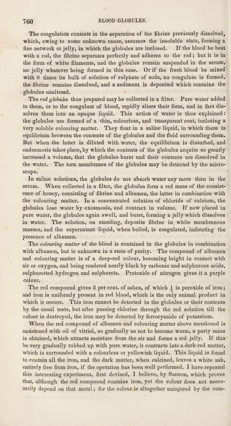 The coagulation consists in the separation of the fibrine previously dissolved, which, owing to some unknown cause, assumes the insoluble state, forming a fine network or jelly, in which the globules are inclosed. If the blood be beat with a rod, the fibrine separates perfectly and adheres to the rod ; but it is in the form of white filaments, and the globules remain suspended in the serum, no jelly whatever being formed in this case. Or if the fresh blood be mixed with 8 times its bulk of solution of sulphate of soda, no coagulum is formed, the fibrine remains dissolved, and a sediment is deposited which contains the globules unaltered. The red globules thus prepared maybe collected in a filter. Pure water added to them, or to the coagulum of blood, rapidly alters their form, and in fact dis¬ solves them into an opaque liquid. This action of water is thus explained: the globules are formed of a thin, colourless, and transparent coat, inclosing a very soluble colouring matter. They float in a saline liquid, in which there is equlibrium between the contents of the globules and the fluid surrounding them. But when the latter is diluted with water, the equilibrium is disturbed, and endosmosis takes place, by which the contents of the globules acquire so greatly increased a volume, that the globules burst and their contents are dissolved in the water. The torn membranes of the globules may be detected by the micro¬ scope. In saline solutions, the globules do not absorb water any more than in the serum. When collected in a filter, the globules form a red mass of the consist¬ ence of honey, consisting of fibrine and albumen, the latter in combination with the colouring matter. In a concentrated solution of chloride of calcium, the globules lose water by exosmosis, and contract in volume. If now placed in pure water, the globules again swell, and burst, forming a jelly which dissolves in water. The solution, on standing, deposits fibrine in white membranous masses, and the supernatant liquid, when boiled, is coagulated, indicating the presence of albumen. The colouring matter of the blood is contained in the globules in combination with albumen, but is unknown in a state of purity. The compound of albumen and colouring matter is of a deep-red colour, becoming bright in contact with air or oxygen, and being rendered nearly black by carbonic and sulphurous acids, sulphuretted hydrogen and sulphurets. Protoxide of nitrogen gives it a purple colour. The red compound gives 2 per cent, of ashes, of which is peroxide of iron; and iron is uniformly present in red blood, which is the only animal product in which it occurs. This iron cannot be detected in the globules or their contents by the usual tests, but after passing chlorine through the red solution till the colour is destroyed, the iron may be detected by ferrocyanide of potassium. When the red compound of albumen and colouring matter above mentioned is moistened with oil of vitriol, so gradually as not to become warm, a pasty mass is obtained, which attracts moisture from the air and forms a red jelly. If this be very gradually rubbed up wTith pure water, it contracts into a dark-red matter, which is surrounded with a colourless or yellowish liquid. This liquid is found to contain all the iron, and the dark matter, when calcined, leaves a white ash, entirely free from iron, if the operation has been well performed. I have repeated this interesting experiment, first devised, I believe, by Sanson, which proves that, although the red compound contains iron, yet the colour does not neces¬ sarily depend on that metal; for the colour is altogether uninjured by the com-