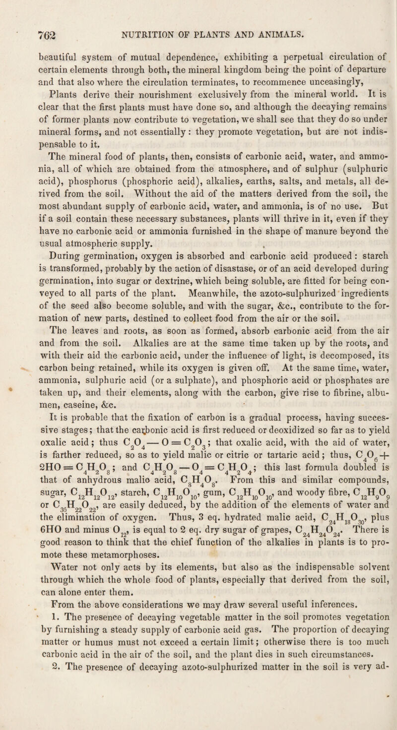 beautiful system of mutual dependence, exhibiting a perpetual circulation of certain elements through both, the mineral kingdom being the point of departure and that also where the circulation terminates, to recommence unceasingly, Plants derive their nourishment exclusively from the mineral world. It is clear that the first plants must have done so, and although the decaying remains of former plants now contribute to vegetation, we shall see that they do so under mineral forms, and not essentially: they promote vegetation, but are not indis¬ pensable to it. The mineral food of plants, then, consists of carbonic acid, water, and ammo¬ nia, all of which are obtained from the atmosphere, and of sulphur (sulphuric acid), phosphorus (phosphoric acid), alkalies, earths, salts, and metals, all de¬ rived from the soil. Without the aid of the matters derived from the soil, the most abundant supply of carbonic acid, water, and ammonia, is of no use. But if a soil contain these necessary substances, plants will thrive in it, even if they have no carbonic acid or ammonia furnished in the shape of manure beyond the usual atmospheric supply. During germination, oxygen is absorbed and carbonic acid produced : starch is transformed, probably by the action of disastase, or of an acid developed during germination, into sugar or dextrine, which being soluble, are fitted for being con¬ veyed to all parts of the plant. Meanwhile, the azoto-sulphurized ingredients of the seed also become soluble, and with the sugar, &c., contribute to the for¬ mation of new parts, destined to collect food from the air or the soil. The leaves and roots, as soon as formed, absorb carbonic acid from the air and from the soil. Alkalies are at the same time taken up by the roots, and with their aid the carbonic acid, under the influence of light, is decomposed, its carbon being retained, while its oxygen is given off. At the same time, water, ammonia, sulphuric acid (or a sulphate), and phosphoric acid or phosphates are taken up, and their elements, along with the carbon, give rise to fibrine, albu¬ men, caseine, &c. It is probable that the fixation of carbon is a gradual process, having succes¬ sive stages; that the carbonic acid is first reduced or deoxidized so far as to yield oxalic acid; thus C204—0 = C203; that oxalic acid, with the aid of water, is farther reduced, so as to yield malic or citric or tartaric acid; thus, C4Og-f- 2HO = C H 0 • and 0H0o — 0=CH0 ; this last formula doubled is that of anhydrous malio acid, C8H408. From this and similar compounds, su^ar, C12H12012, starch, CI2H10O10, gum, C^H^O^, and woody fibre, or C H O , are easily deduced, by the addition of the elements of water and uU Z4 _ the elimination of oxygen. Thus, 3 eq. hydrated malic acid, C24H1803Q, plus 6HO and minus Ol2, is equal to 2 eq. dry sugar of grapes, C H^O^. There is good reason to think that the chief function of the alkalies in plants is to pro¬ mote these metamorphoses. Water not only acts by its elements, but also as the indispensable solvent through which the whole food of plants, especially that derived from the soil, can alone enter them. From the above considerations we may draw several useful inferences. 1. The presence of decaying vegetable matter in the soil promotes vegetation by furnishing a steady supply of carbonic acid gas. The proportion of decaying matter or humus must not exceed a certain limit; otherwise there is too much carbonic acid in the air of the soil, and the plant dies in such circumstances. 2. The presence of decaying azoto-sulphurized matter in the soil is very ad-