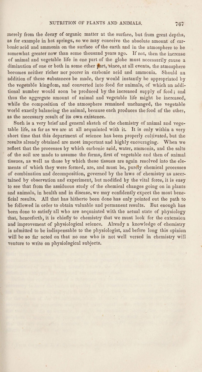 merely from the decay of organic matter at the surface, but from great depths, as for example in hot springs, so we may conceive the absolute amount of car¬ bonic acid and ammonia on the surface of the earth and in the atmosphere to be somewhat greater now than some thousand years ago. If not, then the increase of animal and vegetable life in one part of the globe must necessarily cause a diminution of one or both in some other $art, since, at all events, the atmosphere becomes neither richer nor poorer in carbonic acid and ammonia. Should an addition of these substances be made, they would instantly be appropriated by the vegetable kingdom, and converted into food for animals, of which an addi¬ tional number would soon be produced by the increased supply of food; and thus the aggregate amount of animal and vegetable life might be increased, while the composition of the atmosphere remained unchanged, the vegetable world exactly balancing the animal, because each produces the food of the other, as the necessary result of its own existence. Such is a very brief and general sketch of the chemistry of animal and vege¬ table life, as far as we are at all acquainted with it. It is only within a very short time that this department of science has been properly cultivated, but the results already obtained are most important and highly encouraging. When we reflect that the processes by which carbonic acid, water, ammonia, and the salts of the soil are made to assume the forms, first of vegetable and then of animal tissues, as well as those by which these tissues are again resolved into the ele¬ ments of which they were formed, are, and must be, purely chemical processes of combination and decomposition, governed by the laws of chemistry as ascer¬ tained by observation and experiment, but modified by the vital force, it is easy to see that from the assiduous study of the chemical changes going on in plants and animals, in health and in disease, we may confidently expect the most bene¬ ficial results. All that has hitherto been done has only pointed out the path to be followed in order to obtain valuable and permanent results. But enough has been done to satisfy all who are acquainted with the actual state of physiology that, henceforth, it is chiefly to chemistry that we must look for the extension and improvement of physiological science. Already a knowledge of chemistry is admitted to be indispensable to the physiologist, and before long this opinion will be so far acted on that no one who is not well versed in chemistry will venture to write on physiological subjects.