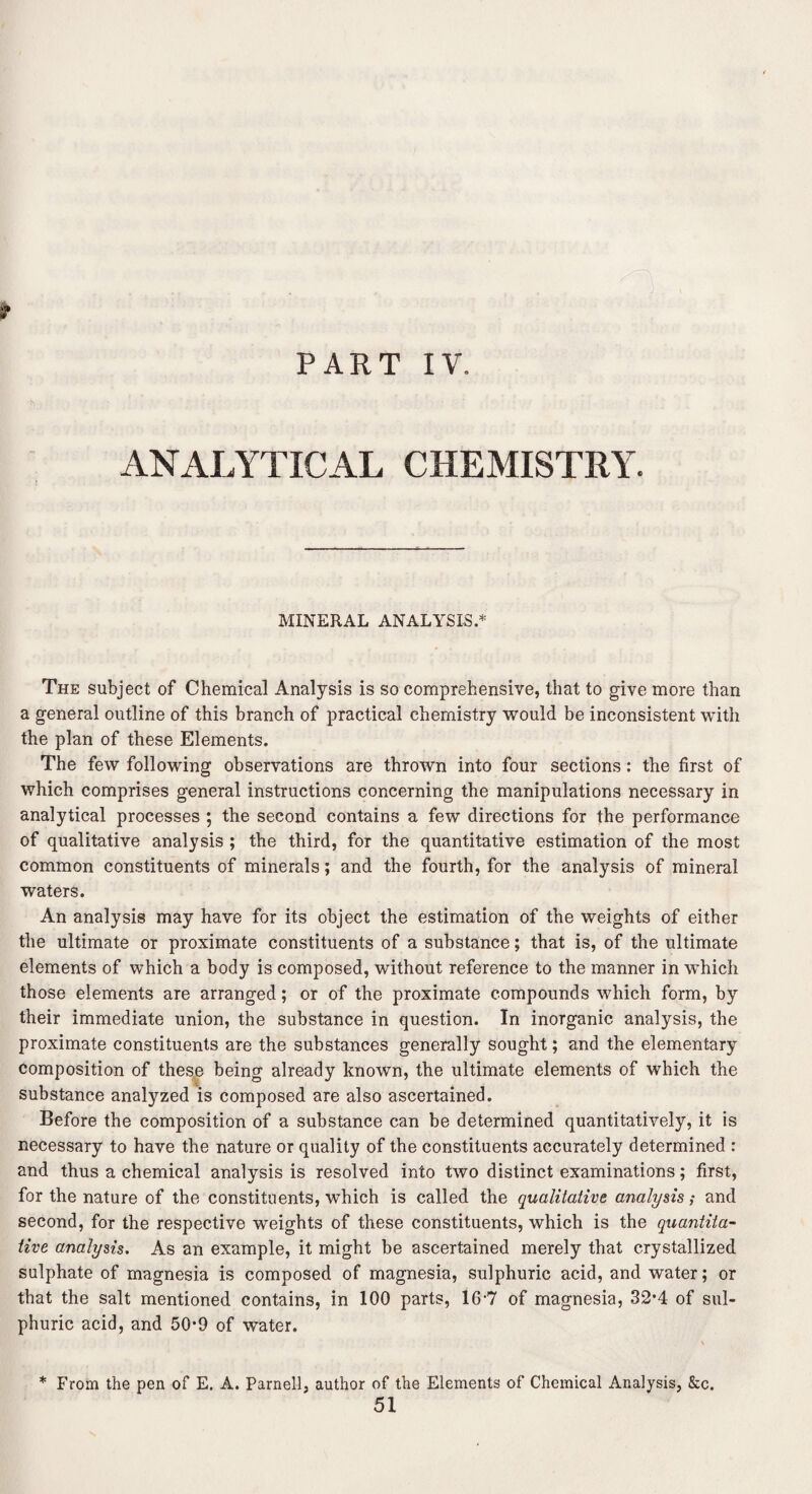 PART s* IV. ANALYTICAL CHEMISTRY MINERAL ANALYSIS.* The subject of Chemical Analysis is so comprehensive, that to give more than a general outline of this branch of practical chemistry would be inconsistent with the plan of these Elements. The few following observations are thrown into four sections: the first of which comprises general instructions concerning the manipulations necessary in analytical processes ; the second contains a few directions for the performance of qualitative analysis ; the third, for the quantitative estimation of the most common constituents of minerals; and the fourth, for the analysis of mineral waters. An analysis may have for its object the estimation of the weights of either the ultimate or proximate constituents of a substance; that is, of the ultimate elements of which a body is composed, without reference to the manner in which those elements are arranged; or of the proximate compounds which form, by their immediate union, the substance in question. In inorganic analysis, the proximate constituents are the substances generally sought; and the elementary composition of these being already known, the ultimate elements of which the substance analyzed is composed are also ascertained. Before the composition of a substance can be determined quantitatively, it is necessary to have the nature or quality of the constituents accurately determined : and thus a chemical analysis is resolved into two distinct examinations; first, for the nature of the constituents, which is called the qualitative analysis; and second, for the respective weights of these constituents, which is the quantita¬ tive analysis. As an example, it might be ascertained merely that crystallized sulphate of magnesia is composed of magnesia, sulphuric acid, and water; or that the salt mentioned contains, in 100 parts, 16-7 of magnesia, 32*4 of sul¬ phuric acid, and 50*9 of water. * From the pen of E. A. Parnell, author of the Elements of Chemical Analysis, &c. 51