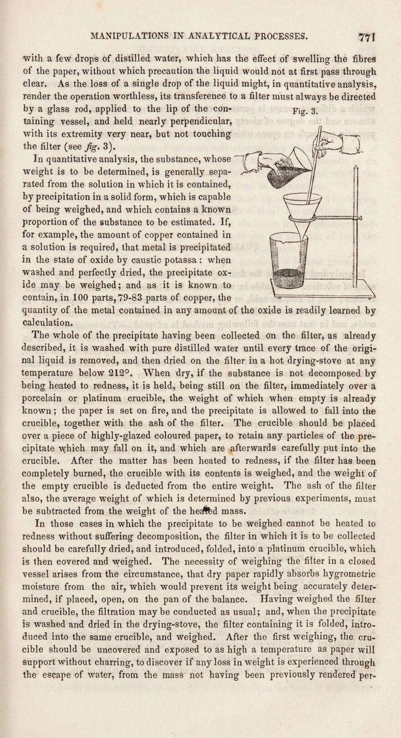 -with a few drops of distilled water, which has the effect of swelling the fibres of the paper, without which precaution the liquid would not at first pass through clear. As the loss of a single drop of the liquid might, in quantitative analysis, render the operation worthless, its transference to a filter must always be directed by a glass rod, applied to the lip of the con- 3. taining vessel, and held nearly perpendicular, with its extremity very near, but not touching the filter (see Jig. 3). In quantitative analysis, the substance, whose weight is to be determined, is generally sepa¬ rated from the solution in which it is contained, by precipitation in a solid form, which is capable of being weighed, and which contains a known proportion of the substance to be estimated. If, for example, the amount of copper contained in a solution is required, that metal is precipitated in the state of oxide by caustic potassa : when washed and perfectly dried, the precipitate ox¬ ide may be weighed; and as it is known to contain, in 100 parts, 79-83 parts of copper, the quantity of the metal contained in any amount of the oxide is readily learned by calculation. The whole of the precipitate having been collected on the filter, as already described, it is washed with pure distilled water until every trace of the origi¬ nal liquid is removed, and then dried on the filter in a hot drying-stove at any temperature below 212°. When dry, if the substance is not decomposed by being heated to redness, it is held, being still on the filter, immediately over a porcelain or platinum crucible, the weight of which when empty is already known; the paper is set on fire, and the precipitate is allowed to fall into the crucible, together with the ash of the filter. The crucible should be placed over a piece of highly-glazed coloured paper, to retain any particles of the pre¬ cipitate \yhich may fall on it, and which are afterwards carefully put into the crucible. After the matter has been heated to redness, if the filter has been completely burned, the crucible with its contents is weighed, and the weight of the empty crucible is deducted from the entire weight. The ash of the filter also, the average weight of which is determined by previous experiments, must be subtracted from the weight of the heaftfed mass. In those cases in which the precipitate to be weighed cannot be heated to redness without suffering decomposition, the filter in which it is to be collected should be carefully dried, and introduced, folded, into a platinum crucible, which is then covered and weighed. The necessity of weighing the filter in a closed vessel arises from the circumstance, that dry paper rapidly absorbs hygrometric moisture from the air, which would prevent its weight being accurately deter¬ mined, if placed, open, on the pan of the balance. Having weighed the filter and crucible, the filtration maybe conducted as usual; and, when the precipitate is washed and dried in the drying-stove, the filter containing it is folded, intro¬ duced into the same crucible, and weighed. After the first weighing, the cru¬ cible should be uncovered and exposed to as high a temperature as paper will support without charring, to discover if any loss in weight is experienced through the escape of water, from the mass not having been previously rendered per-