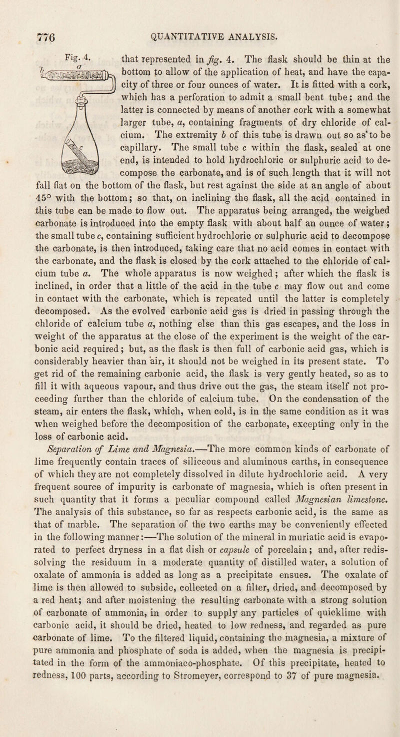 that represented in fig. 4. The flask should be thin at the bottom to allow of the application of heat, and have the capa¬ city of three or four ounces of water. It is fitted with a cork, which has a perforation to admit a small bent tube; and the latter is connected by means of another cork with a somewhat larger tube, a, containing fragments of dry chloride of cal¬ cium. The extremity b of this tube is drawn out so as* to be capillary. The small tube c within the flask, sealed at one end, is intended to hold hydrochloric or sulphuric acid to de¬ compose the carbonate, and is of such length that it will not fall flat on the bottom of the flask, but rest against the side at an angle of about 45° with the bottom; so that, on inclining the flask, all the acid contained in this tube can be made to flow out. The apparatus being arranged, the weighed carbonate is introduced into the empty flask with about half an ounce of water; the small tube c, containing sufficient hydrochloric or sulphuric acid to decompose the carbonate, is then introduced, taking care that no acid comes in contact with the carbonate, and the flask is closed by the cork attached to the chloride of cal¬ cium tube a. The whole apparatus is now weighed; after wrhich the flask is inclined, in order that a little of the acid in the tube c may flow out and come in contact with the carbonate, which is repeated until the latter is completely decomposed. As the evolved carbonic acid gas is dried in passing through the chloride of calcium tube a, nothing else than this gas escapes, and the loss in weight of the apparatus at the close of the experiment is the weight of the car¬ bonic acid required; but, as the flask is then full of carbonic acid gas, wdiich is considerably heavier than air, it should not be weighed in its present state. To get rid of the remaining carbonic acid, the flask is very gently heated, so as to fill it with aqueous vapour, and thus drive out the gas, the steam itself not pro¬ ceeding further than the chloride of calcium tube. On the condensation of the O steam, air enters the flask, which, when cold, is in the same condition as it was when weighed before the decomposition of the carbonate, excepting only in the loss of carbonic acid. Separation of Lime and Magnesia.—The more common kinds of carbonate of lime frequently contain traces of siliceous and aluminous earths, in consequence of which they are not completely dissolved in dilute hydrochloric acid. A very frequent source of impurity is carbonate of magnesia, which is often present in such quantity that it forms a peculiar compound called Magnesian limestone. The analysis of this substance, so far as respects carbonic acid, is the same as that of marble. The separation of the two earths may be conveniently effected in the following manner:—The solution of the mineral in muriatic acid is evapo¬ rated to perfect dryness in a flat dish or capsule of porcelain; and, after redis¬ solving the residuum in a moderate quantity of distilled water, a solution of oxalate of ammonia is added as long as a precipitate ensues. The oxalate of lime is then allowed to subside, collected on a filter, dried, and decomposed by a red heat; and after moistening the resulting carbonate with a strong solution of carbonate of ammonia, in order to supply any particles of quicklime with carbonic acid, it should be dried, heated to low redness, and regarded as pure carbonate of lime. To the filtered liquid, containing the magnesia, a mixture of pure ammonia and phosphate of soda is added, when the magnesia is precipi¬ tated in the form of the ammoniaco-phosphate. Of this precipitate, heated to redness, 100 parts, according to Stromeyer, correspond to 37 of pure magnesia.